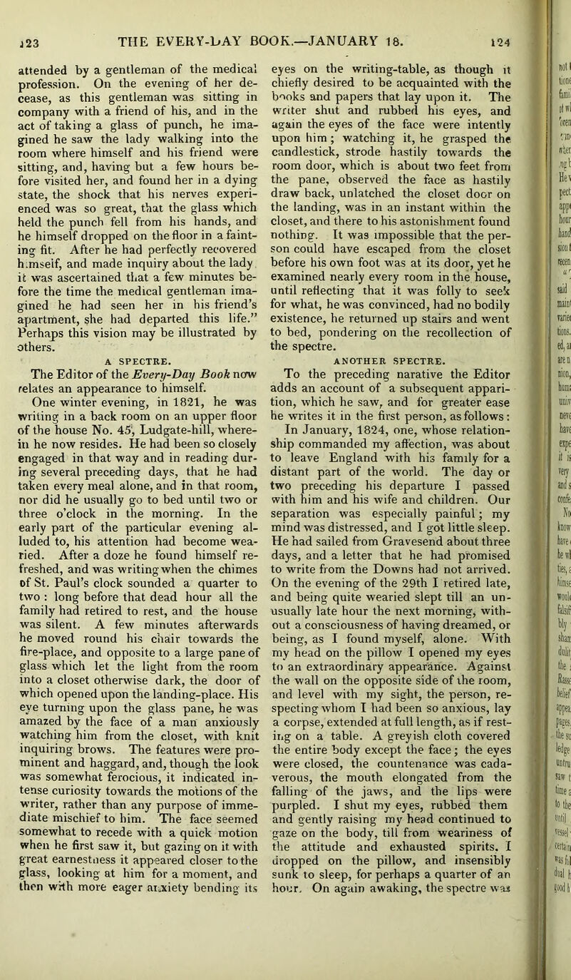 attended by a gentleman of the medical profession. On the evening of her de- cease, as this gentleman was sitting in company with a friend of his, and in the act of taking a glass of punch, he ima- gined he saw the lady walking into the room where himself and his friend were sitting, and, having but a few hours be- fore visited her, and found her in a dying state, the shock that his nerves experi- enced was so great, that the glass which held the punch fell from his hands, and he himself dropped on the floor in a faint- ing fit. After he had perfectly recovered himself, and made inquiry about the lady it was ascertained that a few minutes be- fore the time the medical gentleman ima- gined he had seen her in his friend’s apartment, she had departed this life.” Perhaps this vision may be illustrated by others. A SPECTRE. The Editor of the Every-Day Book now relates an appearance to himself. One winter evening, in 1821, he was writing in a back room on an upper floor of the house No. 45', Ludgate-hill, where- in he now resides. He had been so closely engaged in that way and in reading dur- ing several preceding days, that he had taken every meal alone, and in that room, nor did he usually go to bed until two or three o’clock in the morning. In the early part of the particular evening al- luded to, his attention had become wea- ried. After a doze he found himself re- freshed, and was writingwhen the chimes of St. Paul’s clock sounded a quarter to two : long before that dead hour all the family had retired to rest, and the house was silent. A few minutes afterwards he moved round his chair towards the fire-place, and opposite to a large pane of glass which let the light from the room into a closet otherwise dark, the door of which opened upon the landing-place. His eye turning upon the glass pane, he was amazed by the face of a man anxiously watching him from the closet, with knit inquiring brows. The features were pro- minent and haggard, and, though the look was somewhat ferocious, it indicated in- tense curiosity towards the motions of the writer, rather than any purpose of imme- diate mischief to him. The face seemed somewhat to recede with a quick motion when he first saw it, but gazing on it v/ith great earnestness it appeared closer to the glass, looking at him for a moment, and then with more eager aiuxiety bending its eyes on the writing-table, as though it chiefly desired to be acquainted with the books and papers that lay upon it. The writer shut and rubbed his eyes, and again the eyes of the face were intently upon him; watching it, he grasped the candlestick, strode hastily towards the room door, which is about two feet from the pane, observed the face as hastily draw back, unlatched the closet door on the landing, was in an instant within the closet, and there to his astonishment found nothing. It was impossible that the per- son could have escaped from the closet before his own foot was at its door, yet he examined nearly every room in the house, until reflecting that it was folly to seek for what, he was convinced, had no bodily existence, he returned up stairs and went to bed, pondering on the recollection of the spectre. ANOTHER SPECTRE. To the preceding narative the Editor adds an account of a subsequent appari- tion, which he saw, and for greater ease he writes it in the first person, as follows: In January, 1824, one, whose relation- ship commanded my affection, was about to leave England with his family for a distant part of the world. The day or two preceding his departure I passed with him and his wife and children. Our separation was especially painful; my mind was distressed, and I got little sleep. He had sailed from Gravesend about three days, and a letter that he had promised to write from the Downs had not arrived. On the evening of the 29th I retired late, and being quite wearied slept till an un- usually late hour the next morning, with- out a consciousness of having dreamed, or being, as I found myself, alone. With my head on the pillow I opened my eyes to an extraordinary appearance. Against the wall on the opposite side of the room, and level with my sight, the person, re- specting whom I had been so anxious, lay a corpse, extended at full length, as if rest- iiig on a table. A greyish cloth covered the entire body except the face; the eyes were closed, the countenance was cada- verous, the mouth elongated from the falling of the jaws, and the lips were purpled. I shut my eyes, rubbed them and gently raising my head continued to gaze on the body, till from weariness of the attitude and exhausted spirits. I dropped on the pillow, and insensibly sunk to sleep, for perhaps a quarter of an hour. On again awaking, the spectre was