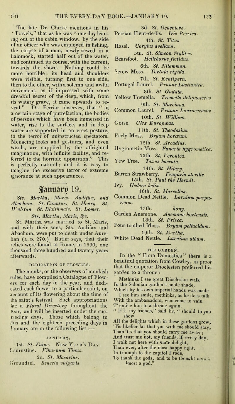 Tne late Dr. ClarKe mentions in his ' Travels,” that as he was “ one day lean- ing out of the cabin window, by the side of an officer who was employed in fishing, the corpse of a man, newly sewed in a hammock, started half out of the water, and continued its course, with the current, towards the shore. Nothing could be more horrible: its head and shoulders were visible, turning first to one side, then to the other, with a solemn and awful movement, as if impressed with some dreadful secret of the deep, which, from its watery grave, it came upwards to re- veal.” Dr. Ferriar observes, that “ in a certain stage of putrefaction, the bodies of persons which have been immersed in water, rise to the surface, and in deep water are supported in an erect posture, to the terror of uninstructed spectators. Menacing looks and gestures, and even words, are supplied by the affrighted imagination, with infinite facility, and re- ferred to the horrible apparition.” This is perfectly natural; and it is easy to imagine the excessive terror of extreme ignorance at such appearances. fanuarp 19, Sts. Martha, Maris, Audifax, and Ahachum. St. Cauutus. St. Henry. St. IVulstan St. Blaithmaie. St. Lamer. Sts. Martha, Maris, ^c. St. Martha was married to St. Maris, and with their sons, Sts. Atidifax and Abachum, were pul to death under Aure- lian (a. d. 270.) Butler say.s, that their relics were found at Rome, in 1590, one thousand three hundred and twenty years afterwards. DEDICATION OF FLOWERS. The monks, or the observers of monkish rules, have compiled a Catalogue of Flow- ers for each day in the year, and dedi- cated each flower to a particular saint, on account of its flowering about the time of Ihe saint’s festival. Such appropriations ire a Floral Directory throughout the Uar, and will be inserted under the suc- r^eding days. Those which belong to /his and the eighteen preceding days in lanuary are in the following list:— JANUARY, 1st. St. Paine. New Year’s Day. l.aurustine. Viburnum Tinus. 2d. St. Macarius. (iroundsel. Senecio vulgaris 3d. St. Genevieve. Persian Fleur-de-lis. Iris Per.dca. 4th. St. Titus Hazel. Corylus avellana. otii. St. Simeon Styliles. Bearsfoot. Helleborus fcetidus. 6th. St. Nilammon. Screw Moss. Tortula rigida. 7th. St. Kentigern. Portugal Laurel. PrunusLusitanica. 8th. St. Gudula. Yellow Tremella. Tremella delirjuescens 9th. St. Marciano. Common Laurel. Prunus Laurocerusus 10th. St. William. Gorse. Ulex Europeeas. 11th. St. Theodosius. Early Moss. Bryum horceum. 12th. St. Arcadius. Hygrometic Moss. Funaria hygrometica. 13th. St. Veronica. Yew Tree. Taxus baccata. 14th. St Hilary. Barren Strawberry. Fragaria sterilis. 15th. St. Paul the Hermit. Ivy. Hedera helix. 16th. St. Marcellus. Common Dead Nettle. Larnium purpu- reum. 17th. hony. Garden Anemone. Anemone hortensis. 18th. St. Prisca. Four-toothed Moss. Bryum pellucidum. 19th. St. Martha. White Dead Nettle. Larnium album. the garden. In the “ Flora Domestica” there is a beautiful quotation from Cowley, in proof that the emperor Dioclesian preferred his garden to a throne : Methinks I see great Dioclesian walk In the Salonian garden’s noble shade. Which by his own imperial hands was made I see him smile, methinks, as he does talk With the ambassadors, who come in vain T’ entice him to a throne again. “ If I, my friends,” said he, “ should to yon show All the delights which in these gardens grow, ’Tis likelier far that you with me should stay, Than ’tis that you should carry me away ; And trust me not, my friends, if, every day, I walk not here with more delight. Than ever, after the most happv fight. In triumph to the capital I rode, 'To thank the gods, and to be thomrht luvsei. hnost a god.”