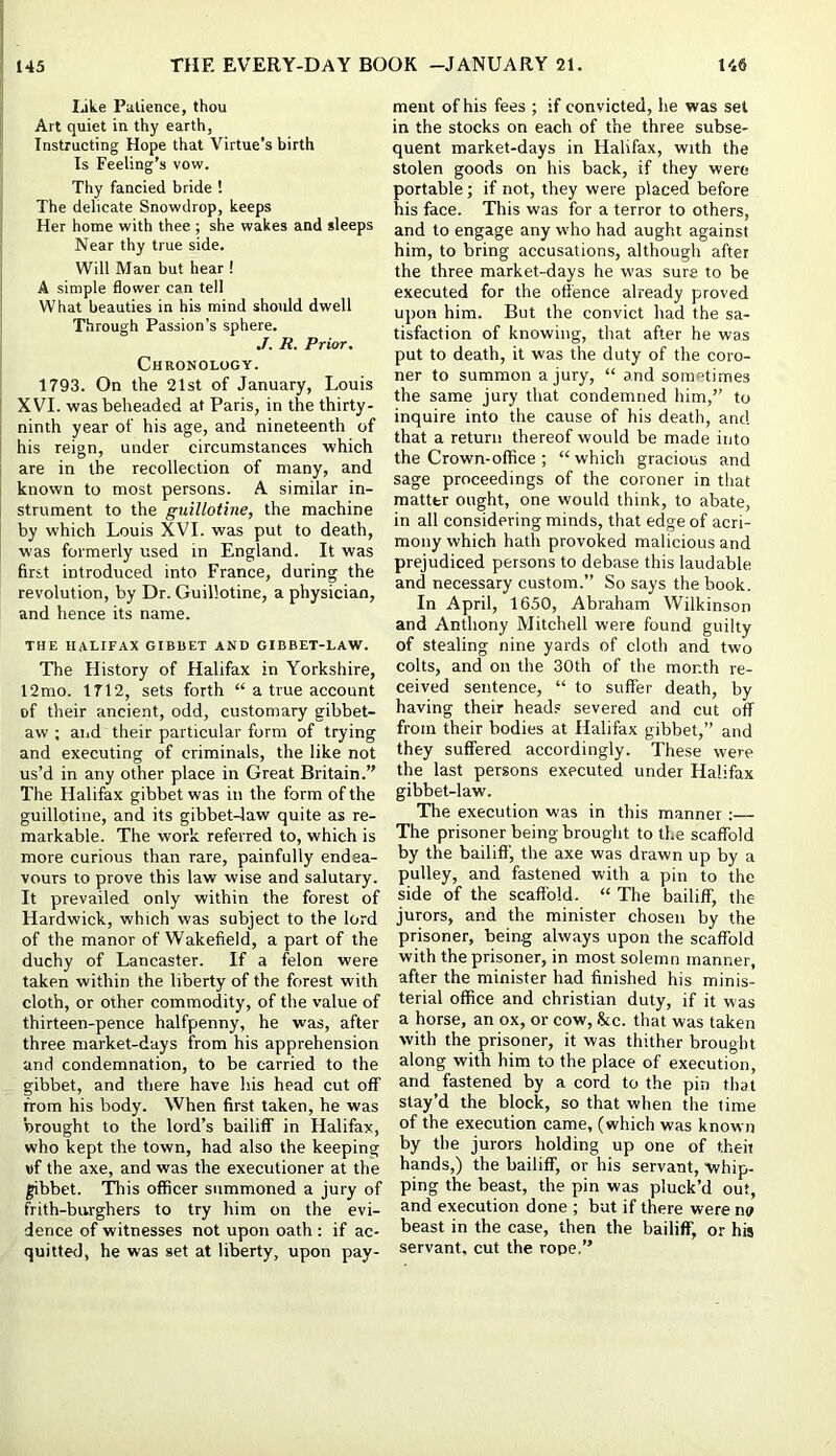 Ijke Patience, thou Art quiet in thy earth, Instructing Hope that Virtue’s birth Is Feeling’s vow. Thy fancied bride ! The delicate Snowdrop, keeps Her home with thee ; she wakes and sleeps Near thy true side. Will Man but hear ! A simple flower can tell What beauties in his mind should dwell Through Passion’s sphere. ,T. R. Prior. Chronology. 1793. On the 21st of January, Louis XVI. was beheaded at Paris, in the thirty- ninth year of his age, and nineteenth of his reign, under circumstances which are in the recollection of many, and known to most persons. A similar in- strument to the guillotine, the machine by which Louis XVI. was put to death, was formerly used in England. It was first introduced into France, during the revolution, by Dr. Guillotine, a physician, and hence its name. THE HALIFAX GIBBET AND GIBBET-LAW. The History of Halifax in Yorkshire, 12mo. 1712, sets forth “ a true account of their ancient, odd, customary gibbet- aw ; and their particular form of trying and executing of criminals, the like not us’d in any other place in Great Britain.’' The Halifax gibbet was in the form of the guillotine, and its gibbet4aw quite as re- markable. The work referred to, which is more curious than rare, painfully endea- vours to prove this law wise and salutary. It prevailed only within the forest of Hardwick, which was subject to the lord of the manor of Wakefield, a part of the duchy of Lancaster. If a felon were taken within the liberty of the forest with cloth, or other commodity, of the value of thirteen-pence halfpenny, he was, after three market-days from his apprehension and condemnation, to be carried to the gibbet, and there have his head cut off from his body. When first taken, he was ’wrought to the lord’s bailiff in Halifax, who kept the town, had also the keeping »f the axe, and was the executioner at the gibbet. 'This officer summoned a jury of frith-burghers to try him on the evi- dence of witnesses not upon oath : if ac- quitted, he was set at liberty, upon pay- ment of his fees ; if convicted, he was set in the stocks on each of the three subse- quent market-days in Halifax, with the stolen goods on his back, if they were portable; if not, they were placed before his face. This was for a terror to others, and to engage any who had aught against him, to bring accusations, although after the three market-days he was sure to be executed for the offence already proved upon him. But the convict had the sa- tisfaction of knowing, that after he was put to death, it was the duty of the coro- ner to summon a jury, “ and sometimes the same jury that condemned him,” to inquire into the cause of his death, and that a return thereof would be made into the Crown-office ; “which gracious and sage proceedings of the coroner in that matter ought, one would think, to abate, in all considering minds, that edge of acri- mony which hath provoked malicious and prejudiced persons to debase this laudable and necessary custom.” So says the book. In April, 1650, Abraham Wilkinson and Anthony Mitchell were found guilty of stealing nine yards of cloth and two colts, and on the 30th of the month re- ceived sentence, “ to suffer death, by having their head.® severed and cut off from their bodies at Halifax gibbet,” and they suffered accordingly. These were the last persons executed under Halifax gibbet-law. The execution was in this manner:— The prisoner being brought to the scaffold by the bailiff, the axe was drawn up by a pulley, and fastened with a pin to the side of the scaffold. “ The bailiff, the jurors, and the minister chosen by the prisoner, being always upon the scaffold with the prisoner, in most solemn manner, after the minister had finished his minis- terial office and Christian duty, if it was a horse, an ox, or cow, Stc. that was taken with the prisoner, it was thither brought along with him to the place of execution, and fastened by a cord to the pin that stay’d the block, so that when the time of the execution came, (which was known by the jurors holding up one of theii hands,) the bailiff, or his servant, whip- ping the beast, the pin was pluck’d out, and execution done ; but if there were no beast in the case, then the bailiff, or his servant, cut the rope.”