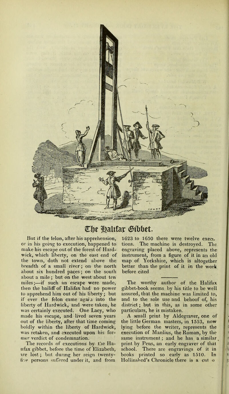 €f)t ^alifar But if the felon, after his apprehension, or in his going to execution, happened to make his escape out of the forest of Hard- wick, which liberty, on the east end of the town, doth not extend above the breadth of a small river; on the north about six hundred paces; on the south about a mile; but on the west about ten miles;—if such an escape were made, then the bailiff of Halifax bad no power to apprehend him out of his liberty; but if ever the felon came again into the liberty of Hardwick, and were taken, he was certainly executed. One Lacy, who made his escape, and lived seven years out of the liberty, after that time coming boldly within the liberty of Hardwick, was retaken, and executed upon his for- mer verdict of condemnation. The records of executions by the Ha- lifax gibbet, before the time of Elizabeth, are lost; but during her reign tw'enty- five persons sufTered under it, and from 1623 to 1650 there were twelve exeau tions. The machine is destroyed. The f engraving placed above, represents the : |! instrument, from a figure of it in an old j map of Yorkshire, which is altogether I better than the print of it in the work j before cited The worthy author of the Halifax j gibbet-book seems by his title to be well assured, that the machine was limited to, and to the sole use and behoof of, his district; but in this, as in some other j - particulars, he is mistaken, ; A small print by Aldegraver, one of the little German masters, in 1553, now i lying before the writer, represents the i I execution of Manlius, the Roman, by the j < same instrument; and he has a similar, 1 e print by Pens, an early engraver of that f ii school. There are engravings of it in I books printed so early as 1510. In » Holiinshed’s Chronicle there is a cut o pc , ■