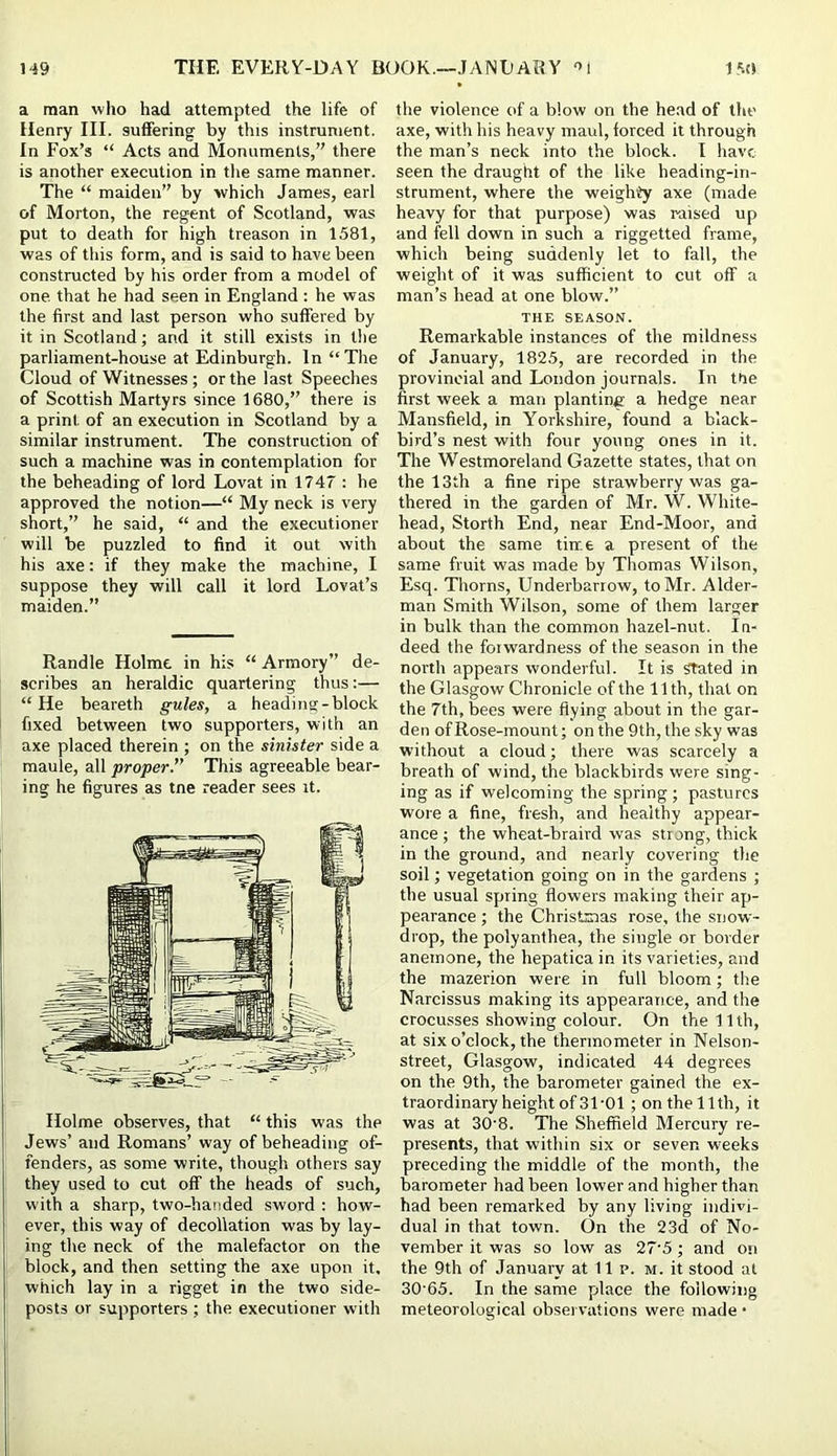 a man who had attempted the life of Henry III. suffering by this instrument. In Fox’s “ Acts and Monuments,” there is another execution in tlie same manner. The “ maiden” by which James, earl of Morton, the regent of Scotland, was put to death for high treason in 1581, was of tliis form, and is said to have been constructed by his order from a model of one. that he had seen in England : he was the first and last person who suffered by it in Scotland; and it still exists in the parliament-house at Edinburgh. In “ The Cloud of Witnesses; or the last Speeches of Scottish Martyrs since 1680,” there is a print, of an execution in Scotland by a similar instrument. The construction of such a machine was in contemplation for the beheading of lord Lovat in 1747 : he approved the notion—“ My neck is very short,” he said, “ and the executioner will be puzzled to find it out with his axe: if they make the machine, I suppose they will call it lord Lovat’s maiden.” Randle Holme in his “ Armory” de- scribes an heraldic quartering thus:— “He beareth gules, a heading-block fixed between two supporters, with an axe placed therein ; on the sinister side a maule, all proper.” This agreeable bear- ing he figures as tne reader sees it. Holme observes, that “ this was the Jews’ and Romans’ way of beheading of- fenders, as some write, though others say they used to cut off the heads of such, with a sharp, two-handed sword : how- ever, this way of decollation was by lay- ing the neck of the malefactor on the block, and then setting the axe upon it, which lay in a rigget in the two side- posts or supporters ; the executioner with the violence of a blow on the head of the axe, with his heavy maul, forced it through the man’s neck into the block. I have seen the draught of the like heading-in- strument, where the weighty axe (made heavy for that purpose) was raised up and fell down in such a riggetted frame, which being suddenly let to fall, the weight of it was sufficient to cut off a man’s head at one blow.” THE SEASON. Remarkable instances of the mildness of January, 1825, are recorded in the provincial and London journals. In the first week a man planting a hedge near Mansfield, in Yorkshire, found a black- bird’s nest with four young ones in it. The Westmoreland Gazette states, that on the 13th a fine ripe strawberry was ga- thered in the garden of Mr. W. White- head, Storth End, near End-Moor, and about the same tiir.e a present of the same fruit was made by Thomas Wilson, Esq. Thorns, Underbarrow, to Mr. Aider- man Smith Wilson, some of them larger in bulk than the common hazel-nut. In- deed the forwardness of the season in the north appears wonderful. It is Stated in the Glasgow Chronicle of the 11 th, that on the 7th, bees were flying about in the gar- den of Rose-mount; on the 9th, the sky was without a cloud; there was scarcely a breath of wind, the blackbirds were sing- ing as if welcoming the spring ; pastures wore a fine, fresh, and healthy appear- ance ; the wheat-braird was strong, thick in the ground, and nearly covering the soil; vegetation going on in the gardens ; the usual spring flowers making their ap- pearance ; the Christmas rose, the snow- di’op, the polyanthea, the single or border anemone, the hepatica in its varieties, and the mazerion were in full bloom; tire Narcissus making its appearance, and the crocusses showing colour. On the 11th, at six o’clock, the thermometer in Nelson- street, Glasgow, indicated 44 degrees on the 9th, the barometer gained the ex- traordinary height of 31-01 ; on the 11th, it was at 30'8. The Sheffield Mercury re- presents, that within six or seven weeks preceding the middle of the month, the barometer had been lower and higher than had been remarked by any living indivi- dual in that town. On the 23d of No- vember it was so low as 27'5; and on the 9th of January at 11 p. m. it stood at 30-65. In the same place the following meteorological observations were made •