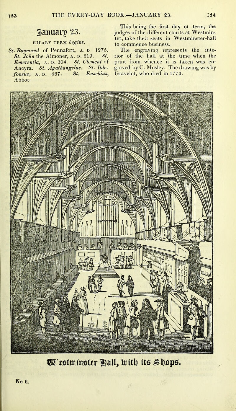 Siamiarp 23. HILARY TERM begins. ■St. Raymund of Pennafort, a. d 1275. St. John the Almoner, a. d. 619. St. Emerentia, a. d. 304 St. Clement of Ancyra. St. Agathangelus. St. Ilde- fonsus, A. D. 667. St. Eusebius, Abbot. This being the first day ot terra, the judges of the different courts at Westmin- ter, take their seats in Westminster-hall to commence business. The engraving represents the inte- lior of the hall at the time when the print from whence it is taken was en- graved by C. Mosley. The drawing was by Gravelot, who died in 1773. No 6.