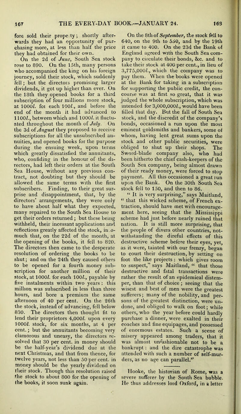 fore sold their property; shortly after- wards they had an oppottunity of pur- chasing more, at less than half the price they had obtained for their own. On the 2d of June, South Sea stock rose to 890. On the 15th, many persons who accompanied the king on his foreign journey, sold their stock, which suddenly fell; but the directors promising larger dividends, it got up higher than ever. On the 18th they opened books for a third subscription of four millions more stock, at lOOOZ. foi each lOOl., and before the end of the month it had advanced to 1 lOOf., between which and 1000/. it fluctu- ated throughout the month of July. On the 3d oiAugust they proposed to receive subscriptions for all the unsubscribed an- nuities, and opened books for the purpose during the ensuing week, upon terms which greatly dissatisfied the annuitants, who, confiding in the honour of the di- rectors, had left their orders at the South Sea House, without any previous con- tract, not doubting but they should be allowed the same terms with the first subscribers. Finding, to their great sur- prise and disappointment, that, by the directors’ arrangements, they were only to have about half what they expected, many repaired to the South Sea House to get their orders returned; but these being withheld, their incessant applications and reflections greatly affected the stock, in o- much that, on the 22d of the month, at the opening of the books, it fell to 820. The directors then came to the desperate resolution of ordering the books to be shut; and on the 24th they caused others to be opened for a fourth money sub- scription for another million of their stock, at 1000/. for each 100/., payable by five instalments within two years : this million was subscribed in less than three hours, and bore a premium the same afternoon of 40 per cent. On the 26th the stock, instead of advancing, fell below 830. The directors then thought fit to lend their proprietors 4,000/. upon every 1000/. stock, for six months, at 4 per cent.; but the annuitants becoming very clamorous and uneasy, the directors re- solved that 30 per cent, in money should be the half-year’s dividend due at the next Christmas, and that from thence, for twelve years, not less than 50 per cent, in money should be the yearly dividend on tlieir stock. Though this resolution raised the stock to about 800 for the opening of the books, it soon sunk again. On the 8th of September, the stock fell to 640, on the 9th to 550, and by the 19th it came to 400. On the 23d the Bank of England agreed with the South Sea com- pany to circulate their bonds, &c. and to take their stock at 400 per cent., in lieu of 3,775,000/., which the company was to pay them. When the books were opened at the Bank for taking in a subscription for supporting the public credit, the con- course was at first so great, that it was judged the whole subscription, which was intended for 3,000,000/., would have been filled that day. But the fall of South Sea stock, and the discredit of the company’s bonds, occasioned a run upon the most eminent goldsmiths and bankers, some of whom, having lent great sums upon the stock and other public securities, were obliged to shut up their shops. The Sword-blade company also, who had been hitherto the chief cash-keepers of the South Sea company, being almost drawn of their ready money, were forced to stop payment. All this occasioned a great lun upon the Bank. On the 30th South Sea stock fell to 150, and then to 86. “ It is very surprising,” says Maitland, “ that this wicked scheme, of French ex- traction, should have met with encourage- ment here, seeing that the Mississippi scheme had just before nearly ruined that nation. It is still more surprising, that the people of diveis other countries, not- withstanding the direful effects of this destructive scheme before their eyes, yet, as it were, tainted with our frenzy, began to court their destruction, by setting on foot the like projects : which gives room to suspect,” says Maitland, “ that those destructive and fatal transactions were rather the result of an epidemical distem- per, than that of choice ; seeing that the wisest and best of men were the greatest sufferers; many of the nobility, and per- sons of the greatest distinction, were un- done, and obliged to walk on foot; while others, who the year before could hardly purchase a dinner, were exalted in their coaches and fine equipages, and possessed of enormous estates. Such a scene of misery appeared among traders, that it was almost unfashionable not to be a bankrupt: and the dire catastrophe was attended with such a number of self-mur- ders, as no age can parallel.” Hooke, the historian of Rome, was a severe sufferer by the South Sea bubble. He thus addresses lord Oxford, in a letter