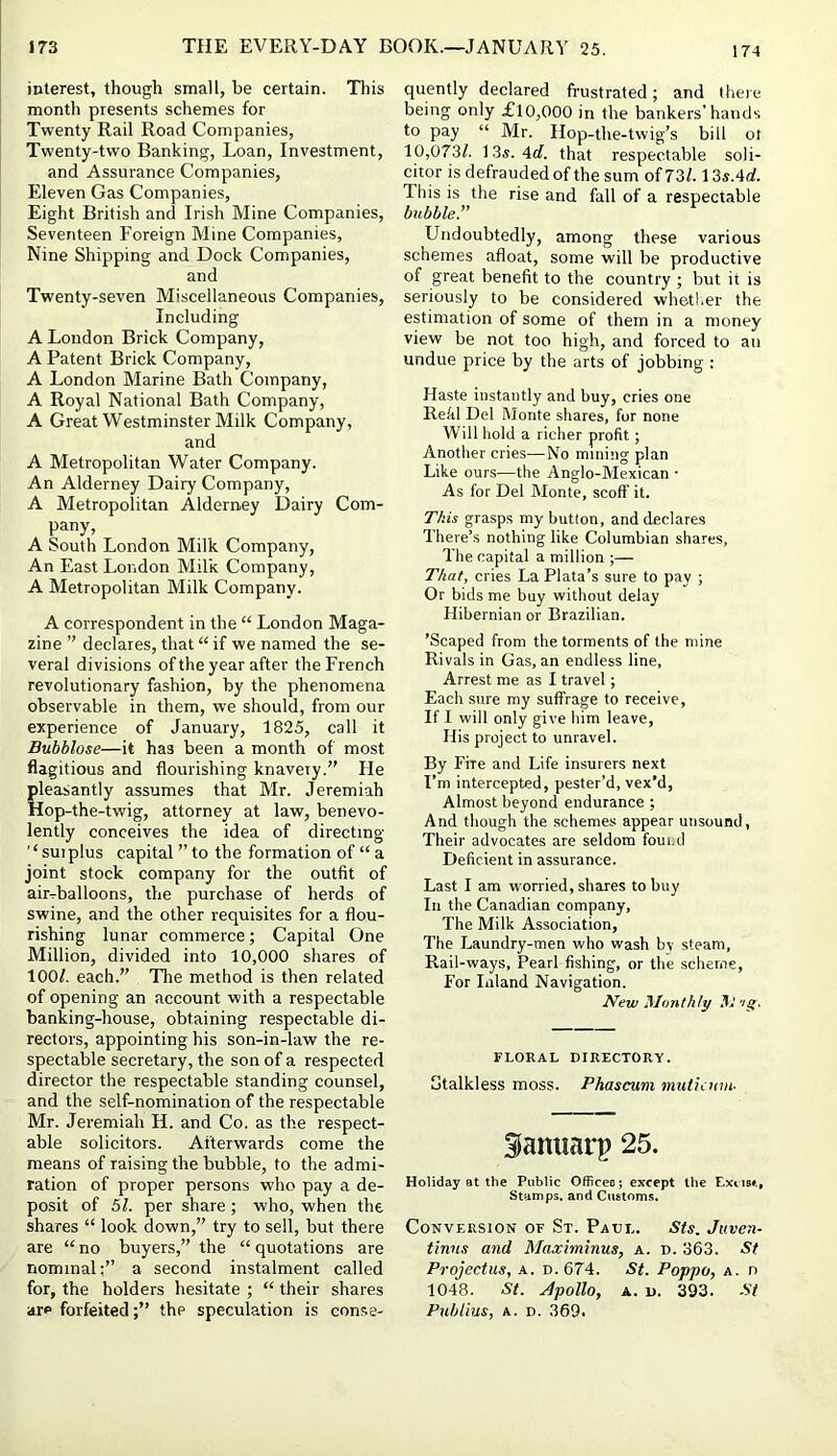 174 interest, though small, be certain. This month presents schemes for Twenty Rail Road Companies, Twenty-two Banking, Loan, Investment, and Assurance Companies, Eleven Gas Companies, Eight British and Irish Mine Companies, Seventeen Foreign Mine Companies, Nine Shipping and Dock Companies, and Twenty-seven Miscellaneous Companies, Including A London Brick Company, A Patent Brick Company, A London Marine Bath Company, A Royal National Bath Company, A Great Westminster Milk Company, and A Metropolitan Water Company. An Alderney Dairy Company, A Metropolitan Alderney Dairy Com- pany, A South London Milk Company, An East London Milk Company, A Metropolitan Milk Company. A correspondent in the “ London Maga- zine ” declares, that “ if we named the se- veral divisions of the year after the French revolutionary fashion, by the phenomena observable in them, we should, from our experience of January, 1825, call it Bubblose—it has been a month of most flagitious and flourishing knavery.” He pleasantly assumes that Mr. Jeremiah Hop-the-twig, attorney at law, benevo- lently conceives the idea of directing '‘ suiplus capital ” to the formation of “ a joint stock company for the outfit of air-balloons, the purchase of herds of swine, and the other requisites for a flou- rishing lunar commerce; Capital One Million, divided into 10,000 shares of lOOf. each.” The method is then related of opening an account with a respectable banking-house, obtaining respectable di- rectors, appointing his son-in-law the re- spectable secretary, the son of a respected director the respectable standing counsel, and the self-nomination of the respectable Mr. Jeremiah H. and Co. as the respect- able solicitors. Afterwards come the means of raising the bubble, to the admi- ration of proper persons who pay a de- posit of 51. per share; who, when the shares “ look down,” try to sell, but there are “ no buyers,” the “ quotations are nominal:” a second instalment called for, the holders hesitate ; “ their shares are forfeitedthe speculation is conse- quently declared frustrated; and there being only £10,000 in the bankers’hands to pay “ Mr. Hop-the-twig’s bill ot 10,073/. 13«. 4cf. that respectable soli- citor is defrauded of the sum of 73/. 13s.4d. This is the rise and fall of a respectable bubble!' Undoubtedly, among these various schemes afloat, some will be productive of great benefit to the country ; but it is seriously to be considered whetl.er the estimation of some of them in a money view be not too high, and forced to an undue price by the arts of jobbing : Haste instantly and buy, cries one Rekl Del Monte shares, for none Will hold a richer profit; Another cries—No mining plan Like ours—the Anglo-Mexican • As for Del Monte, scoff it. This grasps my button, and declares There’s nothing like Columbian shares. The capital a million ;— That, cries La Plata’s sure to pay ; Or bids me buy without delay Hibernian or Brazilian. ’Scaped from the torments of the mine Rivals in Gas, an endless line, Arrest me as I travel; Each sure my suffrage to receive. If I will only give him leave. His project to unravel. By Fire and Life insurers next I’m intercepted, pester’d, vex’d. Almost beyond endurance ; And though the schemes appear unsound, Their advocates are seldom foui.d Deficient in assurance. Last I am worried, shares to buy In the Canadian company. The Milk Association, The Laundry-men who wash by steam. Rail-ways, Pearl fishing, or the scheme. For Inland Navigation. New Monthly M ’ig. FLORAL DIRECTORY. utalkless moss. Phascwm mutiatm- iamiarp 25. Holiday at the Public OfRceo; except the E-xcis#., Stamps, and Cuatoms. Conversion of St. Paul. Sts. Juven- tinus and Maximinus, a. d. 363. St Projectus, a. d.674. St. Poppo, a. n 1048. St. Apollo, A. u. 393. -S7 Publius, A. D. 369.