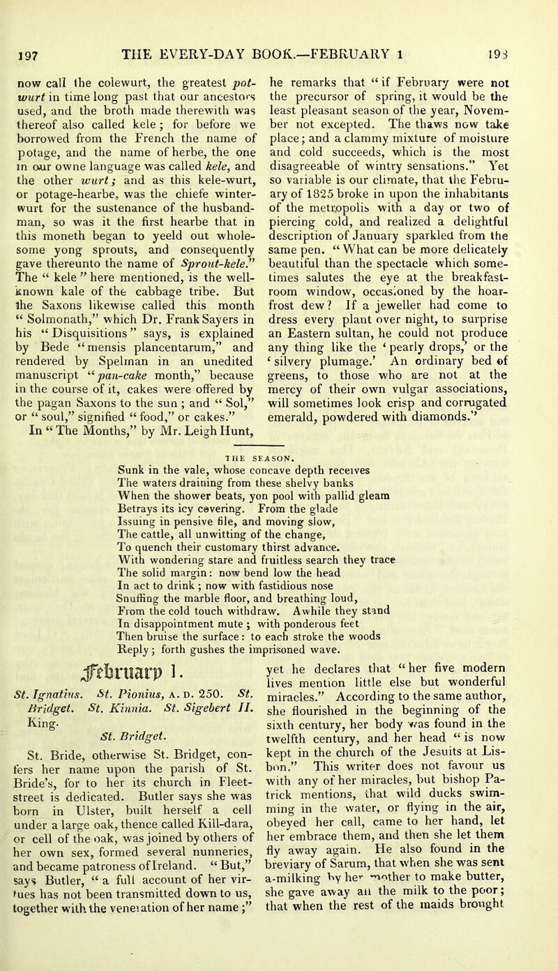 now call the coiewurt, the greatest pot- wurt in time long past that our ancestors used, and the broth made therewith was thereof also called kele; for before we borrowed from the French the name of potage, and the name of herbe, the one in o*ur owne language was called kele, and the other wurt; and as this kele-wurt, or potage-hearbe, was the chiefe winter- wurt for the sustenance of the husband- man, so was it the first hearbe that in this moneth began to yeeld out whole- some yong sprouts, and consequently gave thereunto the name of Sprout-kele.” The “ kele ” here mentioned, is the well- known kale of the cabbage tribe. But the Saxons likewise called this month “ Solmonath,” which Dr, Frank Sayers in his “ Disquisitions ” says, is explained by Bede “ mensis plancentarum,” and rendered by Spelrnan in an unedited manuscript ‘■‘•pan-cake month,” because in the course of it, cakes were offered by the pagan Saxons to the sun ; and “ Sol,” or “ soul,” signified “ food,” or cakes.” In “ The Months,” by Mr. Leigh Hunt, he remarks that “ if I'ebruary were not the precursor of spring, it would be the least pleasant season of the year, Novem- ber not excepted. The thaws now take place; and a clammy mixture of moisture and cold succeeds, which is the most disagreeable of wintry sensations.” Y^et so variable is our climate, that the Febru- ary of 1825 broke in upon the inhabitants of the metropolis with a day or two of piercing cold, and realized a delightful description of January sparkled from the same pen. “ What can be more delicately beautiful than the spectacle which some- times salutes the eye at the breakfast- room window, occasioned by the hoar- frost dew? If a jeweller had come to dress every plant over night, to surprise an Eastern sultan, he could not produce any thing like the ‘ pearly drops,’ or the ‘ silvery plumage.’ An ordinary bed of greens, to those who are not at the mercy of their own vulgar associations, will sometimes look crisp and corrugated emerald, powdered with diamonds.’’ THE SEASON. Sunk in the vale, whose concave depth receives The waters draining from these shelvy banks When the shower beats, yon pool with pallid gleam Betrays its icy cevering. From the glade Issuing in pensive file, and moving slow, The cattle, all unwitting of the change. To quench their customary thirst advance. With wondering stare and fruitless search they trace The solid margin: now bend low the head In act to drink ; now with fastidious nose Snuffing the marble floor, and breathing loud. From the cold touch withdraw. Awhile they stand In disappointment mute ; with ponderous feet Then bruise the surface: to each stroke the woods Reply ; forth gushes the imprisoned wave. ;f?&niarp i. St. Ignathis. St. Pionius, a. d. 250. St. Bridget. St. Khinia. St. Sigebert JI. King. St. Bridget. St. Bride, otherwise St. Bridget, con- fers her name upon the parish of St. Bride’s, for to her its church in Fleet- street is dedicated. Butler says she was born in Ulster, built herself a cell under a large oak, thence called Kill-dara, or cell of the oak, was joined by others of her own sex, formed several nunneries, and became patroness of Ireland. “ But,” says Butler, “ a full account of her vir- tues has not been transmitted down to us, together with the veneiation of her name yet he declares that “her five modern lives mention little else but wonderful miracles.” According to the same author, she flourished in the beginning of the sixth century, her body was found in the twelfth century, and her head “ is now kept in the church of the Jesuits at Lis- bon.” This writer does not favour us with any of her miracles, but bisbop Pa- trick mentions, that wild ducks swim- ming in the water, or flying in the air, obeyed her call, came to her hand, let her embrace them, and then she let them fly away again. He also found in the breviary of Sarum, tbat when she was sent a-milking k>y he>' *uother to make butter, she gave away an the milk to the poor; that when the rest of the maids brought