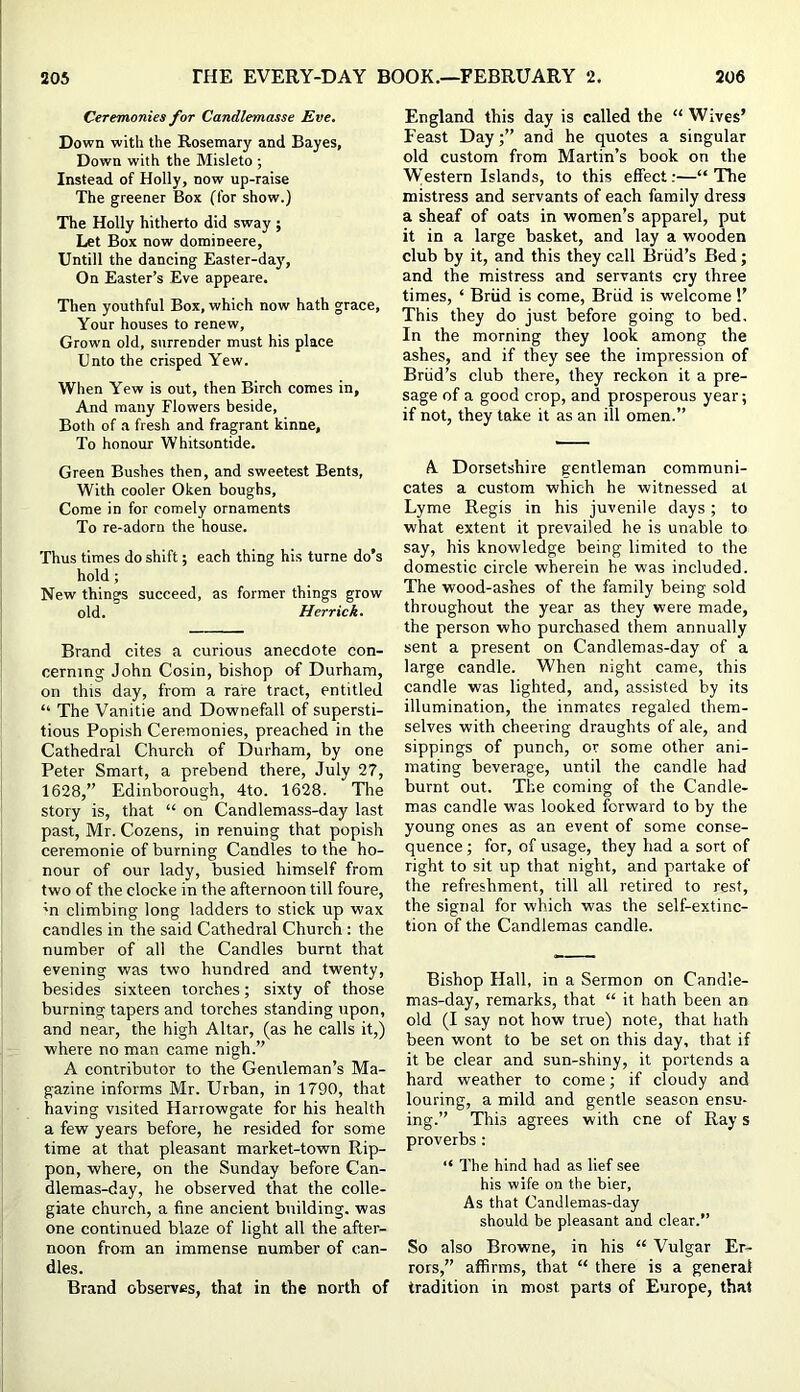 Ceremonies for Candlemasse Eve. Down with the Rosemary and Bayes, Down with the Misleto ; Instead of Holly, now up-raise The greener Box (for show.) The Holly hitherto did sway ; Let Box now domineere, Untill the dancing Easter-day, On Easter’s Eve appeare. Then youthful Box, which now hath grace. Your houses to renew, Grown old, surrender must his place Unto the crisped Yew. When Yew is out, then Birch comes in. And many Flowers beside. Both of a fresh and fragrant kinne, To honour Whitsuntide. Green Bushes then, and sweetest Bents, With cooler Oken boughs. Come in for comely ornaments To re-adorn the house. Thus times do shift; each thing his turne do’s hold; New things succeed, as former things grow old. Herrick. Brand cites a curious anecdote con- cerning John Cosin, bishop of Durham, on this day, from a rare tract, entitled “ The Vanitie and Downefall of supersti- tious Popish Ceremonies, preached in the Cathedral Church of Durham, by one Peter Smart, a prebend there, July 27, 1628,” Edinborough, 4to. 1628. The story is, that “ on Candlemass-day last past, Mr. Cozens, in renuing that popish ceremonie of burning Candles to the ho- nour of our lady, busied himself from two of the clocke in the afternoon till foure, 'n climbing long ladders to stick up wax candles in the said Cathedral Church : the number of all the Candles burnt that evening was two hundred and twenty, besides sixteen torches; sixty of those burning tapers and torches standing upon, and near, the high Altar, (as he calls it,) where no man came nigh.” A contributor to the Genileman’s Ma- gazine informs Mr. Urban, in 1790, that having visited Harrowgate for his health a few years before, he resided for some time at that pleasant market-town Rip- pon, where, on the Sunday before Can- dlemas-day, he observed that the colle- giate church, a fine ancient building, was one continued blaze of light all the after- noon from an immense number of can- dles. Brand observes, that in the north of England this day is called the “ Wives’ Feast Day;” and he quotes a singular old custom from Martin’s book on the \Vestern Islands, to this effect;—“The mistress and servants of each family dress a sheaf of oats in women’s apparel, put it in a large basket, and lay a wooden club by it, and this they call Briid’s Bed; and the mistress and servants cry three times, ‘ Briid is come, Briid is welcome 1’ This they do just before going to bed. In the morning they look among the ashes, and if they see the impression of Briid’s club there, they reckon it a pre- sage of a good crop, and prosperous year; if not, they take it as an ill omen.” A. Dorsetshire gentleman communi- cates a custom which he witnessed at Lyme Regis in his juvenile days; to what extent it prevailed he is unable to say, his knowledge being limited to the domestic circle wherein he was included. The wood-ashes of the family being sold throughout the year as they were made, the person who purchased them annually sent a present on Candlemas-day of a large candle. When night came, this candle was lighted, and, assisted by its illumination, the inmates regaled them- selves with cheering draughts of ale, and sippings of punch, or some other ani- mating beverage, until the candle had burnt out. The coming of the Candle- mas candle was looked forward to by the young ones as an event of some conse- quence ; for, of usage, they had a sort of right to sit up that night, and partake of the refreshment, till all retired to rest, the signal for which was the self-extinc- tion of the Candlemas candle. Bishop Hall, in a Sermon on Candle- mas-day, remarks, that “ it hath been an old (I say not how true) note, that hath been wont to be set on this day, that if it be clear and sun-shiny, it portends a hard weather to come; if cloudy and louring, a mild and gentle season ensu- ing.” This agrees with cne of Ray s proverbs: “ The hind had as lief see his wife on the bier, As that Candlemas-day should be pleasant and clear.” So also Browne, in his “ Vulgar Er- rors,” affirms, that “ there is a general tradition in most parts of Europe, that
