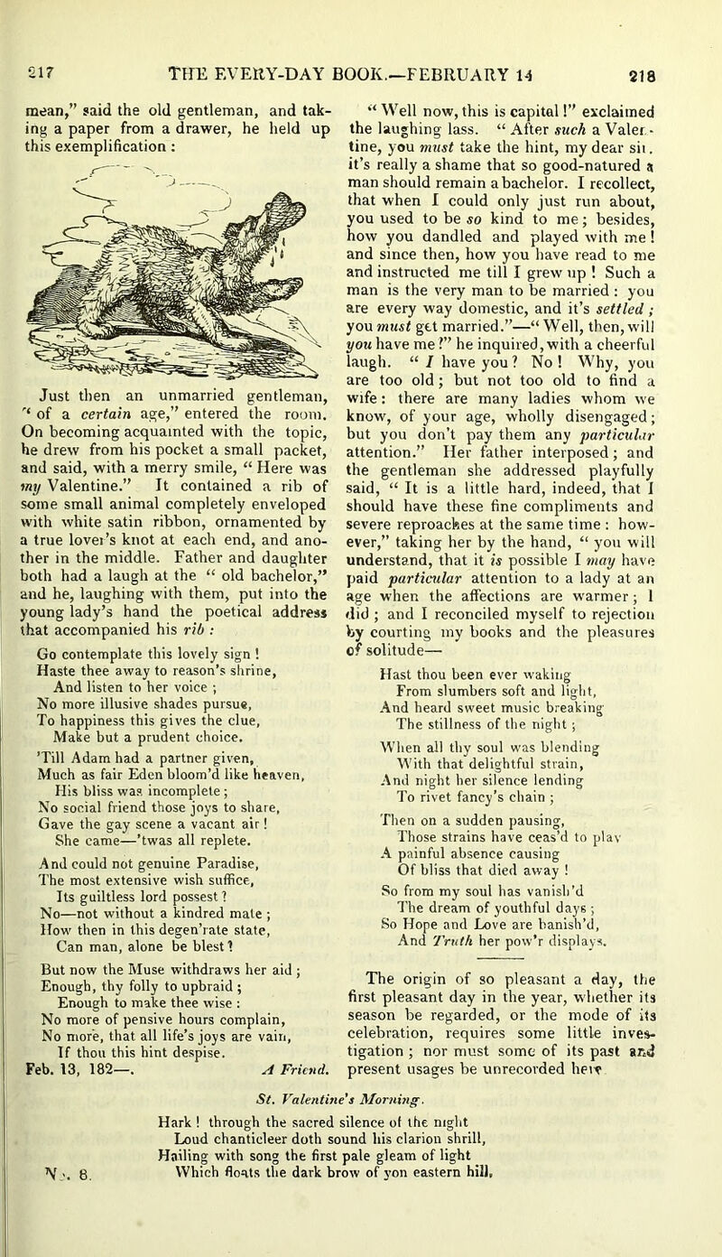 mean,” said the old gentleman, and tak- ing a paper from a drawer, he held up this exemplification: Just then an unmarried gentleman, of a certain age,” entered the room. On becoming acquainted with the topic, he drew from his pocket a small packet, and said, with a merry smile, “ Here was my Valentine.” It contained a rib of some small animal completely enveloped with white satin ribbon, ornamented by a true lover’s knot at each end, and ano- ther in the middle. Father and daughter both had a laugh at the “ old bachelor,” and he, laughing with them, put into the young lady’s hand the poetical address that accompanied his rib : Go contemplate this lovely sign ! Haste thee away to reason’s shrine, And listen to her voice ; No more illusive shades pursue, To happiness this gives the clue, Make but a prudent choice. ’Till Adam had a partner given, Much as fair Eden bloom’d like heaven. His bliss wa.s incomplete; No social friend those joys to share. Gave the gay scene a vacant air! She came—’twas all replete. And could not genuine Paradise, The most extensive wish suffice, Its guiltless lord possest 1 No—not without a kindred male ; How then in this degen’rate state. Can man, alone be blest 1 But now the Muse withdraws her aid ; Enough, thy folly to upbraid ; Enough to make thee wise : No more of pensive hours complain. No more, that all life’s joys are vain, If thou this hint despise. Feb. 13, 182—. A Friend. “ Well now, this is capital!” exclaimed the laughing lass. “ After such a Valer,- tine, you must take the hint, my dear sii. it’s really a shame that so good-natured a man should remain a bachelor. I recollect, that when I could only just run about, you used to be so kind to me; besides, how you dandled and played with me! and since then, how you have read to me and instructed me till I grew up ! Such a man is the very man to be married : you are every way domestic, and it’s settled; yonmust get married.”—“Well, then, will yoj< have me ?’’ he inquired, with a cheerful laugh. “ 1 have you ? No ! Why, you are too old; but not too old to find a wife: there are many ladies whom we know, of your age, wholly disengaged; but you don’t pay them any particular attention.” Her father interposed; and the gentleman she addressed playfully said, “ It is a little hard, indeed, that I should have these fine compliments and severe reproaches at the same time : how- ever,” taking her by the hand, “ you will understand, that it is possible I may have paid particular attention to a lady at an age when the affections are w'armer; I did ; and I reconciled myself to rejection by courting my books and the pleasures of solitude— Hast thou been ever waking From slumbers soft and light. And heard sweet music breaking The stillness of the night ; When all thy soul was blending With that delightful strain, And night her silence lending To rivet fancy’s chain ; Then on a sudden pausing. Those strains have ceas’d to play A painful absence causing Of bliss that died away ! So from my soul has vanish’d The dream of youthful days ; So Hope and Love are banish’d. And Truth her pow’r displays. The origin of so pleasant a day, the first pleasant day in the year, whether its season be regarded, or the mode of its celebration, requires some little inves- tigation ; nor must some of its past and present usages be unrecorded here St. Valentine's Morning. Hark 1 through the sacred silence of the night Loud chanticleer doth sound his clarion shrill. Hailing with song the first pale gleam of light