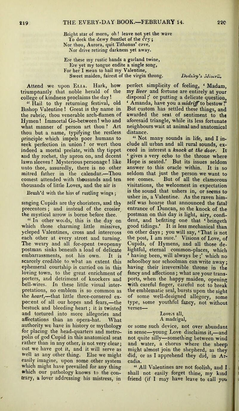 Bright star of morn, oh ! leave not yet the wave To deck the dewy frontlet of the dry ; Nor thou, Aurora, quit Tithonus’ cave, Nor drive retiring darkness yet away. Ere these my rustic hands a garland twine, Ere yet my tongue endite a single song. For her I mean to hail my Valentine, Sweet maiden, fairest of the virgin throng. Dodiiey'i AJhceU. Attend we upon Elia. Hark, how triumpnantly that noble herald of the college of kindness proclaims the day! “ Hail to thy returning festival, old Bishop Valentine ! Great is thy name in the rubric, thou venerable arch-flamen of Hymen! Immortal Go-between! who and what manner of person art thou ? Art thou but a name, typifying the restless principle which impels poor humans to seek perfection in union? or wert thou indeed a mortal prelate, with thy tippet and thy rochet, thy apron on, and decent lawn sleeves ? Mysterious personage! like unto thee, assuredly, there is no other mitred father in the calendar.—Thou comest attended with thousands and ten thousands of little Loves, and the air is Brush’d with the hiss of rustling wings ; singing Cupids are thy choristers, and thy precentors; and instead of the crosier^ the mystical arrow is borne before thee. “ In other woids, this is the day on which those charming little missives, ycleped Valentines, cross and intercross each other at every street and turning. The weary and all for-spent twopenny postman sinks beneath a load of delicate embarrassments, not his own. It is scarcely credible to what an extent this ephemeral courtship is carried on in this loving town, to the great enrichment of porters, and detriment of knockers and bell-wires. In these little visual inter- pretations, no emblem is so common as the heart,—that little three-cornered ex- ponent of all our hopes and fears,—the bestuck and bleeding heart; it is twisted and tortured into more allegories and affectations than an opera-hat. What authority we have in history or mythology for placing the head-quarters and metro- polis of god Cupid in this anatomical seat rather than in any other, is not very clear; out we have got it, and it will serve as well as any other thing. Else we might easily imagine, upon some other system which might have prevailed for any thing which our pathology knows to the con- trary, a lover addressing his mistress, in perfect simplicity of feeling, ‘ Madam, my liver and fortune are entirely at your disposal f or putting a delicate question, ‘ Amanda, have you a to bestow ?’ But custom has settled these things, and awarded the seat of sentiment to the aforesaid triangle, while its less fortunate neighbours wait at animal and anatomical distance. “ Not many sounds in life, and I in- clude all urban and all rural sounds, ex- ceed in interest a knock at the door. It ‘ gives a very echo to the throne where Hope is seated.’ But its issues seldom answer to this oracle within. It is so seldom that just the person we want to see comes. But of all the clamorous visitations, the welcomest in expectation is the sound that ushers in, or seems to usher in, a Valentine. As the raven him- self was hoarse that announced the fatal entrance of Duncan, so the knock of the postman on this day is light, airy, confi- dent, and befitting one that ‘ bringeth good tidings.’ It is less mechanical than on other days; you will say, ‘That is not the post, I am suie.’ Visions of Love, of Cupids, of Hymens, and all those de- lightful, eternal common-places, which ‘ having been, will always bewhich no schoolboy nor schoolman can write away; having their irreversible throne in the fancy and affections; what are your trans- ports, when the happy maiden, opening with careful finger, careful not to break the emblematic seal, bursts upon the sight of some well-designed allegory, some type, some youthful fancy, not without verses— Lovers all, A madrigal, or some such device, not over abundant in sense—young Love disclaims it,—and not quite silly—something between wind and water, a chorus where the sheep might almost Join the shepherd, as they did, or as I apprehend they did, in Ar- cadia. “ All Valentines are not foolish, and I. shall not easily forget thine, my kind friend (if I may have leave to (all you