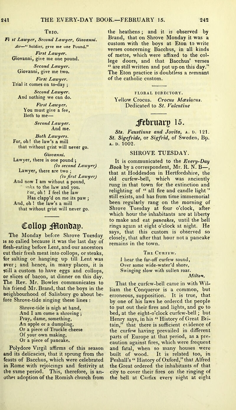 Trio. Fi St Lawyer, Second Lawyer, Giovanni. Air— Soldier, grve me one Pound.” First Lawyer. Giovanni, give me one pound. Second Lawyer. Giovanni, give me two. First Lawyer. Trial it comes on to-day ; Second Lawyer. And nothing we can do. First Lawyer. You must give a fee, Both to me— Second Lawyer. And me. Both Lawyers. For, oh! the law’s a mill that without grist will never go. Giovanni. Lawyer, there is one pound ; (to second Lawyer) Lawyer, there are two ; (to first Lawyer) And now I am without a pound, ' inks to the law and you. hdr, oh ! I feel the law Has clapp’d on me its paw ; And, oh ! the law’s a mill that without grist will never go. CoUop iUrnttrap. The Monday before Shrove Tuesday IS so called because it was the last day of flesh-eating before Lent, and our ancestors cut their fresh meat into collops, or steaks, for salting or hanging up till Lent was over; and hence, in many places, it is Still a custom to have eggs and collops, or slices of bacon, at dinner on this day. The Rev. Mr. Bowles communicates to his friend Mr. Brand, that the boys in the neighbourhood of Salisbury go about be- fore Shrove-tide singing these lines ; Shrove-tide is nigh at hand. And I am come a shroving ; Pray, dame, something. An apple or a dumpling, Or a piece of Truckle cheese Of your own making. Or a piece of pancake. Polydore Virgil affirms of this season and its delicacies, that it sprung from the feasts of Bacchus, which were celebrated in Rome with rejoicings and festivity at the same period. This, therefore, is an- othei adoption of the Romish church from the heathens; and it is observed by Brand, that on Shrove Monday it was a custom with the boys at Eton to write verses concerning Bacchus, in all kinds of metre, which were affixed to the col- lege doors, and that Bacchus’ verses “ are still written and put up on this day.” The Eton practice is doubtless a remnant of the catholic custom. FLORAL DIRECTORY. Yellow Crocus. Crocus Mcesiucus. Dedicated to St. Valentine jTeJjruarp is. Sts. Faustinus and Jovita, a. d. 121. St. Sigefride, or Sigfrid, of Sweden, Bp. A. D. 1002. SHROVE TUESDAY. It is communicated to the Every-Day Booh by a correspondent, Mr. R. N. B—, that at Hoddesdon in Hertfordshire, the old curfew-bell, which was anciently rung in that town for the extinction and relighting of “ all fire and candle light ” still exists, and has from time immemorial been regularly rang on the morning of Shrove Tuesday at four o’clock, after which hour the inhabitants are at liberty to make and eat pancakes, until the bell rings again at eight o’clock at night. He says, that this custom is observed so closely, that after that hour not a pancake remains in the town. The Curfew. I hear the far-off curfew sound. Over some wide-water’d shore. Swinging slow with sullen roar. Milton. That the curfew-bell came in with Wil- liam the Conqueror is a common, but erroneous, supposition. It is true, that by one of his laws he ordered the people to put out their fires and lights, and go to bed, at the eight-o’clock curfew-bell; but Henry says, in his “ History of Great Bri- tain,” that there is sufficient ei idence of the curfew having prevailed in different parts of Europe at that period, as a pre- caution against fires, which were frequent and fatal, when so many houses were built of wood. It is related too, in Peshall’s “ History of Oxford,” that Alfred the Great ordered the inhabitants of that city to cover their fires on the ringing of the bell at Carfax every night at eight