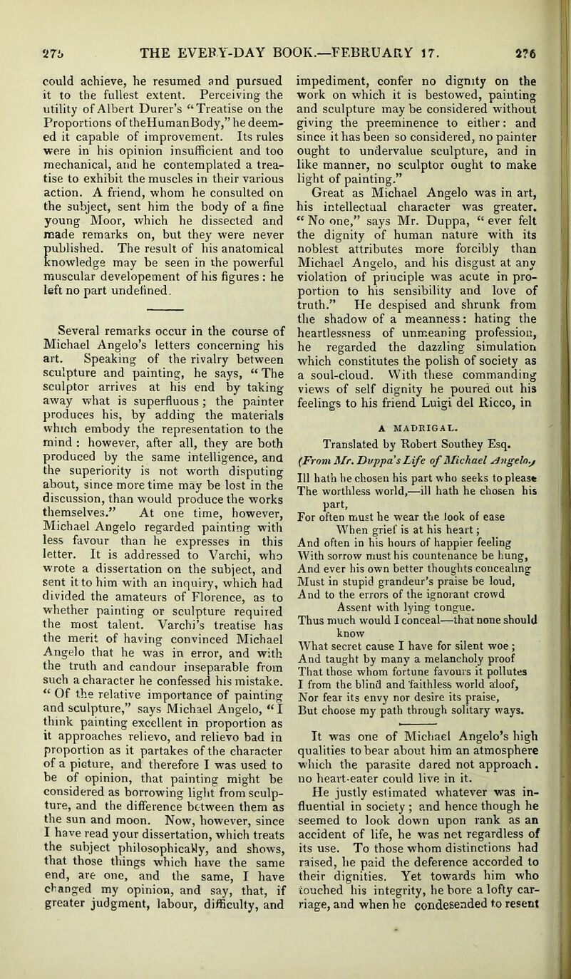 could achieve, he resumed and pursued it to the fullest extent. Perceiving the utility of Albert Durer’s “Treatise on the Proportions of theliumanBody,” he deem- ed it capable of improvement. Its rules were in his opinion insufficient and too mechanical, and he contemplated a trea- tise to exhibit the muscles in their various action. A friend, whom he consulted on the subject, sent him the body of a fine young Moor, which he dissected and made remarks on, but they were never ublished. The result of his anatomical nowledge may be seen in the powerful muscular developement of his figures : he left no part undefined. Several remarks occur in the course of Michael Angelo’s letters concerning his art. Speaking of the rivalry between sculpture and painting, he says, “ The sculptor arrives at his end by taking away vrhat is superfluous; the painter produces his, by adding the materials which embody the representation to the mind : however, after all, they are both produced by the same intelligence, and the superiority is not worth disputing about, since more time may be lost in the discussion, than would produce the works themselves.” At one time, however, Michael Angelo regarded painting with less favour than he expresses in this letter. It is addressed to Varchi, who wrote a dissertation on the subject, and sent it to him with an inquiry, which had divided the amateurs of Florence, as to whether painting or sculpture required the most talent. Varchi’s treatise has the merit of having convinced Michael Angelo that he was in error, and with the truth and candour inseparable from such a character he confessed his mistake. “ Of the relative importance of painting and sculpture,” says Michael Angelo, “ I think painting excellent in proportion as it approaches relievo, and relievo bad in proportion as it partakes of the character of a picture, and therefore I was used to be of opinion, that painting might be considered as borrowing light from sculp- ture, and the difference between them as the sun and moon. Now, however, since I have read your dissertation, which treats the subject philosophically, and shows, that those things which have the same end, are one, and the same, I have changed my opinion, and say, that, if greater judgment, labour, difficulty, and impediment, confer no dignity on the work on which it is bestowed, painting and sculpture may be considered without giving the preeminence to either: and since it has been so considered, no painter ought to undervalue sculpture, and in like manner, no sculptor ought to make light of painting.” Great as Michael Angelo was in art, his intellectual character was greater. “ No one,” says Mr. Duppa, “ ever felt the dignity of human nature with its noblest attributes more forcibly than Michael Angelo, and his disgust at any violation of principle was acute in pro- portion to his sensibility and love of truth.” He despised and shrunk from the shadow of a meanness: hating the heartlessness of unmeaning profession, he regarded the dazzling simulation which constitutes the polish of society as a soul-cloud. With these commanding views of self dignity he poured out his feelings to his friend Luigi del Ricco, in A MAIiRIGAL. Translated by Robert Southey Esq. (From Mr. Duppa s Life of Michael rlngelo.j 111 hath he chosen his part who seeks to please The worthless world,—ill hath he chosen his part. For often must he wear the look of ease When grief is at his heart; And often in his hours of happier feeling With sorrow must his countenance be hung. And ever his own better thoughts concealing Must in stupid grandeur’s praise be loud. And to the errors of the ignorant crowd Assent with lying tongue. Thus much would I conceal—that none should know What secret cause I have for silent woe ; And taught by many a melancholy proof That those whom fortune favours it pollutes I from the blind and faithless world aloof. Nor fear its envy nor desire its praise. But choose my path through solitary ways. It was one of Michael Angelo’s high qualities to bear about him an atmosphere which the parasite dared not approach. no heart-eater could live in it. He justly estimated whatever was in- fluential in society ; and hence though he seemed to look down upon rank as an accident of life, he was net regardless of its use. To those whom distinctions had raised, he paid the deference accorded to their dignities. Yet towards him who couched his integrity, he bore a lofty car- riage, and when he condesended to resent