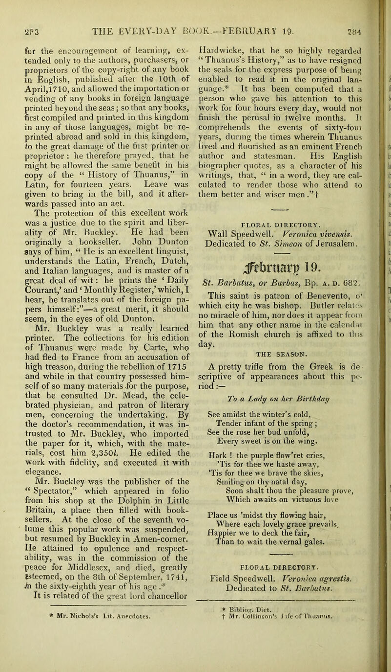 for tlie encouragement of learning, ex- tended only to the authors, purchasers, or proprietors of the copy-right of any book in English, published after the 10th of April,1710, and allowed the importation or vending of any books in foreign language printed beyond the seas; so that any books, first compiled and piinted in this kingdom in any of those languages, might be re- printed abroad and sold in this kingdom, to the great damage of the hist printer or proprietor : he therefore prayed, that he might be allov.'ed the same benefit in his copy of the “ History of Thuanus,” in Latin, for fourteen years. Leave was given to bring in the bill, and it after- wards passed into an act. The protection of this excellent work was a justice due to the spirit and liber- ality of Mr. Buckley. He had been originally a bookseller. John Dunton says of him, “ He is an excellent linguist, understands the Latin, French, Dutch, and Italian languages, and is master of a great deal of wit: he prints the ‘ Daily Courant,’ and ‘ Monthly Register,’ which, I liear, he translates out of the foreign pa- pers himself:”—a great merit, it should seem, in the eyes of old Dunton. Mr. Buckley was a really learned printer. The collections for his edition of Thuanus were made by Carte, who had fled to France from an accusation of high treason, during the rebellion of 1715 and while in that country possessed him- self of so many materials for the purpose, that he consulted Dr. Mead, the cele- brated physician, and patron of literary men, concerning the undertaking. By the doctor’s recommendation, it was in- trusted to Mr. Buckley, who imported the paper for it, which, with the mate- rials, cost him 2,350Z. He edited the work with fidelity, and executed it with elegance. Mr. Buckley was the publisher of the “ Spectator,” which appeared in folio from his shop at the Dolphin in Little Britain, a place then filled with book- sellers. At the close of the seventh vo- lume this popular work was suspended, but resumed by Buckley in Amen-corner. He attained to opulence and respect- ability, was in the commission of the peace for Middlesex, and died, greatly esteemed, on the 8th of September, 1741, Jn the sixty-eighth year of his age .* It is related of the great lord chancellor Hardwicke, that he so highly regarded “ Thuanus’s History,” as to have resigned the seals for the express purpose of being enabled to read it in the original lan- guage.* It has been computed that a person who gave his attention to this work for four hours every day, would not finish the perusal in twelve months. It comprehends the events of sixty-foui years, during the times wherein Thuanus lived and flourished as an eminent French author and statesman. Ilis English biographer quotes, as a character of his writings, that, “ in a word, they are cal- culated to render those who attend to them better and wiser men .” f FLORAL DIRECTORY. Wall Speedwell. Veronica vivensis. Dedicated to St. Simeon of Jerusalem. jTfijniari) 19. St. Barhatus, or Barbas, Bp. a. d. 682. This saint is patron of Benevento, o' which city he was bishop. Butler relates no miracle of him, nor does it appear from him that any other name in the calendai of the Romish church is affixed to this day. THE SEASON. A pretty trifle from the Greek is de scriptive of appearances about tliis pe- riod To a Lady on her Birthday See amidst the winter’s cold, Tender infant of the spring; See the rose her bud unfold, Every sweet is on the wing. Hark ! the purple flow’ret cries, ’Tis for thee we haste away, ’Tis for thee we brave the skies. Smiling on thy natal day. Soon shalt thou the pleasure prove, Which awaits on virtuous love Place us ’midst thy flowing hair. Where each lovely grace prevails. Happier we to deck the fair. Than to wait the vernal gales. FLORAL DIRECTORY. Field Speedwell. Veronica agrestia. Dedicated to St. Barhatus. * Mr. Nichols’s Lit. Anecdotes. * Bibliog. Diet. t Mr. Collinsou’s I ife of Tliuanus.