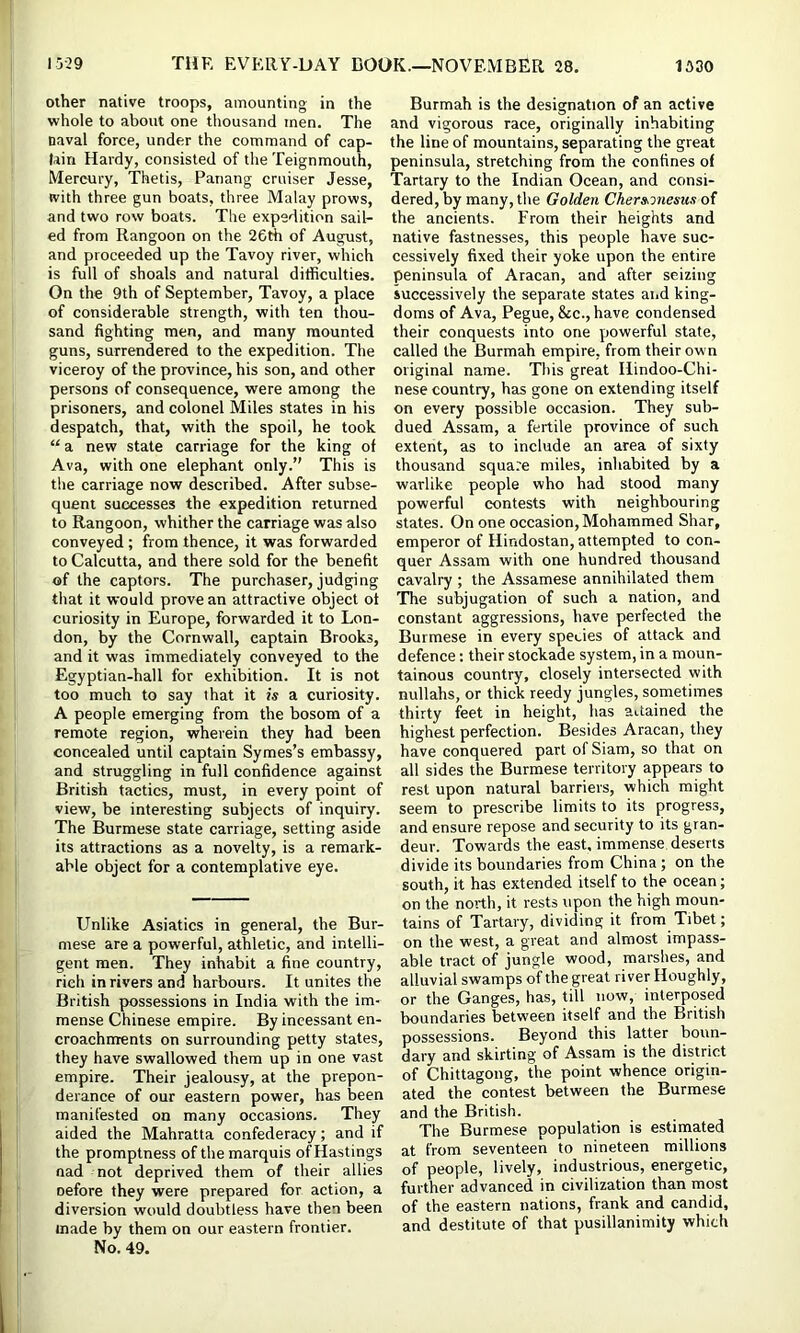 other native troops, amounting in the whole to about one thousand men. The naval force, under the command of cap- lain Hardy, consisted of the Teignmouth, Mercury, Thetis, Panang cruiser Jesse, with three gun boats, three Malay prows, and two row boats. The expedition sail- ed from Rangoon on the 26A of August, and proceeded up the Tavoy river, which is full of shoals and natural difficulties. On the 9th of September, Tavoy, a place of considerable strength, with ten thou- sand fighting men, and many mounted guns, surrendered to the expedition. The viceroy of the province, his son, and other persons of consequence, were among the prisoners, and colonel Miles states in his despatch, that, with the spoil, he took “ a new state carriage for the king of Ava, with one elephant only.” This is tlie carriage now described. After subse- quent successes the expedition returned to Rangoon, whither the carriage was also conveyed; from thence, it was forwarded to Calcutta, and there sold for the benefit of the captors. The purchaser, judging that it would prove an attractive object of curiosity in Europe, forwarded it to Lon- don, by the Cornwall, captain Brooks, and it was immediately conveyed to the Egyptian-hall for exhibition. It is not too much to say that it is a curiosity. A people emerging from the bosom of a remote region, wherein they had been concealed until captain Symes’s embassy, and struggling in full confidence against British tactics, must, in every point of view, be interesting subjects of inquiry. The Burmese state carriage, setting aside its attractions as a novelty, is a remark- able object for a contemplative eye. Unlike Asiatics in general, the Bur- mese are a powerful, athletic, and intelli- gent men. They inhabit a fine country, rich in rivers and harbours. It unites the British possessions in India with the im- mense Chinese empire. By incessant en- croachments on surrounding petty states, they have swallowed them up in one vast empire. Their Jealousy, at the prepon- derance of our eastern power, has been manifested on many occasions. They aided the Mahratta confederacy; and if the promptness of the marquis of Hastings nad not deprived them of their allies oefore they were prepared for action, a diversion would doubtless have then been made by them on our eastern frontier. No. 49. Burmah is the designation of an active and vigorous race, originally inhabiting the line of mountains, separating the great peninsula, stretching from the confines of Tartary to the Indian Ocean, and consi- dered, by many, the Golden Chersmesics of the ancients. From their heights and native fastnesses, this people have suc- cessively fixed their yoke upon the entire peninsula of Aracan, and after seizing successively the separate states and king- doms of Ava, Pegue, &c., have condensed their conquests into one powerful state, called the Burmah empire, from their own original name. This great Hindoo-Chi- nese country, has gone on extending itself on every possible occasion. They sub- dued Assam, a fertile province of such extent, as to include an area of sixty thousand square miles, inhabited by a warlike people who had stood many powerful contests with neighbouring states. On one occasion, Mohammed Shar, emperor of Hindostan, attempted to con- quer Assam with one hundred thousand cavalry ; the Assamese annihilated them The subjugation of such a nation, and constant aggressions, have perfected the Burmese in every species of attack and defence; their stockade system, in a moun- tainous country, closely intersected with nullahs, or thick reedy Jungles, sometimes thirty feet in height, has attained the highest perfection. Besides Aracan, they have conquered part of Siam, so that on all sides the Burmese territory appears to rest upon natural barriers, which might seem to prescribe limits to its progress, and ensure repose and security to its gran- deur. Towards the east, immense deserts divide its boundaries from China; on the south, it has extended itself to the ocean; on the north, it rests upon the high moun- tains of Tartary, dividing it from Tibet; on the west, a great and almost impass- able tract of Jungle wood, marshes, and alluvial swamps of the great river Houghly, or the Ganges, has, till now, interposed boundaries between itself and the British possessions. Beyond this latter boun- dary and skirting of Assam is the district of Chittagong, the point whence origin- ated the contest between the Burmese and the British. The Burmese population is estimated at from seventeen to nineteen millions of people, lively, industrious, energetic, further advanced in civilization than most of the eastern nations, frank and candid, and destitute of that pusillanimity which