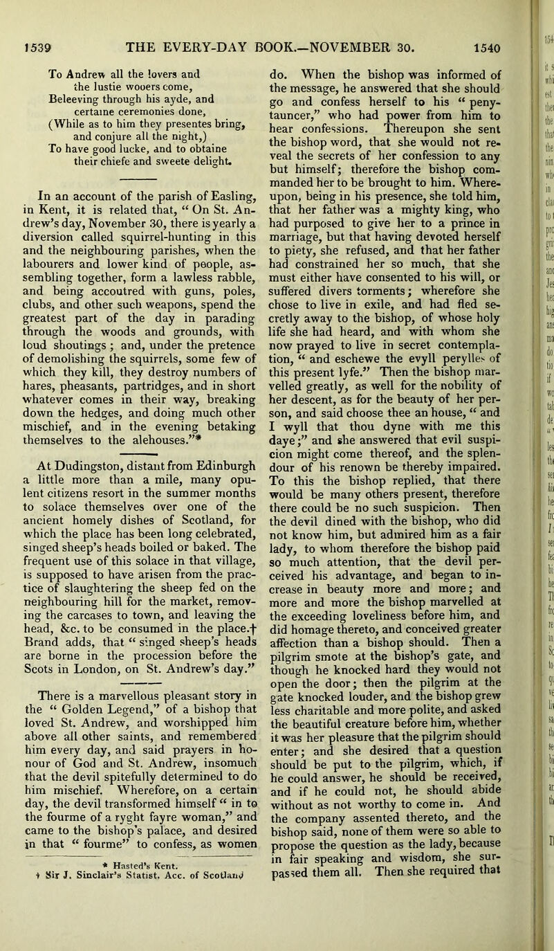 To Andrew all the lovers and the lustie wooers come, Beleeving through his ayde, and certaine ceremonies done, (While as to him they presentes bring, and conjure all the night,) To have good lucke, and to obtaine their chiefe and sweete delight. In an account of the parish of Easling, in Kent, it is related that, “ On St. An- drew’s day, November .30, there is yearly a diversion called squirrel-hunting in this and the neighbouring parishes, when the labourers and lower kind of people, as- sembling together, form a lawless rabble, and being accoutred with guns, poles, clubs, and other such weapons, spend the greatest part of the day in parading through the woods and grounds, with loud shoutings ; and, under the pretence of demolishing the squirrels, some few of which they kill, they destroy numbers of hares, pheasants, partridges, and in short whatever comes in their way, breaking down the hedges, and doing much other mischief, and in the evening betaking themselves to the alehouses.”* At Dudingston, distant from Edinburgh a little more than a mile, many opu- lent citizens resort in the summer months to solace themselves over one of the ancient homely dishes of Scotland, for which the place has been long celebrated, singed sheep’s heads boiled or baked. The frequent use of this solace in that village, is supposed to have arisen from the prac- tice of slaughtering the sheep fed on the neighbouring hill for the market, remov- ing the carcases to town, and leaving the head, &c. to be consumed in the place.f Brand adds, that “ singed sheep’s heads are borne in the procession before the Scots in London, on St. Andrew’s day.” There is a marvellous pleasant story in the “ Golden Legend,” of a bishop that loved St. Andrew, and worshipped him above all other saints, and remembered him every day, and said prayers in ho- nour of God and St. Andrew, insomuch that the devil spitefully determined to do him mischief. Wherefore, on a certain day, the devil transformed himself “ in to the fourme of a ryght fayre woman,” and came to the bishop’s palace, and desired in that “ fourme” to confess, as women * Hasted’s Kent. + Sir J. Sinclair’s Statist. Acc. of ScoUaiisi do. When the bishop was informed of the message, he answered that she should go and confess herself to his “ peny- tauncer,” who had power from him to hear confessions. Thereupon she sent the bishop word, that she would not re- veal the secrets of her confession to any but himself; therefore the bishop com- manded her to be brought to him. Where- upon, being in his presence, she told him, that her father was a mighty king, who had purposed to give her to a prince in marriage, but that having devoted herself to piety, she refused, and that her father had constrained her so much, that she must either have consented to his will, or suffered divers torments; wherefore she chose to live in exile, and had fled se- cretly away to the bishop, of whose holy life she had heard, and with whom she now prayed to live in secret contempla- tion, “ and eschewe the evyll perylles of this present lyfe.” 'Then the bishop mar- velled greatly, as well for the nobility of her descent, as for the beauty of her per- son, and said choose thee an house, “ and I wyll that thou dyne with me this daye;” and she answered that evil suspi- cion might come thereof, and the splen- dour of his renown be thereby impaired. To this the bishop replied, that there would be many others present, therefore there could be no such suspicion. Then the devil dined with the bishop, who did not know him, but admired him as a fair lady, to whom therefore the bishop paid so much attention, that the devil per- ceived his advantage, and began to in- crease in beauty more and more; and more and more the bishop marvelled at the exceeding loveliness before him, and did homage thereto, and conceived greater affection than a bishop should. Then a pilgrim smote at the bishop’s gate, and though he knocked hard they would not open the door; then the pilgrim at the gate knocked louder, and the bishop grew less charitable and more polite, and asked the beautiful creature before him, whether it was her pleasure that the pilgrim should enter; and she desired that a question should be put to the pilgrim, which, if he could answer, he should be received, and if he could not, he should abide without as not worthy to come in. And the company assented thereto, and the bishop said, none of them were so able to propose the question as the lady, because in fair speaking and wisdom, she sur- passed them all. Then she required that