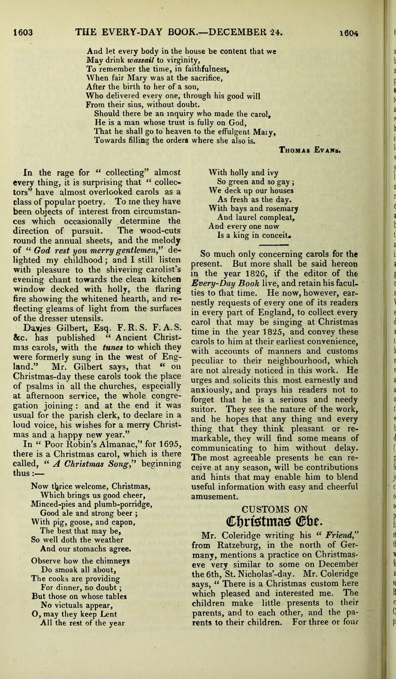 And let every body in the house be content that we May drink wassail to virginity, To remember the time, in faithfulness. When fair Mary was at the sacrifice, After the birth to her of a son. Who delivered every one, through his good will From their sins, without doubt. Should there be an inquiry who made the carol. He is a man whose trust is fully on God, That he shall go to heaven to the effulgent Maiy, Towards filling the orders where she also is, Thomas Evans. In the rage for “ collecting” almost every thing, it is surprising that “ collec- tors” have almost overlooked carols as a class of popular poetry. To me they have been objects of interest from circumstan- ces which occasionally determine the direction of pursuit. The wood-cuts round the annual sheets, and the melody of “■God rest you merr'y gentlemen'' de- lighted my childhood; and I still listen with pleasure to the shivering carolist’s evening chant towards the clean kitchen window decked with holly, the flaring fire showing the whitened hearth, and re- flecting gleams of light from the surfaces of the dresser utensils. Davies Gilbert, Esq. F. R. S. F. A. S. &c. has published “ Ancient Christ- mas carols, with the tunes to which they were formerly sung in the west of Eng- land.” Mr. Gilbert says, that “ on Christmas-day these carols took the place of psalms in all the churches, especially at afternoon service, the whole congre- gation joining : and at the end it was usual for the parish clerk, to declare in a loud voice, his wishes for a merry Christ- mas and a happy new year.” In “ Poor Robin’s Almanac,” for 1695, there is a Christmas carol, which is there called, “ A Christmas Song, beginning thus:— Now tljrice welcome, Christmas, Which brings us good cheer. Minced-pies and plumb-porridge. Good ale and strong beer ; With pig, goose, and capon. The best that may be. So well doth the weather And our stomachs agree. Observe how the chimneys Do smoak all about. The cooks are providing For dinner, no doubt; But those on whose tables No victuals appear, O, may they keep Lent All the rest of the year With holly and ivy So green and so gay ; We deck up our houses As fresh as the day. With bays and rosemary And laurel compleat. And every one now Is a king in conceit. So much only concerning carols for the present. But more shall be said hereon in the year 182G, if the editor of the Every-Day Book live, and retain his facul- ties to that time. He now, however, ear- nestly requests of every one of its readers in every part of England, to collect every carol that may be singing at Christmas time in the year 1825, and convey these carols to him at their earliest convenience, with accounts of manners and customs peculiar to their neighbourhood, which are not already noticed in this work. He urges and solicits this most earnestly and anxiously, and prays his readers not to forget that he is a serious and needy suitor. They see the nature of the work, and he hopes that any thing and every thing that they think pleasant or re- markable, they will find some means of communicating to him without delay. The most agreeable presents he can re- ceive at any season, will be contributions and hints that may enable him to blend useful information with easy and cheerful amusement. CUSTOMS ON Clbn'sstmas! 05be. Mr. Coleridge writing his “ Friend, from Ratzeburg, in the north of Ger- many, mentions a practice on Christmas- eve very similar to some on December the 6th, St. Nicholas’-day. Mr. Coleridge says, “ There is a Christmas custom here which pleased and interested me. The children make little presents to their parents, and to each other, and the pa- rents to their children. For three or four