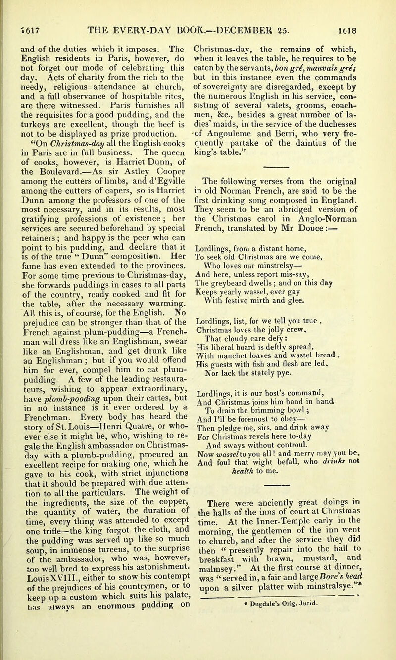 and of the duties which it imposes. The English residents in Paris, however, do not forget our mode of celebrating this day. Acts of charity from the rich to the needy, religious attendance at church, and a full observance of hospitable rites, are there witnessed. Paris furnishes all the requisites for a good pudding, and the turkeys are excellent, though the beef is not to be displayed as prize production. “On Christmas-day all the English cooks in Paris are in full business. The queen of cooks, however, is Harriet Dunn,, of the Boulevard.—As sir Astley Cooper among the cutters of limbs, and d’Egville among the cutters of capers, so is Harriet Dunn among the professors of one of the most necessary, and in its results, most gratifying professions of existence ; her services are secured beforehand by special retainers; and happy is the peer who can point to his pudding, and declare that it is of the true “ Dunn” composition. Her fame has even extended to the provinces. For some time previous to Christmas-day, she forwards puddings in cases to all parts of the country, ready cooked and fit for the table, after the necessary warming. All this is, of course, for the English. No prejudice can be stronger than that of the French against plum-pudding—a French- man will dress like an Englishman, swear like an Englishman, and get drunk like an Englishman ; but if you would offend him for ever, compel him to eat plum- pudding. A few of the leading restaura- teurs, wishing to appear extraordinary, have plomb-pooding upon their cartes, but in no instance is it ever ordered by a Frenchman. Every body has heard the story of St. Louis—Henri Quatre, or who- ever else it might be, who, wishing to re- gale the English ambassador on Christmas- day with a plumb-pudding, procured an excellent recipe for making one, which he gave to his cook, with strict injunctions that it should be prepared with due atten- tion to all the particulars. The weight of the ingredients, the size of the copper, the quantity of water, the duration of time, every thing was attended to except one trifle—the king forgot the cloth, and the pudding was served up like so much soup, in immense tureens, to the surprise of the ambassador, who was, however, too well bred to express his astonishment. Louis XVIIL, either to show his contempt of the prejudices of his countrymen, or to keep up a custom which suits his palate, lias always an enormous pudding on Christmas-day, the remains of which, when it leaves the table, he requires to be eaten by the servants, bon gri, mattvais gre; but in this instance even the commands of sovereignty are disregarded, except by the numerous English in his service, con- sisting of several valets, grooms, coach- men, &c., besides a great number of la- dies’ maids, in the service of the duchesses -of Angouleme and Beni, who very fre- quently partake of the dainties of the king’s table.” The following verses from the original in old Norman French, are said to be the first drinking song composed in England. They seem to be an abridged version of the Christmas carol in Anglo-Norman French, translated by Mr Douce:— Lordlings, from a distant home, To seek old Christmas are we come, Who loves our minstrelsy— And here, unless report mis-say. The greybeard dwells ; and on this day Keeps yearly wassel, ever gay With festive mirth and glee. Lordlings, list, for we tell you true , Christmas loves the jolly crew. That cloudy care defy: His liberal board is deftly spread. With manchet loaves and wastel bread . His guests with fish and flesh are led. Nor lack the stately pye. Lordlings, it is our host’s command. And Christmas joins him hand in hand. To drain the brimming bowl; And I’ll be foremost to obey— Then pledge me, sirs, and drink away For Christmas revels here to-day And sways without controul. Now wassel to you all! and merry may you be. And foul that wight hefall, who drinks not health to me. There were anciently great doings in the halls of the inns of court at Christmas time. At the Inner-Temple early in the morning, the gentlemen of the inn went to church, and after the service they did then “ presently repair into the hall to breakfast with brawn, mustard, and malmsey.” At the first course at dinner, was “ served in, a fair and largeBore’s het^ upon a silver platter with minstralsye.”* * Diigdalc’s Orig. Jurid.