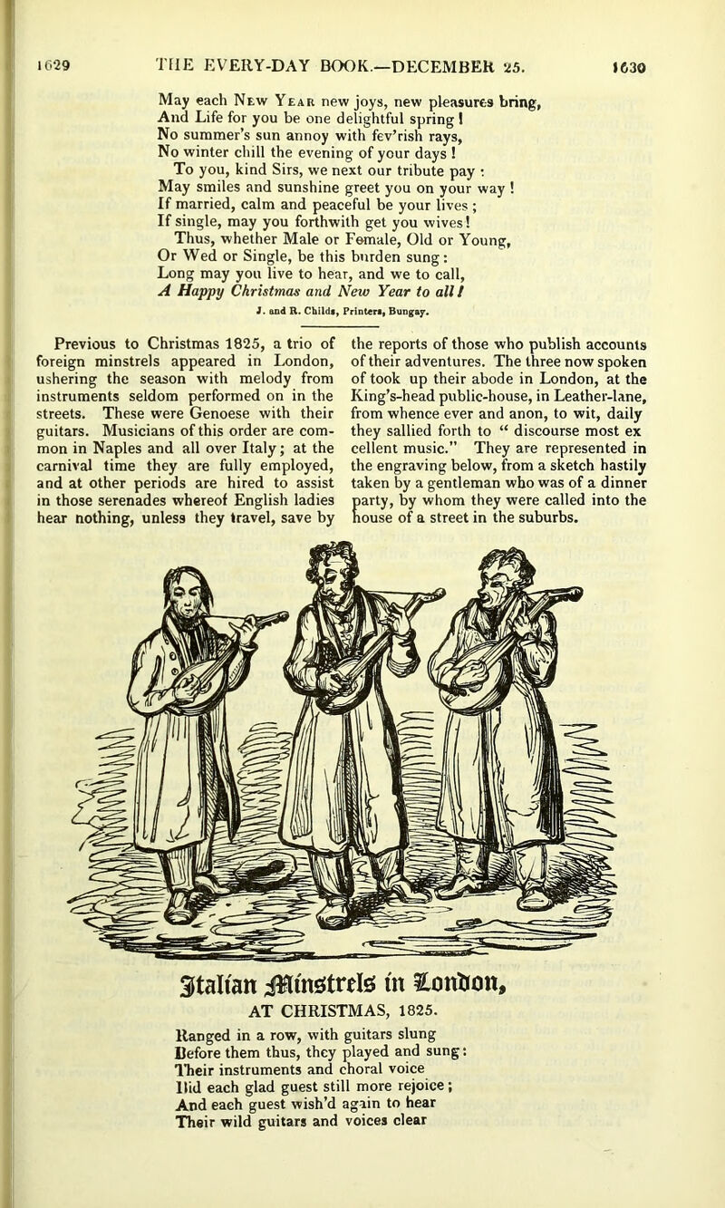 May each New Year new joys, new pleasures bring, And Life for you be one delightful spring ! No summer’s sun annoy with fev’rish rays, No winter chill the evening of your days ! To you, kind Sirs, we next our tribute pay ; May smiles and sunshine greet you on your way ! If married, calm and peaceful be your lives ; If single, may you forthwith get you wives! Thus, whether Male or Female, Old or Young, Or Wed or Single, be this burden sung: Long may you live to hear, and we to call, A Happy Christmas and New Year to all I i. and R. Childs, Printera, Bungay. Previous to Christmas 1825, a trio of foreign minstrels appeared in London, ushering the season with melody from instruments seldom performed on in the streets. These were Genoese with their guitars. Musicians of this order are com- mon in Naples and all over Italy; at the carnival time they are fully employed, and at other periods are hired to assist in those serenades whereof English ladies hear nothing, unless they travel, save by the reports of those who publish accounts of their adventures. The three now spoken of took up their abode in London, at the King’s-head public-house, in Leather-lane, from whence ever and anon, to wit, daily they sallied forth to “ discourse most ex cellent music.” They are represented in the engraving below, from a sketch hastily taken by a gentleman who was of a dinner C, by whom they were called into the j of a street in the suburbs. Italian Jllmsitrefe m Ccmbmi, AT CHRISTMAS, 1825. Ranged in a row, with guitars slung Before them thus, they played and sung; I’heir instruments and choral voice Hid each glad guest still more rejoice; And each guest wish’d again to hear Their wild guitars and voices clear
