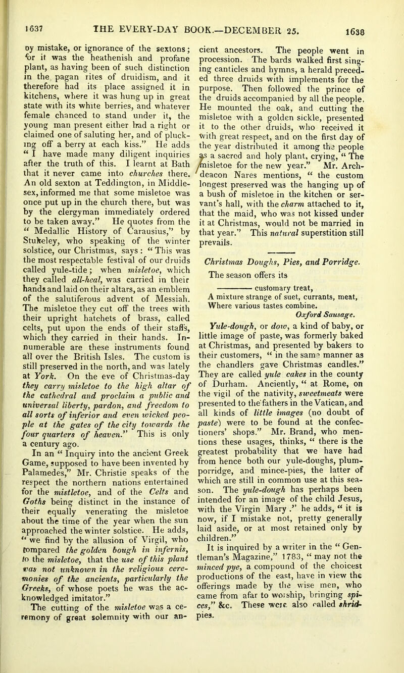 oy mistake, or ignorance of the sextons; ^or it was the heathenish and profane plant, as having been of such distinction in the pagan rites of druidism, and it therefore had its place assigned it in kitchens, where it was hung up in great state with its white berries, and whatever female chanced to stand under it, the young man present either liad a right or claimed one of saluting her, and of pluck- ing off a berry at each kiss.” He adds “ I have made many diligent inquiries after the truth of this. I learnt at Bath that it never came into churches there. An old sexton at Tedclington, in Middle- sex, informed me that some misletoe was once put up in the church there, but was by the clergyman immediately ordered to be taken away.” He quotes from the “ Medallic History of Carausius,” by Stukeley, who speaking of the winter solstice, our Christmas, says: “This was the most respectable festival of our druids called yule-tide; when misletoe, which they called all-heal, was carried in their hands and laid on their altars, as an emblem of the salutiferous advent of Messiah. The misletoe they cut off the trees with their upright hatchets of brass, called celts, put upon the ends of their staff's, which they carried in their hands. In- numerable are these instruments found all over the British Isles. The custom is still preserved in the north, and was lately at York. On the eve of Christmas-day they carry misletoe to the high altar of the cathedral and proclaim a public and universal liberty, pardon, and freedom to all sorts of inferior and even wicked peo- ple at the gates of the city towards the four quarters of heaven.” This is only a century ago. In an “ Inquiry into the ancient Greek Game, supposed to have been invented by Palamedes,” Mr. Christie speaks of the respect the northern nations entertained for the mistletoe, and of the Celts and Goths being distinct in the instance of their equally venerating the misletoe about the time of the year when the sun approached the winter solstice. He adds, “ we find by the allusion of Virgil, who compared the golden bough in infernis, to the misletoe, that the use of this plant vas not unknown in the religious cere- monies of the ancients, particularly the Greeks, of whose poets he was the ac- knowledged imitator.” The cutting of the misletoe was a ce- remony of great solemnity with our an- cient ancestors. The people went in procession. The bards walked first sing- ing canticles and hymns, a herald preced- ed three druids with implements for the purpose. Then followed the prince of the druids accompanied by all the people. He mounted the oak, and cutting the misletoe with a golden sickle, presented it to the other druids, who received it ■with great respect, and on the first day of the year distributed it among the people ^ a sacred and holy plant, crying, “ The ^isletoe for the new year.” Mr. Arch- ' deacon Nares mentions, “ the custom longest preserved was the hanging up of a bush of misletoe in the kitchen or ser- vant’s hall, with the charm attached to it, that the maid, who was not kissed under it at Christmas, would not be married in that year.” This natural superstition still prevails. Christmas Doughs, Pies, and Porridge. The season offers its customary treat, A mixture strange of suet, currants, meat, ■Where various tastes combine. Oxford Sausage. Yule-dough, or dow, a kind of baby, or little image of paste, was formerly baked at Christmas, and presented by bakers to their customers, “ in the sam’ manner as the chandlers gave Christmas candles.” They are called yule cakes in the county of Durham. Anciently, “ at Rome, on the vigil of the nativity, sweetmeats were presented to the'fathers in the Vatican, and all kinds of little images (no doubt of paste') were to be found at the confec- tioners’ shops.” Mr. Brand, who men- tions these usages, thinks, “ there is the greatest probability that we have had from hence both our yule-doughs, plum- porridge, and mince-pies, the latter of which are still in common use at this sea- son. The yule-dough has perhaps been intended for an image of the child Jesus, with the Virgin Mary .” he adds, “ it is now, if I mistake not, pretty generally laid aside, or at most retained only by children.” It is inquired by a writer in the “ Gen- tleman’s Magazine,” 1783, “ may not the minced pye, a compound of the choicest productions of the ea.st, have in view the offerings made by the wise men, who came from afar to worship, bringing spi~ ces,” &c. These wcje also called shrid- pies.