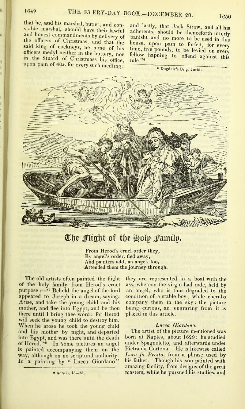 I<)49 1C60 that he, and his marshal, butler, and con- stable marshal, should have their lawful and honest commandments by delivery of the officers of Christmas, and that the said king of cockneys, ne none of his officers medyl neither in the buttery, nor in the Stuatd of Christmass his office, upon pain of 40s. for every such medlmcr: and lastly, that Jack Straw, and all his adherents, should be thenceforth utterly banisht and no more to be used in this house, upon pain to forfeit, for every time, five pounds, to be levied on every fellow hapning to offend against this rule * Uugdale’s Orig Jurid, of t\)t jfaiml}). From Herod’s cruel order they, By angel’s order, fled away. And painters add, an angel, too. Attended them the journey through. The old artists often painted the flight of the holy family from Herod’s cruel purpose :—“ Beheld the angel of the lord appeared to Joseph in a dream, saying. Arise, and take the young child and his mother, and flee into Egypt, and be thou there until ] bring thee word: for Herod will seek the young child to destroy him. When he arose he took the young child and his mother by night, and departed into Egypt, and was there until the death of Herod.”* In ^ome pictures an angel is painted accompanying them on the way, although on no scriptural authority. In a painting by “ Lucca Giordano” they are represented in a boat with the ass, whereon the virgin had rode, held by an angel, who is thus degraded to the condition of a stable boy; while cherubs company them in the sky : the picture being curious, an engraving from it is placed in this article. Lucca Giordano. The artist of the picture mentioned was born at Naples, about 1629; he studied under Spagnoletto, and afterwards undei Pietra da Cortona. He is likewise called Lnca fa Presto, from a phrase used bv his father. Though his son painted with amazing facility, from designs of the greal