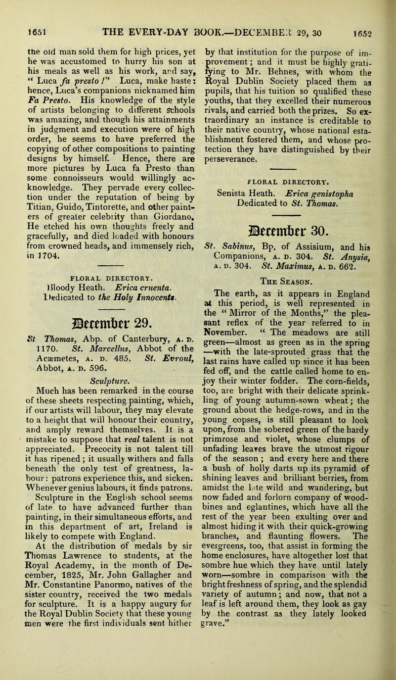 the Old man sold them for high prices, yet he was accustomed to hurry his son at his meals as well as his work, and say, “ Luca fa presto !” Luca, make haste: hence, Luca’s companions nicknamed him Fa Presto. His knowledge of the style of artists belonging to dilferent schools was amazing, and though his attainments in judgment and execution were of high order, he seems to have preferred the copying of other compositions to painting designs by himself. Hence, there are more pictures by Luca fa Presto than some connoisseurs would willingly ac- knowledge. They pervade every collec- tion under the reputation of being by Titian, Guido, Tintorette, and other paint- ers of greater celebrity than Giordano. He etched his own thoughts freely and gracefully, and died loaded with honours from crowned heads, and immensely rich, in 1704. FLORAL DIRECTORY. Bloody Heath. Erica cruenta. liedicated to the Holy Innocent*. Bmmljer 29. St Thomas, Abp. of Canterbury, a. d. 1170. St. Marcellus, Abbot of the Acsemetes, a. d. 485. St. Evroul, Abbot, A. D. 596. Sculpture. Much has been remarked in the course of these sheets respecting painting, which, if our artists will labour, they may elevate to a height that will honour their country, and amply reward themselves. It is a mistake to suppose that real talent is not appreciated. Precocity is not talent till it has ripened; it usually withers and falls beneath the only test of greatness, la- bour : patrons experience this, and sicken. Whenever genius labours, it finds patrons. Sculpture in the English school seems of late to have advanced further than painting, in their simultaneous efforts, and in this department of art, Ireland is likely to compete with England. At the distribution of medals by sir Thomas Lawrence to students, at the Royal Academy, in the month of De- cember, 1825, Mr. John Gallagher and Mr. Constantine Panormo, natives of the sister country, received the two medals for sculpture. It is a happy augury for the Royal Dublin Society that these young men were the first individuals sent hither by that institution for the purpose of im- provement ; and it must be highly grati- fying to Mr. Behnes, with whom the Royal Dublin Society placed them as pupils, that his tuition so qualified these youths, that they excelled their numerous rivals, and carried both the prizes. So ex- traordinary an instance is creditable to their native country, whose national esta- blishment fostered them, and whose pro- tection they have distinguished by their perseverance. FLORAL DIRECTORY'. Senista Heath. Erica genistopha Dedicated to St. Thomas. ©fcemlier 30. St. Sabinus, Bp. of Assisium, and his Companions, a. d. 304. St. Anysia, A. D. 304. St. Maximus, a. d. 662. The Season. The earth, as it appears in England at this period, is well represented in the “ Mirror of the Months,” the plea- sant reflex of the year referred to in November. “ The meadows are still green—almost as green as in the spring —with the late-sprouted grass that the last rains have called up since it has been fed off, and the cattle called home to en- joy their winter fodder. The corn-fields, too, are bright with their delicate sprink- ling of young autumn-sown wheat; the ground about the hedge-rows, and in the young copses, is still pleasant to look upon, from the sobered green of the hardy primrose and violet, whose clumps of unfading leaves brave the utmost rigour of the season ; and every here and there a bush of holly darts up its pyramid of shining leaves and brilliant berries, from amidst the Lite wild and wandering, but now faded and forlorn company of wood- bines and eglantines, which have all the rest of the year been exulting over and almost hiding it with their quick-growing branches, and flaunting flowers. The evergreens, too, that assist in forming the home enclosures, have altogether lost that sombre hue which they have until lately worn—sombre in comparison with the bright freshness of spring, and the splendid variety of autumn; and now, that not a leaf is left around them, they look as gay by the contrast as they lately looked grave.”