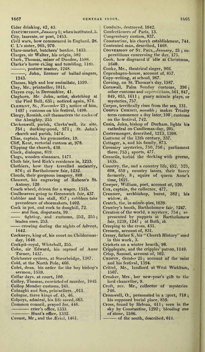 1667 OEfiF-RAE INnr.X. 1666 Ciller drinking, 42, 43. Circumcision, 1; wheninstituted,3. City, laureate, or poet, 1453. Civil wars, how commenced in England, 28. C. L’s sister, 965, 970. Glare-market, butchers’ bonfire, 1433. Clarges, sir Walter, his origin, 582 Clark, Thomas, miser of Dundee, 1588. Clarke’s horse-rii'.ing and tumbling, 1185. , posture master, 1248. , John, licenser of ballad singers, 1243. Classes, high and low assimilate, 1599. Clay, Mr., printseller, 1011. Clayen cup, in Devonshire, 41. Cleghorn, Mr. John, artist, sketching at the Pied Bull, 635; noticed again, 974. Clement, St., November 23 ; notice of him, 1497 ; customs on his festival, 1498. Clergy, Romish, call themselves the cocks of the Almighty, 255 Clerkenwell, parish, Clerks’well, its site, 754 ; duckinff-pond, 971 ; St. John’s church and parish, 1474. Clias, captain, his gymnastics, 19. Cliff, Kent, rectorial custom at, 978. Clipping the church, 430. Clock, dialogue, 819. Clogs, wooden almanacs, 1471. Cloth fair, lord Rich’s residence in, 1233. Clothiers, how they travelled anciently, 876 ; at Bartholomew fair, 1232. Clouds, their gorgeous imagery, 888 Clouwet, his engraving of Rubens’s St. Antony, 120. Coach wheel, driven for a wager, 1315. Coalheavers going to Greenwich fair, 437. Cobbler and his stall, 857 ; cobblers take precedence of shoemakers, 1402. Cock in pot, and cock to dunghill, 72. and lion, disputants, 99. fighting, and customs, 252, 255 ; leaden ones, 253. crowing during the nights of Advent, 1642. Cockneys, king of, his court on Childermas- day, 1648. Cockpit-royal, Whitehall, 255. Coke, sir Edward, his reproof of Anne Turner, 1437. Colchester oysters, at Stourbridge, 1307. Cold, at the North Pole, 466. Colet, dean, his order for the boy bishop’s sermon, 1559. Collar days, at court, 100. Colley, Thomas, convicted of murder, 1015. Collop Monday customs, 241. Colnaghi and Son, printsellers, *011. Cologne, three kings of, 45, 46. Colpoys, admiral, his life saved, 663, Common council, prayed for, 446. crier’s office, 13.33. Hunt’s office, 1332. Conant, Mr., and the.®rial, 1461. Conduits, destroyed, 1042. Confectioners of Paris, 13. Congresbury custom, 837. Constantine, his church establishment, 744. Contented man, described, 1468. Conversion or St. Vwl, January, 25 ; su- perstitions concerning the day, 175. Cook, how disgraced if idle at Christmas, 1640. Cooke, Mr., theatrical singer, 966. Copenhagen-house, account of, 857. Copy-writing, at school, 967. Corning, on St. Thomas’s day, 1587. Cornwall, Palm Sunday customs, 396; other customs and superstitions, 561, 847, 849, 853, 1611 ; guary miracle plays, or mysteries, 757. Corpse, terrifically rises from the sea, 131. Corpus Christi, movable; makes 'Trinity term commence a day later, 100 ; customs on the festival, 742. Cosin, John, bishop of Durham, lights his cathedral on Candlemas-day, 205. Costermonger, described, 1213, 1308. Costume of the 13th century, 337. Cottager, a, and his family, 873. Coventry mysteries, 750, 756 ; parliament there, 753 ; sports, 477. Councils, forbid the decking with greens, 1635. Country, the, and a country life, 492, 525, 608, 659 ; country lasses, their finery formerly, 8; squire of queen Anne’s time, 1621. Cowper, William, poet, account of, 520. Cox, captain, the collector, 477. Cranmer, archbishop, burnt, 382; his widow, ib. Cratch, the, in mince-pies, 1639. Crawley’s booth, Bartholomew fair, 1247. Creation of the world, a mystery, 754 ; re presented by puppets at Bartholomew ffiir, 1239, 1247 ; at Bath, ib. Creeping to the cross, 431. Cressets, account of, 831. Cressy, father S.,his “ Church History’’ used in this work, 3. Crickets on a winter hearth, 98. Cripplegate, and the cripples’ patron, 1149. Crisp, Samuel, account of, 102. Crispin, October 25; account of the saint and his festival, 1394. Crittel, Mr., landlord at West Wickham, 1507. Croaker, Mrs., her new-year’s gift to the lord chancellor, 9. Croft, rev. Mr., collector of mysteries 746. Cromwell, O., personated in a sport, 718 ; his supposed burial place, 859. Cross, found by Helena, 611; seen in the sky by Constantine, 1292 ; bleeding oue of stone, 1586. of the south, described, 611.