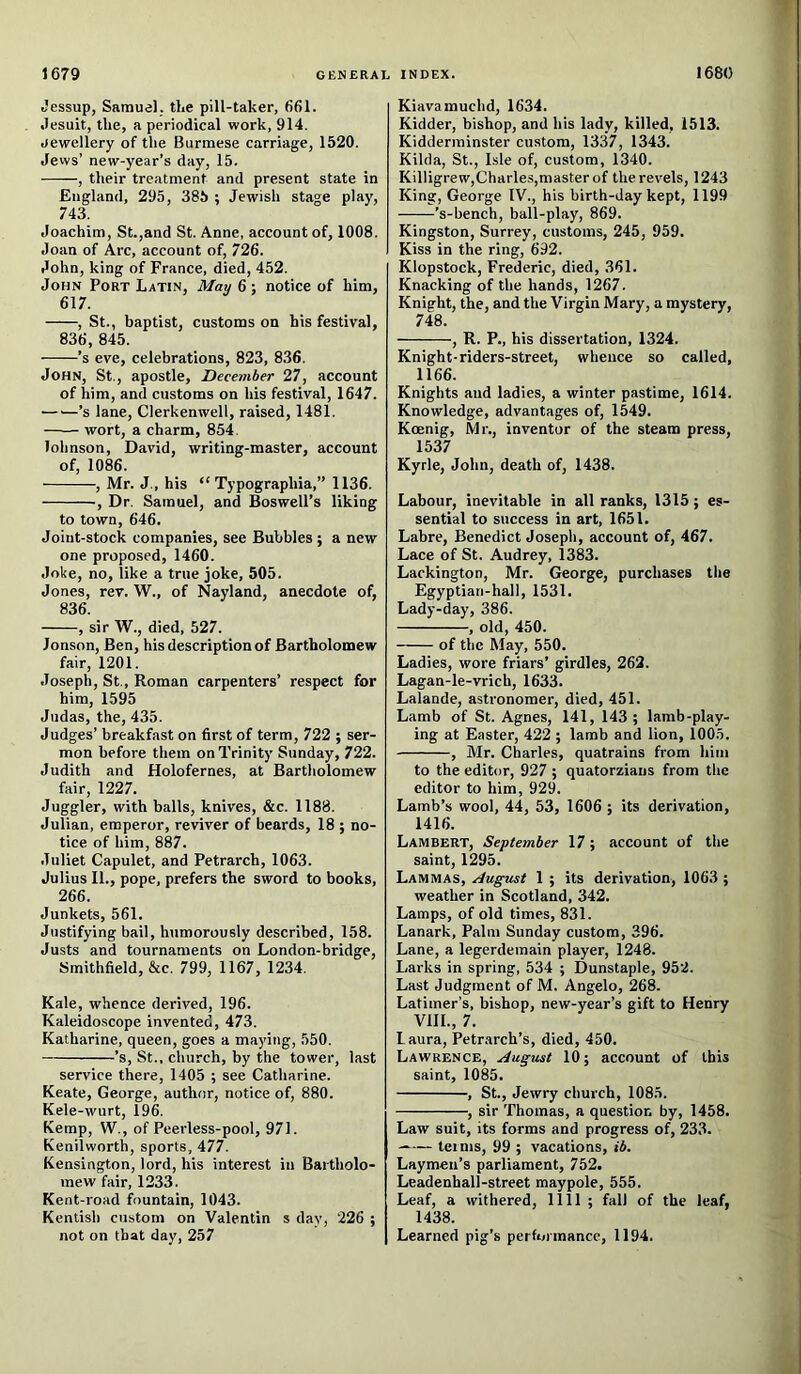 Jessup, Samuel, the pill-taker, 661. .lesuit, the, a periodical work, 914. Jewellery of the Burmese carriage, 1520. Jews’ new-year’s day, 15. , their treatment and present state in England, 295, 385 ; Jewish stage play, 743. Joachim, St.,and St. Anne, account of, 1008. Joan of Arc, account of, 726. John, king of France, died, 452. John Port Latin, May 6 ; notice of him, 617. , St., baptist, customs on his festival, 836, 845. ’s eve, celebrations, 823, 836. John, St., apostle, December 27, account of him, and customs on his festival, 1647. — —’s lane, Clerkenwell, raised, 1481. wort, a charm, 854, lohnson, David, writing-master, account of, 1086. , Mr. J., his “ Typographia,” 1136. , Dr. Samuel, and Boswell’s liking to town, 646. Joint-stock companies, see Bubbles; a new one proposed, 1460. Joke, no, like a true joke, 505. Jones, rev. W., of Nayland, anecdote of, 836. , sir W., died, 527. Jonson, Ben, his description of Bartholomew fair, 1201. Joseph, St., Roman carpenters’ respect for him, 1595 Judas, the, 435. Judges’ breakfast on first of term, 722 ; ser- mon before them on Trinity Sunday, 722. Judith and Holofernes, at Bartholomew fair, 1227. Juggler, with balls, knives, &c. 1188. Julian, emperor, reviver of beards, 18 ; no- tice of him, 887. Juliet Capulet, and Petrarch, 1063. Julius II., pope, prefers the sword to books, 266. Junkets, 561. Justifying bail, humorously described, 158. Justs and tournaments on London-bridge, Smithfield, &c. 799, 1167, 1234. Kale, whence derived, 196. Kaleidoscope invented, 473. Katharine, queen, goes a maying, 550. ’s, St., church, by the tower, last service there, 1405 ; see Catharine. Keate, George, author, notice of, 880. Kele-wurt, 196. Kemp, W., of Peerless-pool, 971. Kenilworth, sports, 477. Kensington, lord, his interest in Bartholo- mew fair, 1233. Kent-road fountain, 1043. Kentish custom on Valentin s day, 226 ; not on that day, 257 Kiavamuchd, 1634. Kidder, bishop, and his lady, killed, 1513. Kidderminster custom, 1337, 1343. Kilda, St., Isle of, custom, 1340. Killigrew,Charles,masterof the revels, 1243 King, George IV., his birth-day kept, 1199 ’s-bench, ball-play, 869. Kingston, Surrey, customs, 245, 959. Kiss in the ring, 692. Klopstock, Frederic, died, 361. Knacking of the hands, 1267. Knight, the, and the Virgin Mary, a mystery, 748. , R. P., his dissertation, 1324. Knight-riders-street, whence so called, 1166. Knights and ladies, a winter pastime, 1614. Knowledge, advantages of, 1549. Koenig, Mr., inventor of the steam press, 1537 Kyrle, John, death of, 1438. Labour, inevitable in all ranks, 1315; es- sential to success in art, 1651. Labre, Benedict Josepli, account of, 467. Lace of St. Audrey, 1383. Lackington, Mr. George, purchases the Egyptian-hall, 1531. Lady-day, 386. , old, 450. of the May, 550. Ladies, wore friars’ girdles, 262. Lagan-le-vrich, 1633. Lalande, astronomer, died, 451. Lamb of St. Agnes, 141, 143; lamb-play- ing at Easter, 422 ; lamb and lion, 1005. , Mr. Charles, quatrains from him to the editor, 927 ; quatorzians from the editor to him, 929. Lamb’s wool, 44, 53, 1606 ; its derivation, 1416. Lambert, September 17; account of the saint, 1295. Lammas, August 1 ; its derivation, 1063 ; weather in Scotland, 342. Lamps, of old times, 831. Lanark, Palm Sunday custom, 396. Lane, a legerdemain player, 1248. Larks in spring, 534 ; Dunstaple, 952. Last Judgment of M. Angelo, 268. Latimer’s, bishop, new-year’s gift to Henry VIII., 7. Laura, Petrarch’s, died, 450. Lawrence, August 10; account of ibis saint, 1085. , St., Jewry church, 1085. , sir Thomas, a question by, 1458. Law suit, its forms and progress of, 233. terms, 99 ; vacations, ib. Laymen’s parliament, 752. Leadenhall-street maypole, 555. Leaf, a withered, 1111 ; fall of the leaf, 1438. Learned pig’s performance, 1194.