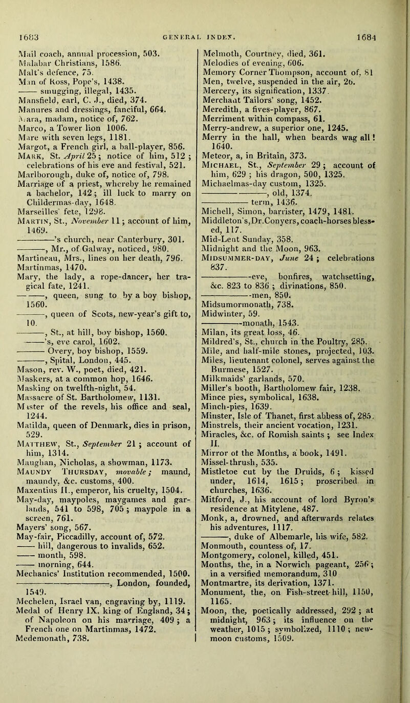 I6ij3 CENKR.AI. INDKX. 1684 Mail coacli, annual procession, 503. Malabar Christians, 1586. Malt's defence, 75. M.in of Koss, Pope’s, 1438. smugging, illegal, 1435. Mansfield, earl, C. .1., died, 374. Manures and dressings, fanciful, 664. 5;ara, madam, notice of, 762. Marco, a Tower lion 1006. Mare with seven legs, 1181. Margot, a French girl, a hall-player, 856. Mauk, St. April 2b ^ notice of him, 512 ; celebrations of his eve and festival, 521. Marlborough, duke of, notice of, 798. Marriage of a priest, whereby he remained a bachelor, 142; ill luck to m.arry on Childermas-day, 1648. Marseilles' fete, 1298. Martin, St., November 11; account of him, 1469. ’s church, near Canterbury, 301. , Mr., of Galway, noticed, 980. Martineau, Mrs., lines on her death, 796. Martinmas, 1470. Mary, the lady, a rope-dancer, her tra- gical fate, 1241. , queen, sung to by a boy bishop, 1560. , queen of Scots, new-year’s gift to, 10. , St., at hill, boy bishop, 1560. ’s, eve carol, 1602. Overy, boy bishop, 1559. , Spital, London, 445. Mason, rev. W., poet, died, 421. Maskers, at a common hop, 1646. Masking on twelfth-night, 54. Massacre of St. Bartholomew, 1131. Mister of the revels, his office and seal, 1244. Matilda, queen of Denmark, dies in prison, 529. Matthew, St., September 21 ; account of him, 1314. Maughan, Nicholas, a showman, 1173. Maundy Thursday, movable; maund, maundy, &c. customs, 400. Maxentius II., emperor, his cruelty, 1504. May-day, maypoles, maygames and gar- lands, 541 to 598, 705 ; maypole in a screen, 761. Mayers’ song, 567. May-fair, Piccadilly, account of, 572. hill, dangerous to invalids, 652. month, 598. morning, 644. Mechanics’ Institution recommended, 1500. , London, founded, 1549. Mechelen, Israel van, engraving by, 1119. Medal of Henry IX. king of England, .34; of Napoleon on his marriage, 409 ; a French one on Martinmas, 1472. Medemonath, 738. Melmoth, Courtney, died, 361. Melodies of evening, 606. Memory Corner Thompson, account of, 81 Men, twelve, suspended in the air, 26. Mercery, its signihcation, 1337. Merchant Tailors’ song, 1452. Meredith, a fives-player, 867. Merriment within compass, 61. Merry-andrew, a superior one, 1245. Merry in the hall, when beards wag all! 1640. Meteor, a, in Britain, 373. Michael, St., September 29; account of him, 629 ; his dragon, 500, 1325. Michaelmas-day custom, 1325. , old, 1374. term, 1436. Micliell, Simon, barrister, 1479, 1481. Middleton’s, Dr.Conyers, coach-horses bless- ed, 117. Mid-Lent Sunday, 358. Midnight and the Moon, 963. Midsummer-day, June 24 ; celebrations 837. eve, bonfires, watchsetting, &c. 823 to 836 ; divinations, 850. men, 850. Midsumormonath, 738. Midwinter, 59. monath, 1543. Milan, its great loss, 46. Mildred’s, St., church in the Poultry, 285. Mile, and half-mile stones, projected, 103. Miles, lieutenant colonel, serves against the Burmese, 1527. Milkmaids’ garlands, 570. Miller’s booth, Bartholomew fair, 1238. Mince pies, symbolical, 1638. Minch-pies, 1639. Minster, Isle of Thanet, first abbess of, 285. Minstrels, their ancient vocation, 1231. Miracles, &c. of Romish saints ; see Index II. Mirror ot the Months, a book, 1491. Missel-thrush, 535. Mistletoe cut by the Druids, 6 ; kissed under, 1614, 1615; proscribed in churches, 1636. Mitford, J., his account of lord Byron’s residence at Mitylene, 487. Monk, a, drowned, and afterwards relates his adventures, 1117. , duke of Albemarle, his wife, 582. Monmouth, countess of, 17. Montgomery, colonel, killed, 451. Months, the, in a Norwich pageant, 256 ; in a versified memorandum, 310 Montmartre, its derivation, 1371. Monument, the, on Fish-street-hill, 1150, 1165. Moon, the, poetically addressed, 292 ; at midnight, 963; its influence on the weather, 1015; symbolized, 1110; new- moon customs, 1509.