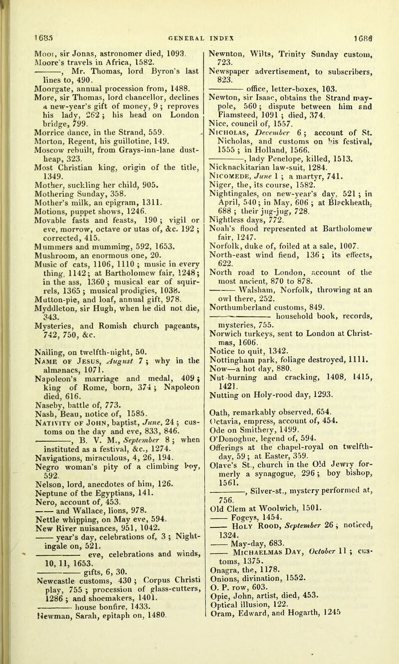 16«.5 general Mooi, sir Jonas, astronomer died, 1093. Moore's travels in Africa, 1582. , Mr. Thomas, lord Byron’s last lines to, 490. Moorgate, annual procession from, 1488. More, sir Tliomas, lord chancellor, declines a new-year’s gift of money, 9 ; reproves his lady, 262 ; his head on London bridge, 799. Morrice dance, in the Strand, 559. Morton, Regent, his guillotine, 149. Moscow rebuilt, from Grays-inn-lane dust- heap, 323. Most Christian king, origin of the title, 1349. Mother, suckling her child, 905. Mothering Sunday, 358. Mother’s milk, an epigram, 1311. Motions, puppet shows, 1246. Movable fasts and feasts, 190; vigil or eve, morrow, octave or utas of, &c. 192 ; corrected, 415. Mummers and mumming, 592, 1653. Mushroom, an enormous one, 20. Music of cats, 1106, 1110 ; music in every thing. 1142; at Bartholomew fair, 1248; in the ass, 1360 ; musical ear of squir- rels, 1365; musical prodigies, 1038. Mutton-pie, and loaf, annual gift, 978. Myddleton, sir Hugh, when he did not die, 343. Mysteries, and Romish church pageants, 742, 750, &c. Nailing, on twelfth-night, 50. Name of Jesus, August 7 ; why in the almanacs, 1071. Napoleon’s marriage and medal, 409 ; king of Rome, born, 374 ; Napoleon died, 616. Naseby, battle of, 773. Nash, Beau, notice of, 1585. Nativity of John, baptist, June, 24 ; cus- toms on the day and eve, 833, 846. , B. V. M., September 8 ; when instituted as a festival, &c., 1274. Navigations, miraculous, 4, 26, 194. Negro woman’s pity of a climbing boy, 592. Nelson, lord, anecdotes of him, 126. Neptune of the Egyptians, 141. Nero, account of, 453. and Wallace, lions, 978. Nettle whipping, on May eve, 594. New River nuisances, 951, 1042. year’s day, celebrations of, 3 ; Night- ingale on, 521. eve, celebrations and winds, 10, 11, 1653. gifts, 6, 30. Newcastle customs, 430 ; Corpus Christ! play, 755 ; procession of glass-cutters, 1286 ; and shoemakers, 1401. house bonfire, 1433. llewman, Sarah, epitaph on, 1480. INDEX 1CR6 Newnton, Wilts, Trinity Sunday custom, 723. Newspaper advertisement, to subscribers, 823. office, letter-boxes, 103. Newton, sir Isaac, obtains the Strand may- pole, 560; dispute between him snd Fiamsteed, 1091 ; died, 374. Nice, council of, 1557. Nicholas, December 6; account of St. Nicholas, and customs on ''is festival, 1555 ; in Holland, 1566. , lady Penelope, killed, 1513. Nicknackitarian law-suit, 1284. Nicomede, June 1 ; a martyr, 741. Niger, the, its course, 1582. Nightingales, on new-year’s day, 521 ; in April, 540; in May, 606 ; at Bleckheath, 688 ; their jug-jug, 728. Nightless days, 772. Noah’s flood represented at Bartholomew fair, 1247. Norfolk, duke of, foiled at a sale, 1007. North-east wind fiend, 136; its effects, 622. North road to London, account of the most ancient, 870 to 878. Walsham, Norfolk, throwing at an owl there, 252. Northumberland customs, 849. household book, records, mysteries, 755. Norwich turkeys, sent to London at Christ- mas, 1606. Notice to quit, 1342. Nottingham park, foliage destroyed, 1111. Now—a hot day, 880. Nut-burning and cracking, 1408, 1415, 1421. Nutting on Holy-rood day, 1293. Oath, remarkably observed, 654. (ictavia, empress, account of, 454. Ode on Smithery, 1499. O’Donoghue. legend of, 594. Offerings at the chapel-royal on twelfth- day, 59 ; at Easter, 359. Olave’s St., church in the Old Jewry for- merly a synagogue, 296; boy bishop, 1561. , Silver-st., mystery performed at, 756. Old Clem at Woolwich, 1501. Fogeys, 1454. Holy Rood, September 26; noticed, 1324. May-day, 683. Michaelmas Day, October W •, cus- toms, 1375. Onagra, the, 1178. Onions, divination, 1552. O. P. row, 603. Opie, John, artist, died, 453. Optical illusion, 122. Oram, Edward, and Hog.arth, 1245