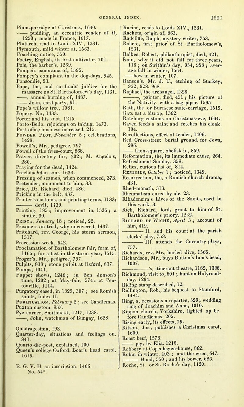 Plum-porridge at Curistmas, 1640. pudding, an eccentric vender of it, 1250 ; made in France, 1617. Plutarch, read to Louis XIV., 1231. Plymouth, mild winter at, 1563. Poaching notice, 350. Poetry, English, its first cultivator, 701. Pole, the barber’s, 1269. Pompeii, panorama of, 1595. Pompey’s complaint in the dog-days, 945. Ponsondie, 53. Pope, the, and cardinals’ jub'lee for the massacre on St. Bartholonr ew’s day, 1131. , annual burning of, 1487. Joan, card par'y, 91. Pope’s willow tree, 1081. Popery, No, 1433. Porter and his knot, 1215. Porto-Bello, rejoicings on taking, 1473. Post-office business increased, 215. Powder Plot, November 5 ; celebrations, 1429. Powell’s, Mr., pedigree, 797. Powell of the flves-court, 868. Prayer, directory for, 202; M. Angelo’s, 280. Praying for the dead, 1424. Prechdachdan sour, 1633. Pressing of seamen, when commenced, 373. Pretender, monument to him, 33. Price, Dr. Richard, died, 486. Pricking in the belt, 437. Printer’s customs, and pi'inting terms, 1133; — devil, 1139. Printing, 185 ; improvement in, 1535 ; a simile, 30. Prisca, January 18 ; noticed, 22. Prisoners on trial, why uncovered, 1437. Pritchard, rev. George, his storm sermon, 1517. Procession week, 642. Proclamation of Bartholomew fair, form of, 1165 ; for a fast in the storm year, 1515. Proger’s, Mr., pedigree, 797. Pulpits, 838 ; stone pulpit at Oxford, 837. Pumps, 1041. Puppet shows, 1246; in Ben Jonson’s time, 1202 ; at May-fair, 574 ; at Pen- tonville, 1114. Purgatory eased, in 1825, 307 ; see Romish saints. Index II. Purification, February 2 ; see Candlemas. Puxton custom, 837. Pye-corner, Smithfield, 1217, 1238. , John, watchman of Bungay, 1628. Quadragesima, 193. Quarter-day, situations and feelings on, 841. Quarto-die-post, explained, 100. Queen’s college Oxford, Boar’s head carol, 1619. R. G. V. H. an inscription, 1466. No. 54*. Racine, reads to Louis XIV., 1231. Rackets, origin of, 863. Radcliffe, Ralph, mystery writer, 753. Raherc, first prior of St. Bartholomew’s, 1231. Raikes, Robert, philanthropist, died, 421. Rain, why it did not fall for three years, 116 ; on Swithin’s day, 954, 958 ; aver- as'e fall in winter, 1564. bow in winter, 107. Ranson’s. Mr. J. T., etching of Starkey, ' 922, 928, 968, Raphael, the archangel, 1326. , painter, died, 451 ; his picture of the Nativity, with a bag-piper, 1595. Rath, the or Burn.ese state-carriage, 1519. Rate eat a bisuop, 1362. Ratzburg customs on Christmas-eve, 1604. Raven feeds a saint and fetches his cloak 104. Recollections, effect of tender, 1406. Red Cross-street burial ground, for Jews, I Lion-square, obelisk in, 859. Reformation, the, its immediate cause, 264. Refreshment Sunday, 358. Relics, curious list of, 814. Remigius, October 1 ; noticed, 1349. Resurrection, the, a Romish church drama, 431. Rhed-monath, 313. Rheumatism cured by ale, 23. Ribadeneira’s Lives of the Saints, used in this work, 3. Rich, Richard, lord, grant to him of St, Bartholomew’s priory, 1232. Richard de Wiche, April 3 ; account of him, 419. II. and his court at the parish clerks’ play, 753. III. attends the Coventry plays, 757. Richards, rev. Mr., buried alive, 1565. Richardson, Mr., buys Button’s lion’s head, 1007. ’s, itinerant theatre, 1182, 1388. Richmond, visit to, 601 ; hunt on Holyrood- day, 1294. Riding stang described, 12. Ridlington, Rob., his bequest to Stamford, 1484. Ring, a, occasions a repartee, 529; wedding ring of Joacbim and Anne, 1010. Rippon church, Yorkshire, lighted up be fore Candlemas, 205. Rising early, its effects, 79. Ritson, Jos., publishes a Christmas carol, 1600. Roast beef, 1578. pig, by Elia, 1218. Robbery at Copenhagen-house, 862. Robin in winter, 103 ; and the wren, 647. Hood, 550 ; and Ins bower, 686. Roche, St. or St. Roche’s day, 1120.