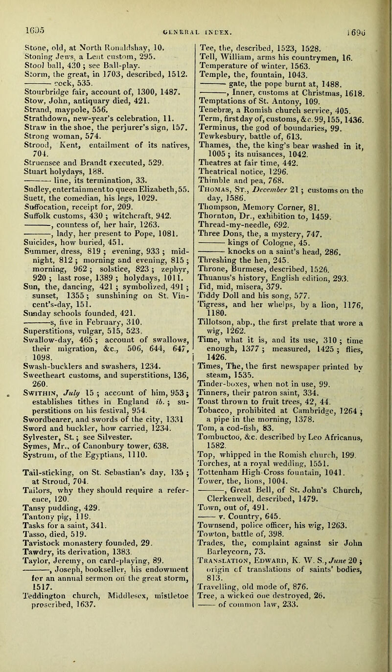 1C.05 OtNEIlAI. tNCEX. i 69o Stone, old, at North llonuldshay, 10. Stoning Jews, a Lent custom, 29.5. Stool ball, 430 ; see Ball-play. Storm, the great, in 1703, described, 1512. cock, 535. Stourbridge fair, account of, 1300, 1487. Stow, John, antiquary died, 421. Strand, maypole, 556. Stnathdown, new-year’s celebration, 11. Straw in the shoe, the perjurer’s sign, 157. Strong woman, 574. Strood, Kent, entailment of its natives, 704. Struensce and Brandt executed, 529. Stuart holydays, 188. —• line, its termination, 33. Sudley, entertainment to queen Elizabeth, 55. Suett, the comedian, his legs, 1029. Suffocation, receipt for, 209. Suffolk customs, 430 ; witchcraft, 942. , countess of, her hair, 1263. , lady, her present to Pope, 1081. Suicides, how buried, 451. Summer, dress, 819 ; evening, 933 ; mid- night, 812 ; morning and evening, 815 ; morning, 962 ; solstice, 823 ; zepli)'!-, 920 ; last rose, 1389 ; holydays, 1011. Sun, the, dancing, 421 ; symbolized, 491 ; sunset, 1355 ; sunshining on St. Vin- cent’s-day, 151. Sunday schools founded, 421. s, five in February, 310. Superstitions, vulgar, 515, 523. Swallow-day, 465 ; account of swallows, their migration, &c., 506, 644, 647, 1098. Swash-bucklers and swashers, 1234. Sweetheart customs, and superstitions, 136, 260. SwiTHiN, July 15 ; account of him, 953} establishes tithes in England ib.; su- perstitions on his festival, 954. Swordbearer, and swords of the city, 1331 .Sword and buckler, how carried, 1234. Sylvester, St.; see Silvester. Symes, Mr., of Canonbury tower, 638. Systruni, of the Egyptians, 1110. Tail-sticking, on St. Sebastian’s day, 135 ; at Stroud, 704. Tailors, why they should require a refer- ence, 120. Tansy pudding, 429. Tantony pig, 119. Tasks for a saint, 341. Tasso, died, 519. Tavistock monastery founded, 29. Tawdry, its derivation, 1383. Taylor, Jeremy, on card-playing, 89. , Joseph, bookseller, his endowment for an annual sermon on the great storm, 1517. Teddington church, Middlesex, mistletoe proscribed, 1637. Tee, the, described, 1523, 1528. Tell, William, arms his countrymen, 16. Temperature of winter, 1563. Temple, the, fountain, 1043. gate, the pope burnt at, 1488. , Inner, customs at Christmas, 1618, Temptations of St. Antony, 109. Tenebrse, a Romish church service, 405. 'Perm, firstday of, customs, &c. 99,155,1436. Terminus, the god of boundaries, 99. Tewkesbury, battle of, 613. Thames, the, the king’s bear washed in it, 1005 ; its nuisances, 1042. Theatres at fair time, 442. Theatrical notice, 1296. Thimble and pea, 768. Thomas, St., December 21; customs on tho day, 1586. Thompson, Memory Corner, 81. Thornton, Dr., exhibition to, 1459. Thread-my-needle, 692. Three Dons, the, a mystery, 747. kings of Cologne, 45. knocks on a saint’s head, 286. Threshing the hen, 245. Throne, Burmese, described, 1526. Thuanus’s history, English edition, 293. rid, mid, misera, 379. Tiddy Doll and his song, 577. Tigress, and her whelps, by a lion, 1176, 1180. Tillotson, abp., the first prelate that wore a wig, 1262. Time, what it is, and its use, 310 ; time enough, 1377 ; measured, 1425 : flies, 1426. Times, The, the first newspaper printed bv steam, 1535. Tinder-boxes, when not in use, 99. Tinners, their patron saint, 334. Toast thrown to fruit trees, 42, 44. Tobacco, prohibited at Cambridge, 1264 ; a pipe in the morning, 1378. Tom, a cod-fish, 83. Tombuctoo, &c. described by Leo Africanus, 1582. Top, whipped in the Romish church, 199. Torches, at a royal wedding, 1551. Tottenham High-Cross fountain, 1041. Tower, the, lions, 1004. , Great Bell, of St. John’s Church, Clerkenweil, described, 1479. Town, out of, 491. V. Country, 645. Townsend, police officer, his v/ig, 1263. Towton, battle of, 398. 'Frades, the, complaint against sir John Barleycorn, 73. Tra.nslation, EnwAnn, K. W. S.,./!me20 } origin of translations of saints’ bodies, 813. Travelling, old mode of, 876. Tree, a wicked one destroyed, 26. of common law, 233.