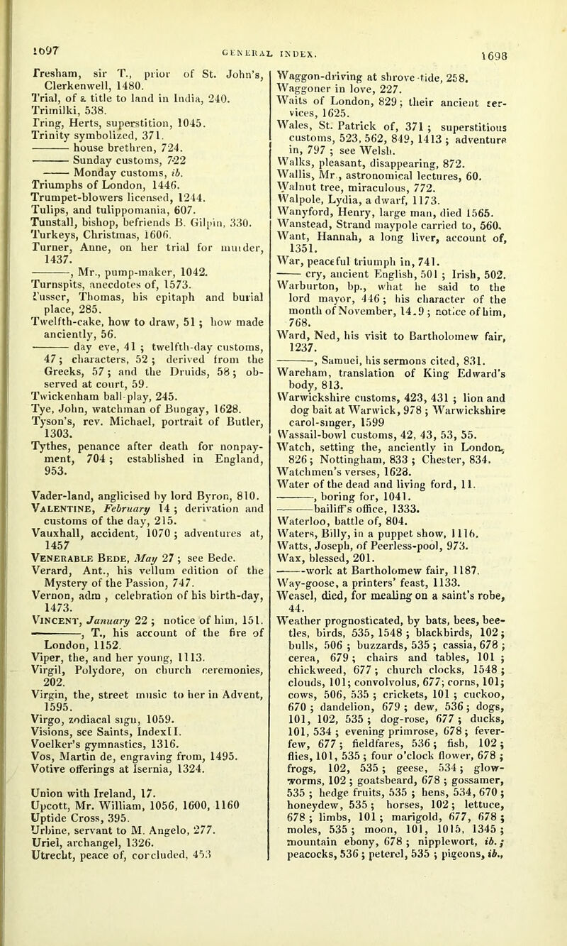 1097 1698 rresham, sir T., prior of St. John’s, Clerkenwell, 1480. Trial, of a title to land in India, 240. Trimilki, 538. Tring, Herts, superstition, 1045. Trinity symbolized, 371. house brethren, 724. Sunday customs, 7-22 Monday customs, ib. Triumphs of London, 1446. Trumpet-blowers licensed, 1244. Tulips, and tulippomania, 607. Tunstall, bishop, befriends B. Gilpin, 330. Turkeys, Christmas, 1606. Turner, Anne, on her trial for minder, 1437. , Mr., pump-maker, 1042. Turnspits, anecdotes of, 1573. i’usscr, Thomas, his epitaph and burial place, 285. Twelfth-cake, how to draw, 51 ; how made anciently, 56. day eve, 41 ; twelfth-day customs, 47; characters, 52 ; derived from the Greeks, 57; and the Druids, 58; ob- served at court, 59. Twickenham ball-play, 245. Tye, John, watchman of Bungay, 1628. Tyson’s, rev. Michael, portrait of Butler, 1303. Tythes, penance after death for nonpay- ment, 704 ; established in England, 953. Vader-land, anglicised by lord Byron, 810. Valentine, February 14 ; derivation and customs of the day, 215. Vauxhall, accident, 1070 ; adventures at, 1457 Venerable Bede, May 27 ; see Bede. Verard, Ant., his vellum edition of the Mystery of the Passion, 747. Vernon, adm , celebration of his birth-day, 1473. Vincent, January 22 ; notice of him, 151. , T., his account of the fire of London, 1152. Viper, the, and her young, 1113. Virgil, Polydore, on church ceremonies, 202. Virgin, the, street music to her in Advent, 1595. Virgo, zodiacal sign, 1059. Visions, see Saints, Indexll. Voelker’s gymnastics, 1316. Vos, Martin de, engraving from, 1495. Votive offerings at Isernia, 1324. Union with Ireland, 17. Upcott, Mr. William, 1056, 1600, 1160 Uptide Cross, 395. Urbine, servant to M. Angelo, 277. Uriel, archangel, 1326. Utrecht, peace of, corcluded. 45.3 Waggon-driving at shrove tide, 268. Waggoner in love, 227. W.aits of London, 829; their ancient ser- vices, 1625. Wales, St. Patrick of, 371 ; superstitious customs, 523, 562, 849, 1413 ; adventure in, 797 ; see Welsh. Walks, pleasant, disappearing, 872. Wallis, Mr , astronomical lectures, 60. Walnut tree, miraculous, 772. Walpole, Lydia, a dwarf, 1173. Wanyford, Henry, large man, died 1565. Wanstead, Strand maypole carried to, 560, Want, Hannah, a long liver, account of, 1351. War, peaceful triumph in, 741. cry, ancient English, 501 ; Irish, 502. Warbnrton, bp., what he said to the lord mayor, 446 ; his character of the month of November, 14.9 ; notice of him, 768. Ward, Ned, his visit to Bartholomew fair, 1237. , Samuel, his sermons cited, 831. Wareham, translation of King Edward’s body, 813. Warwickshire customs, 423, 431 ; lion and dog bait at Warwick, 978 ; Warwickshire carol-singer, 1599 Wassail-bowl customs, 42, 43, 53, 55. Watch, setting the, anciently in London., 826 ; Nottingham, 833 ; Chester, 834. Watchmen’s verses, 1628. Water of the dead and living ford, 11. , boring for, 1041. bailifTs office, 1333. Waterloo, battle of, 804. Waters, Billy, in a puppet show, 1116. Watts, Joseph, of Peerless-pool, 973. Wax, blessed, 201. —-—work at Bartholomew fair, 1187. Way-goose, a printers’ feast, 1133. Weasel, died, for mealing on a saint’s robe, 44. Weather prognosticated, by bats, bees, bee- tles, birds, 535, 1548 ; blackbirds, 102; bulls, 506 ; buzzards, 535 ; cassia, 678 ; cerea, 679 ; chairs and tables, 101 ; chickweed, 677; church clocks, 1548 ; clouds, 101; convolvoius, 677; corns, 101; cows, 506, 535 ; crickets, 101 ; cuckoo, 670 ; dandelion, 679 ; dew, 536; dogs, 101, 102, 535 ; dog-rose, 677 ; ducks, 101,534; evening primrose, 678; fever- few, 677 ; fieldfares, 536; fish, 102; flies, 101, 535 ; four o’clock flower, 678 ; frogs, 102, 535 ; geese, 534; glow- worms, 102 ; goatsbeard, 678 ; gossamer, 535 ; hedge fruits, 535 ; hens, 534, 670 ; honeydew, 535; horses, 102; lettuce, 678 ; limbs, 101 ; marigold, 677, 678 ; moles, 535 ; moon, 101, 1015, 1345 ; mountain ebony, 678 ; nipplewort, lA.; peacocks, 536 ; peterel, 535 ; pigeons, ib.,