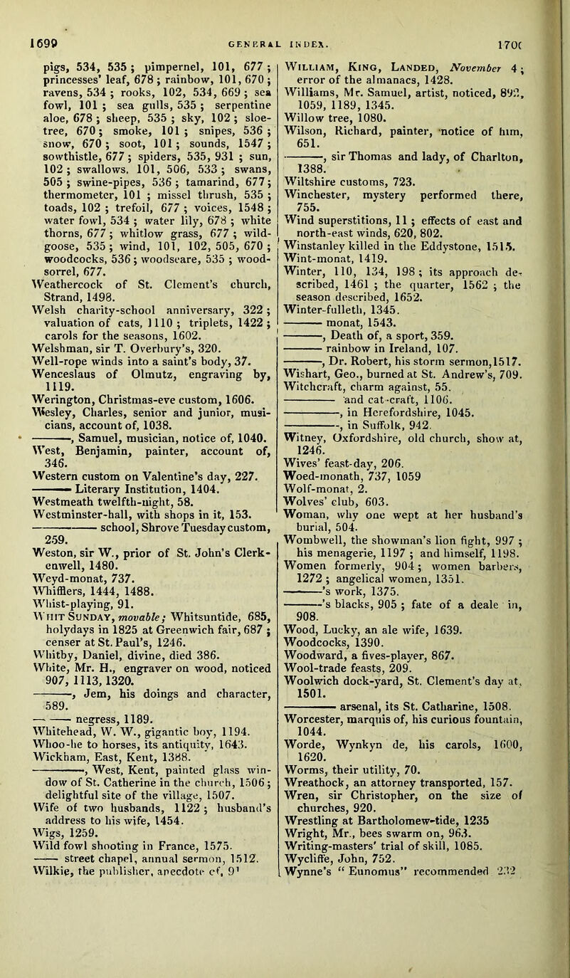 pigs, 534, 535 ; pimpernel, 101, 677 ; princesses’ leaf, 678 ; rainbow, 101, 670 ; ravens, 534 ; rooks, 102, 534, 669; sea fowl, 101 ; sea gulls, 535 ; serpentine aloe, 678 ; sheep, 535 ; sky, 102 ; sloe- tree, 670; smoke, 101; snipes, 536 ; snow, 670 ; soot, 101; sounds, 1547 ; sowthistle, 677 ; spiders, 535, 931 ; sun, 102; swallows. 101, 506, 533; swans, 505 ; swine-pipes, 536 ; tamarind, 677; thermometer, 101 ; missel thrush, 535 ; toads, 102 ; trefoil, 677 ; voices, 1548 ; water fowl, 534 ; water lily, 678 ; white thorns, 677; whitlow grass, 677 ; wild- goose, 535 ; wind, 101, 102,505, 670 ; woodcocks, 536 ; woodseare, 535 ; wood- sorrel, 677. Weathercock of St. Clement’s church. Strand, 1498. Welsh charity-school anniversary, 322; valuation of cats, 1110 ; triplets, 1422 ; carols for the seasons, 1602. Welshman, sir T. Overhury’s, 320. Well-rope winds into a saint’s body, 37. Wenceslaus of Olmutz, engraving by, 1119. Werington, Christmas-eve custom, 1606. Vilesley, Charles, senior and junior, musi- cians, account of, 1038. , Samuel, musician, notice of, 1040. West, Benjamin, painter, account of, 346. Western custom on Valentine’s day, 227. ■ —- Literary Institution, 1404. Westmeath twelfth-night, 58. Westminster-hall, with shops in it, 153. school. Shrove Tuesdaycustom, 259. Weston, sir W., prior of St. John’s Clerk- enwell, 1480. Weyd-monat, 737. Wliifflers, 1444, 1488. Whist-playing, 91. M hit Sunday, mouaJ/e; Whitsuntide, 685, holydays in 1825 at Greenwich fair, 687 ; censer at St. Paul’s, 1246. Whitby, Daniel, divine, died 386. White, Mr. H., engraver on wood, noticed 907, 1113,1320. ; Jem, his doings and character, 589. negress, 1189. Whitehead, W. W., gigantic boy, 1194. Whoo-he to horses, its antiquity, 1643. Wickham, East, Kent, 1388. ■, West, Kent, painted glass win- dow of St. Catherine in the church, 1506 ; delightful site of the village, 1507. Wife of two husbands, 1122; husband’s address to his wife, 1454. Wigs, 1259. Wild fowl shooting in France, 1575. —— street chapel, annual sermon, 1512. Wilkie, the publisher, anecdote cf, 9’ William, Kino, Landed, November 4; error of the almanacs, 1428. Williams, Mr. Samuel, artist, noticed, 892, 1059, 1189, 1345. Willow tree, 1080. Wilson, Richard, painter, ‘notice of him, 651. , sir Thomas and lady, of Charlton, 1388. Wiltshire customs, 723. Winchester, mystery performed there, 755. Wind superstitions, 11 ; effects of east and north-east winds, 620, 802. Winstanley killed in the Eddystone, 1515. Wint-monat, 1419. Winter, 110, 134, 198 ; its approach de- scribed, 1461 ; the quarter, 1562 ; the season described, 1652. Winter-fulleth, 1345. monat, 1543. , Death of, a sport, 359. rainbow in Ireland, 107. , Dr. Robert, his storm sermon,1517. Wishart, Geo., burned at St. Andrew’s, 709. Witchcraft, charm against, 55. and cat-craft, 1106. , in Herefordshire, 1045. , in Suffolk, 942. Witney, Oxfordshire, old church, show at, 1246. Wives’ feast-day, 206. Woed-monath, 737, 1059 Wolf-monat, 2. Wolves’ club, 603. Woman, why one wept at her husband’s burial, 504. Wombwell, the showman’s lion fight, 997 ; his menagerie, 1197 ; and himself, 1198. Women formerly, 904; women barher.-*, 1272 ; angelical women, 1351. ——’s work, 1375. ’s blacks, 905 ; fate of a deale in, 908. Wood, Lucky, an ale wife, 1639. Woodcocks, 1390. Woodward, a fives-player, 867. Wool-trade feasts, 209. Woolwich dock-yard, St. Clement’s day at, 1501. ——— arsenal, its St. Catharine, 1508. Worcester, marquis of, his curious fountain, 1044. Worde, Wynkyn de, his carols, 1600, 1620. Worms, their utility, 70. Wreathock, an attorney transported, 157. Wren, sir Christopher, on the size of churches, 920. Wrestling at Bartholomew-tide, 1235 Wright, Mr., bees swarm on, 963. Writing-masters' trial of skill, 1085. Wycliffe, John, 752. Wynne’s “ Eunomus” recommended 232