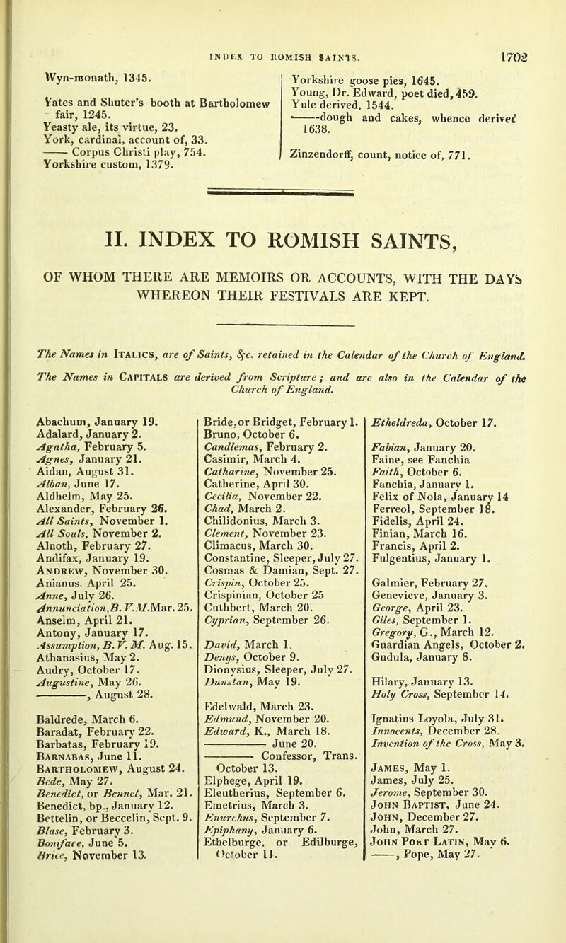 IVyn-monath, 1345. Vates and Shuler’s booth at Bartholomenr fair, 1245. Yeasty ale, its virtue, 23. York, cardinal, account of, 33. Corpus Chrisli play, 754. Yorkshire custom, 1379. Y’orkshire goose pies, 1645. Young, Dr. Edward, poet died, 469. Yule derived, 1544. ■ dough and cakes, whence derived 16.38. Zinzendorff, count, notice of, 771. II. INDEX TO ROMISH SAINTS, OF WHOM THERE ARE MEMOIRS OR ACCOUNTS, WITH THE DAYS WHEREON THEIR FESTIVALS ARE KEPT. The Names in Italics, are of Saints, 8fc. retained in the Calendar of the Church of England. The Names in CAPITALS are derived from Scripture; and are also in the Calendar of the Church of England. Abachum, January 19. Adalard, January 2. Agatha, February 5. Agnes, January 21. Aidan, August 31. Alban, June 17. Aldhelm, May 25. Alexander, February 26. All Saints, November 1. All Souls, November 2. Alnotb, February 27. Andifas, January 19. Andrew, November 30. Anianus. April 25. Anne, July 26. cinnmiciation,B. F..1/.Mar. 25. Anselm, April 21. Antony, January 17. Assumption, B. V. M. Aug. 15. Athanasius, May 2. Audry, October 17. Augitstine, May 26. , August 28. Baldrede, March 6. Baradat, February 22. Barbatas, February 19. Barnabas, June 11. Bartholomew, August 24. Bede, May 27. Benedict, or Bennet, Mar. 21. Benedict, bp., January 12. Bettelin, or Beccelin, Sept. 9. Blase, February 3. Boniface, June 5. Brice, November 13. Bride,or Bridget, February 1. Bruno, October 6. Candlemas, February 2. Casimir, March 4. Catharine, November 25. Catherine, April 30. Cecilia, November 22. Chad, March 2. Chilidonius, March 3. Clement, November 23. Climacus, March 30. Constantine, Sleeper, July 27. Cosmas & Damian, Sept. 27. Crispin, October 25. Crispinian, October 25 Cuthbert, March 20. Cyprian, September 26. David, March 1. Denys, October 9. Dionysius, Sleeper, July 27. Dunstan, May 19. Edelwald, March 23. Edmund, November 20. Edward, K., March 18. June 20. Confessor, Trans. October 13. Elphege, April 19. Eleutherius, September 6. Eraetrius, March 3. Enurchus, September 7. Epiphany, January 6. Ethelburge, or Edilburge, October 11. Etheldreda, October 17. Fabian, January 20. Faine, see Fanchia Faith, October 6. Fanchia, January 1. Felix of Nola, January 14 Ferreol, September 18, Fidelis, April 24. Finian, March 16. Francis, April 2. Fulgentius, January 1, Galmier, February 27. Genevieve, January 3. George, April 23. Giles, September 1. Gregory, G., March 12. Guardian Angels, October 2. Gudula, January 8. Hilary, January 13. Holy Cross, September 14. Ignatius Loyola, July 31. Innocents, December 28. Invention of the Cross, May 3. James, May 1. James, July 25. Jerome, September 30. John Baptist, June 24. John, December 27. John, March 27. John Pour Latin, May 6. , Pope, May 27.