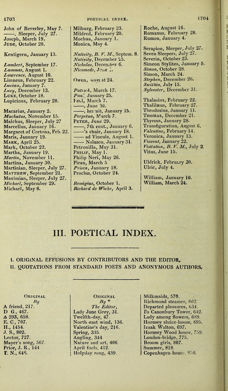 John of Beverley, May 7. , Sleeper, July 27. Joseph, March 19. Jude, October 28. Kentigern, January 13. Lambert, September 17. Lammas, August 1. Lawrence, August 10. Limneus, February 22. Lucian, January 7. Lucy, December 13. Luke, October 18. Lupicinus, February 28. Macarius, January 2. Machutus, November 15. Malchus, Sleeper, July 27 Marcellus, January 16. Margaret of Cortona, Feb. 22. Maris, January 19. Mark, April 25. Mark, October 22. Martha, January 19. Martin, November 11. Martina, January 30. Martinian, Sleeper, July 27. Matthew, September 21. Maximian, Sleeper, July 27. Michael, September 29. Michael, May 8. Milburg, February 23. Mildred, February 20. Mochua, January 1. Monica, May 4. Nativity, B. V. M., Septein. 8, Nativity, December 25. Nicholas, December 6. Nicomede, June 1, Owen, ‘iugi st 24. Patrick, March 17. Paul, January 25. laul, March 7. , June 30. , hemit, January 15. Perpetua, March 7. Peter, June 29. , 7th cent., January 6. ’s chair, January 18. ad Vincula, August 1. Nolasco, January 31. Petronilla, May 31. Philip, May 1. Philip Neri, May 26. Piran, March 5, Prisca, January 18. Proclus, October 24. Remigius, October 1. Richard de Wiche, April 3. Roche, August 16. Romanus, February 28. Rumon, January 4. Serapion, Sleeper, July 27. Seven Sleepers, July 27. Severin, October 23. Simeon Stylites, January 6, Simon, October 28. Simon, March 24. Stephen, December 26. Swilhin, July 15. Sylvester, December 31. Thalasius, February 22. Thalilaeus, February 27. Theodosius, January 11. Thomas, December 21. Thyrsus, January 28. Transfiguration, August 6. Valentine, February 14. Veronica, January 13. Vincent, January 22. Visitation, B. V. M., July 2 Vitus, June 15. Uldrick, February 20. Ulric, July 4. William, January 10. William, March 24. III. POETICAL INDEX. I. ORIGINAL EFFUSIONS BY CONTRIBUTORS AND THE EDITOR. II. QUOTATIONS FROM STANDARD POETS AND ANONYMOUS AUTHORS. Original ti'J A friend, 217. D G., 467. A 293, 658. E. C., 707. H., 1454. J. S., 802. Lector, 727. Mayer’s song, 567. Prior, J. R., 144 r. N., 646. Original By * The Editor, Lady Jane Grey, 31. Twelfth-day, 47. North-east wind, 136. Valentine’s day, 216. Spring, 335. Angling, 344 Nature and art, 406. April fools, 412. I Holyday song, 439. Milkmaids, 570. Richmond steamer, 602. Departed pleasures, 634. To Canonbury Tower, 642. Lady among flowers, 689. Hornsey sluice-house, 695. Izaak Walton, 697. Hornsey Wood house, 759. London-bridge, 775. Broom girls, 807. Summer, 818. Copenhagen-house, 858.
