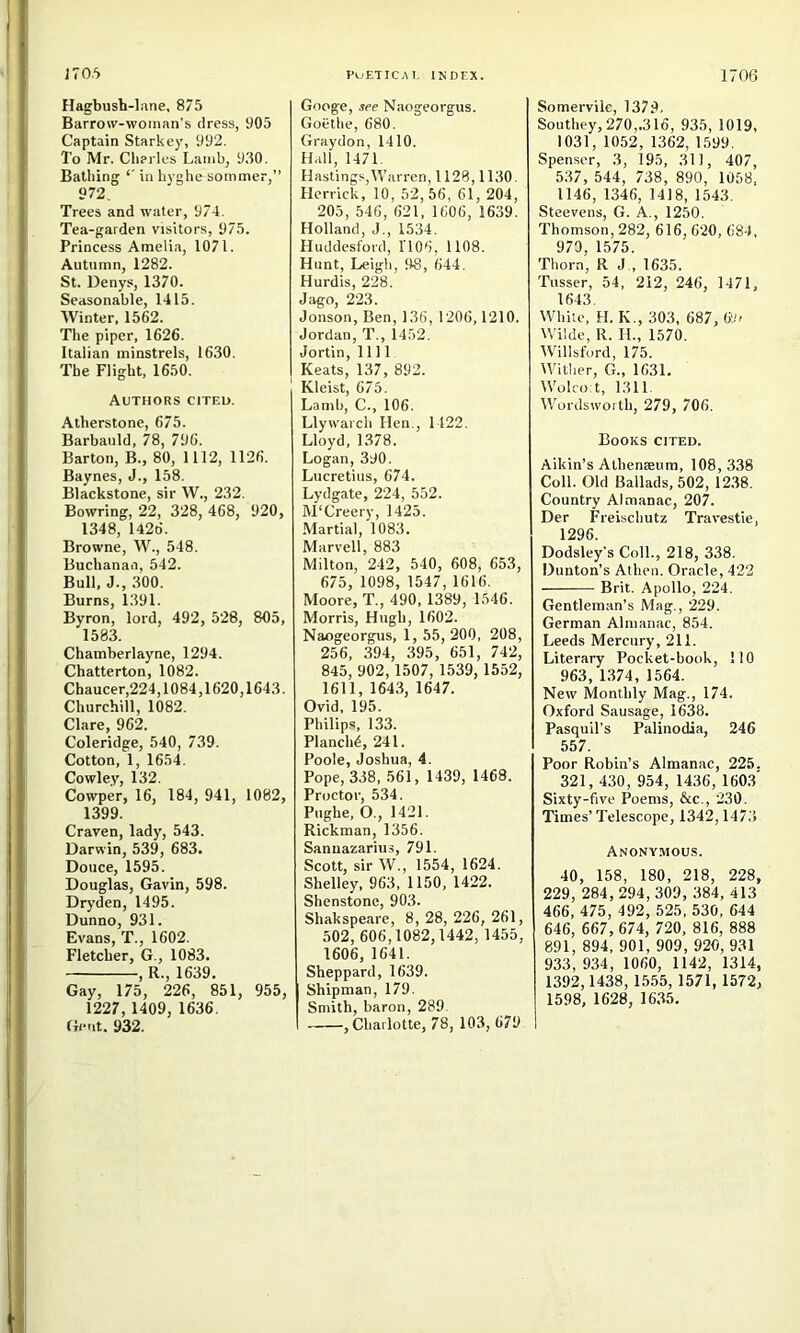 Hagbush-lane. 875 Barrow-woman’s dress, 905 Captain Starkey, 992. To Mr. Cileries Lamb, 930. Bathing *' in hyghe sommer,” 972. Trees and water, 974. Tea-garden visitors, 975. Princess Amelia, 1071. Autumn, 1282. St. Denys, 1370. Seasonable, 1415. Winter, 1562. The piper, 1626. Italian minstrels, 1630. The Flight, 1650. Authors cited. Atherstone, 675. Barbauld, 78, 796. Barton, B., 80, 1112, 1126. Baynes, J., 158. Blackstone, sir W., 232. Bowring, 22, 328, 468, 920, 1348, 1426. Browne, W., 548. Buchanan, 542. Bull, J., 300. Burns, 1391. Byron, lord, 492, 528, 805, 1583. Chamberlayne, 1294. Chatterton, 1082. Chaucer,224,1084,1620,1643. Churchill, 1082. Clare, 962. Coleridge, 540, 739. Cotton, 1, 1654. Cowley, 132. Cowper, 16, 184, 941, 1082, 1399. Craven, lady, 543. Darwin, 539, 683. Douce, 1595. Douglas, Gavin, 598. Dryden, 1495. Dunno, 931. Evans, T., 1602. Fletcher, G., 1083. , R., 1639. Gay, 175, 226, 851, 955, 1227,1409, 1636. Gent, 932. Googe, see Naos-eoreus. Goethe, 680. Graydon, 1410. Hall, 1471. Hastings,Warren, 1128,1130. Herrick, 10, 52,56, 61, 204, 205, 546, 621, 1606, 1639. Holland, J., 1534. Huddesford, 1106, 1108. Hunt, Leigh, 98, 644. Hurdis, 228. Jago, 223. Jonson, Ben, 136, 1206,1210. Jordan, T., 1452. Jortin, 1111 Keats, 137, 892. Kleist, 675. Lamb, C., 106. Llywarch Hen., 1122. Lloyd, 1378. Logan, 390. Lucretius, 674. Lydgate, 224, 552. M'Creery, 1425. .Martial, 1083. Marvell, 883 Milton, 242, 540, 608, 653, 675, 1098, 1547, 1616. Moore, T., 490, 1389, 1546. Morris, Hugh, 1602. Naogeorgus, 1, 55, 200, 208, 256, 394, 395, 651, 742, 845, 902,1507, 1539, 1552, 1611, 1643, 1647. Ovid. 195. Philips, 133. Planch^, 241. Poole, Joshua, 4. Pope, 338, 561, 1439, 1468. Proctor, 534. Piighe, O., 1421. Rickman, 1356. Sanuazarius, 791. Scott, sir W., 1554, 1624. Shelley, 963, 1150, 1422. Shenstone, 903. Shakspeare, 8, 28, 226, 261, 502, 606,1082,1442, 1455, 1606, 1641. Sheppard, 1639. (Shipman, 179. Smith, baron, 289. ,Chailotte, 78, 103, 679 Somervile, 1379. Southey, 270,.316, 935, 1019, 1031, 1052, 1362, 1599. Spenser, 3, 195, 311, 407, 537, 544, 738, 890, 1058, 1146, 1346, 1418, 1543. Steevens, G. A., 1250. Thomson, 282, 616, 620, 684, 970, 1575. Thorn, R J., 1635. Tusser, 54, 212, 246, 1471, 1643. IVhile, H. K., 303, 687, 69i Wilde, R. H., 1570. Willsford, 175. Wither, G., 1631. IVolco t, 1311. Wordswoith, 279, 706. Books cited. Aikin’s Athenaeum, 108,338 Coll. Old Ballads, 502, 1238. Country Almanac, 207. Der Freischutz Travestie, 1296. Dodsley's Coll., 218, 338. Dunton’s Athen. Oracle, 422 Brit. Apollo, 224. Gentleman’s Mag., 229. German Almanac, 854. Leeds Mercury, 211. Literary Pocket-book, 110 963, 1.374, 1564. New Monthly Mag., 174. Oxford Sausage, 1638. Pasquil’s Palinodia, 246 557. Poor Robin’s Almanac, 225. 321, 430, 954, 1436, 160.3' Sixty-five Poems, &c., 230. Times’Telescope, 1342,1473 Anonymous. 40, 158, 180, 218, 228, 229, 284,294,309, 384, 413 466, 475, 492, 525, 530, 644 646, 667, 674, 720, 816, 888 891, 894, 901, 909, 920, 931 933, 934, 1060, 1142, 1314, 1392,1438, 1555, 1571, 1572, 1598, 1628, 16.35.