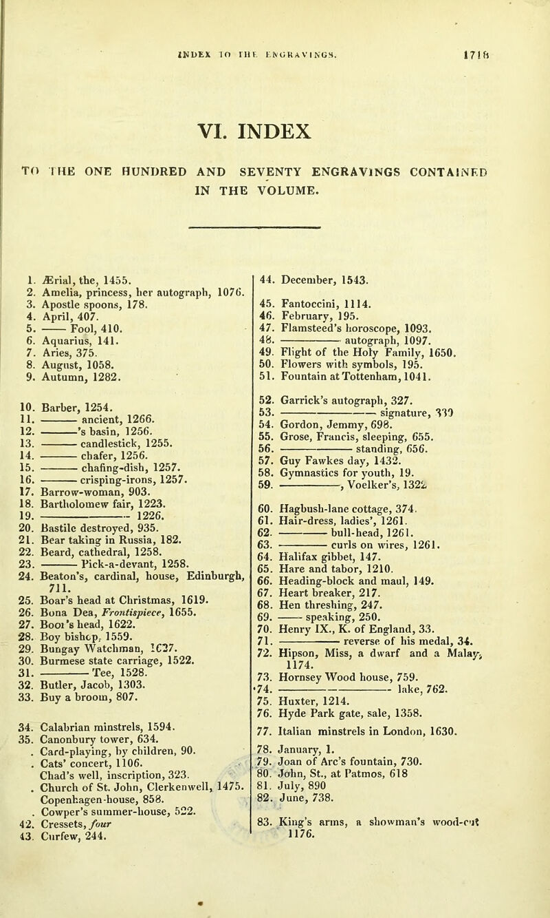 VI. INDEX TO I HE ONE HUNDRED AND SEVENTY ENGRAVINGS CONTAINED IN THE VOLUME. 1. ^rial, the, 1455. 2. Amelia, princess, her autograph, 1076. 3. Apostle spoons, 178. 4. April, 407. 5. Fool, 410. 6. Aquarius, 141. 7. Aries, 375. 8. August, 1058. 9. Autumn, 1282. 10. Barber, 1254. 11. ancient, 1266. 12. ’s basin, 1256. 13. candlestick, 1255. 14. chafer, 1256. 15. chafing-dish, 1257. 16. crisping-irons, 1257. 17. Barrow-woman, 903. 18. Bartholomew fair, 1223. 19. 1226. 20. Bastilc destroyed, 935. 21. Bear taking in Russia, 182. 22. Beard, cathedral, 1258. 23. Fick-a-devant, 1258. 24. Beaton’s, cardinal, house, Edinburgh, 711, 25. Boar’s head at Christmas, 1619. 26. Bona Dea, Frontispiece, 1655. 27. Bool’s head, 1622. 28. Boy bishop, 1559. 29. Bungay Watchman, 1637. 30. Burmese state carriage, 1522. 31. Tee, 1528. 32. Butler, Jacob, 1303. 33. Buy a broom, 807. 34. Calabrian minstrels, 1594. 35. Canonbury tower, 634. . Card-playing, by children, 90. . Cats’ concert, 1106. Chad’s well, inscription, 323. . Church of St. John, Clerkenwell, 1475. Copenhagen-house, 858. . Cowper’s summer-house, 522. 42. Cressets,/oar 43. Curfew, 244. 44. December, 1543. 45. Fantoccini, 1114. 46. February, 195. 47. Flamsteed’s horoscope, 1093. 48. autograph, 1097. 49. Flight of the Holy Family, 1650. 50. Flowers with symbols, 195. 51. Fountain at Tottenham, 1041. 52. Garrick’s autograph, 327. 53. signature, 330 54. Gordon, Jemmy, 698. 55. Grose, Francis, sleeping, 655. 56. standing, 656. 57. Guy Fawkes day, 1432. 58. Gymnastics for youth, 19. 59. , Voelker’s, 1322 60. Hagbush-lane cottage, 374. 61. Hair-dress, ladies’, 1261. 62. bull-head, 1261. 63. curls on wires, 1261. 64. Halifax gibbet, 147. 65. Hare and tabor, 1210. 66. Heading-block and maul, 149. 67. Heart breaker, 217. 68. Hen threshing, 247. 69. spe.aking, 250. 70. Henry IX., K. of England, 33. 71. reverse of his medal, 34. 72. Hipson, Miss, a dwarf and a Malay> 1174. 73. Hornsey Wood house, 759. •74. lake, 762. 75. Huxter, 1214. 76. Hyde Park gate, sale, 1358. 77. Italian minstrels in London, 1630. 78. January, 1. 79. Joan of Arc’s fountain, 730. 80. John, St., at Patmos, 618 81. July, 890 82. June, 738. 83. King’s arms, a showman’s wood-cut 1176.