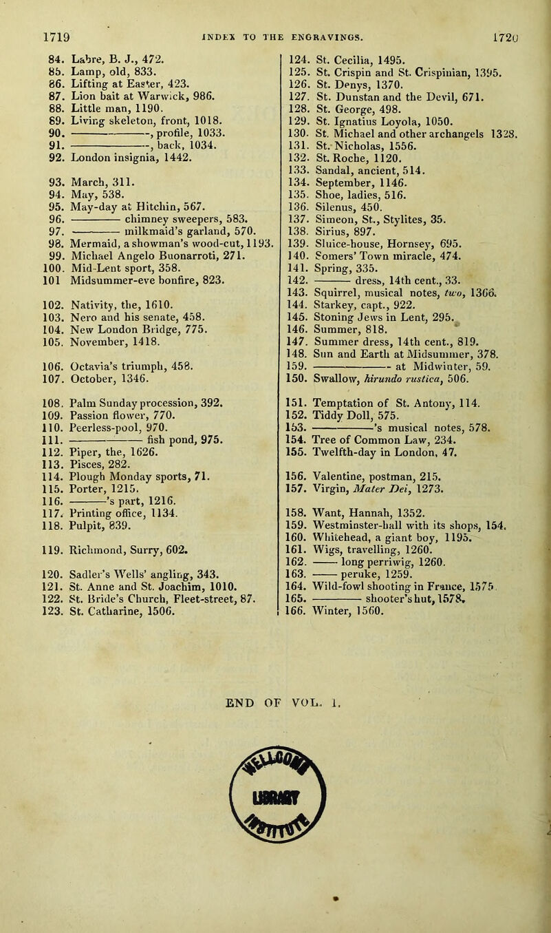 84. Labre, B. J., 472. 85. Lamp, old, 833. 86. Lifting at Easter, 423. 87. Lion bait at Warwick, 986. 88. Little man, 1190. 69. Living skeleton, front, 1018. 90. , profile, 1033. 91. , back. 1034. 92. London insignia, 1442. 93. March, 311. 94. May, 538. 95. May-day at Hitchin, 567. 96. chimney sweepers, 583. 97. milkmaid’s garland, 570. 98. Mermaid, a.showman’s wood-cut, 1193. 99. Michael Angelo Buonarroti, 271. 100. Mid-Lent sport, 358. 101 Midsummer-eve bonfire, 823. 102. Nativity, the, 1610. 103. Nero and his senate, 458. 104. New London Bridge, 775. 105. November, 1418. 106. Octavia’s triumph, 458. 107. October, 1346. 108. Palm Sunday procession, 392. 109. Passion flower, 770. 110. Peerless-pool, 970. 111. —— fish pond, 975. 112. Piper, the, 1626. 113. Pisces, 282. 114. Plough Monday sports, 71. 115. Porter, 1215. 116. ’s part, 1216. 117. Printing office, 1134. 118. Pulpit, 839. 119. Richmond, Surry, 602. 120. Sadler’s Wells’ angling, 343. 121. St. Anne and St. Joachim, 1010. 122. St. Bride’s Church, Fleet-street, 87. 123. St. Catharine, 1506. 124. St. Cecilia, 1495. 125. St. Crispin and St. Crispiuian, 1395. 126. St. Denys, 1370. 127. St. Dunstan and the Devil, 671. 128. St. George, 498. 129. St. Ignatius Loyola, 1050. 130. St. Michael and other archangels 1328. 131. St. Nicholas, 1556. 132. St. Roche, 1120. 133. Sandal, ancient, 514. 134. September, 1146. 135. Shoe, ladies, 516. 136. Silenus, 450. 137. Simeon, St., Stylites, 35. 138. Sirius, 897. 139. Sluice-house, Hornsey, 695. 140. Somers’Town miracle, 474. 141. Spring, 335. 142. dress, 14th cent., 33. 143. Squirrel, musical notes, two, 1366. 144. Starkey, capt., 922, 145. Stoning Jews in Lent, 295. 146. Summer, 818. 147. Summer dress, 14th cent., 819. 148. Sun and Earth at Midsummer, 378. 159. at Midwinter, 59. 150. Swallow, hirundo rustica, 506. 151. Temptation of St. Antony, 114. 152. Tiddy Doll, 575. 153. ’s musical notes, 578. 154. Tree of Common Law, 234. 155. Twelfth-day in London, 47. 156. Valentine, postman, 215. 157. Virgin, Mater Dei, 1273. 158. Want, Hannah, 1352. 159. Westminster-hall with its shop.s, 154, 160. Wiiitehead, a giant boy, 1195. 161. Wigs, travelling, 1260. 162. long perriwig, 1260. 163. peruke, 1259. 164. Wild-fowl shooting in France, 1575 165. shooter’s hut, 1578, 166. Winter, 1560. END OF VOL. 1.