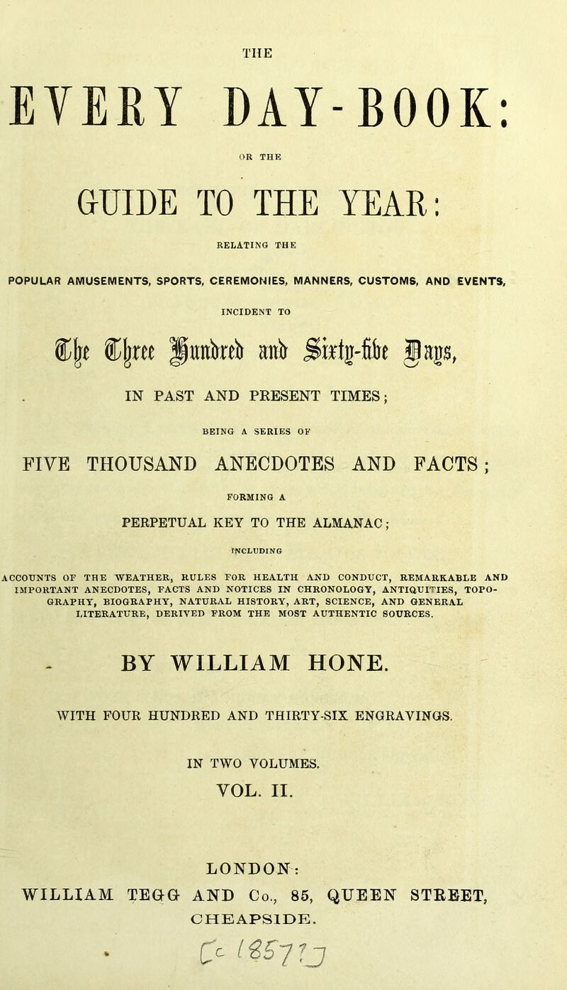 EVERY DAY-BOOK: OR THE GUIDE TO THE YEAR: RELATING THE POPULAR AMUSEMENTS, SPORTS, CEREMONIES, MANNERS, CUSTOMS, AND EVENTS, INCIDENT TO Clje Cljree flimkeb ani IN PAST AND PRESENT TIMES; BEING A SERIES OF FIVE THOUSAND ANECDOTES AND FACTS; FORMING A PERPETUAL KEY TO THE ALMANAC; INCLUDING ACCOUNTS OF THE WEATHER, RULES FOR HEALTH AND CONDUCT, REMARKABLE AND IMPORTANT ANECDOTES, FACTS AND NOTICES IN CHRONOLOGY, ANTIQUITIES, TOPO- GRAPHY, BIOGRAPHY, NATURAL HISTORY, ART, SCIENCE, AND GENERAL LITERATURE, DERIVED FROM THE MOST AUTHENTIC SOURCES. BY WILLIAM HONE. WITH FOUR HUNDRED AND THIRTY-SIX ENGRAVINGS. IN TWO VOLUMES. VOL. II. LONDON: WILLIAM TEGG AND Co,, 85, QUEEN STREET, CHEAPSIDE.