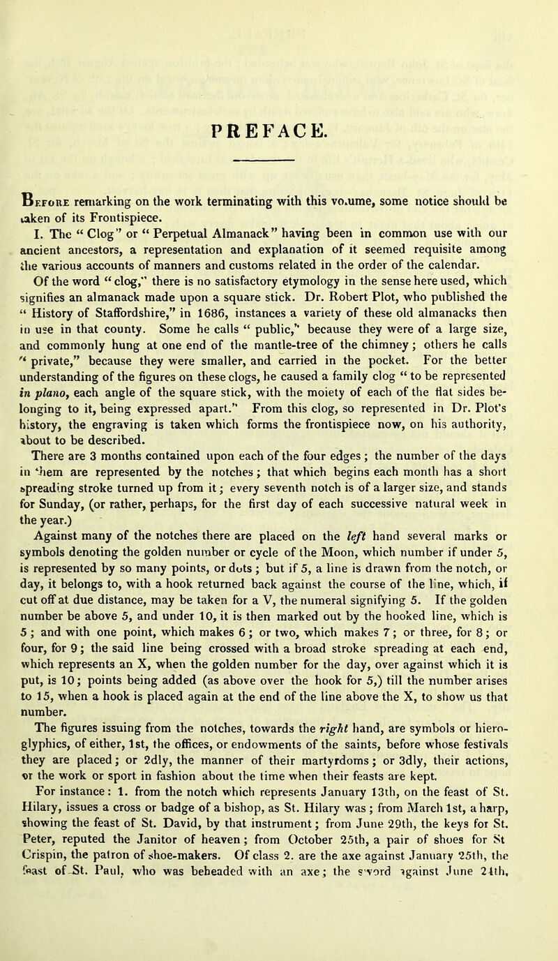 PREFACE. Before remarking on the work terminating with this vo.ume, some notice shonhl be taken of its Frontispiece. I. The “ Clog” or “ Perpetual Almanack” having been in common use with our ancient ancestors, a representation and explanation of it seemed requisite among the various accounts of manners and customs related in the order of the calendar. Of the word “ clog, there is no satisfactory etymology in the sense here used, which signifies an almanack made upon a square stick. Dr. Robert Plot, who published the “ History of Staffordshire,” in 1686, instances a variety of these old almanacks then in use in that county. Some he calls “ public,’’ because they were of a large size, and commonly hung at one end of the mantle-tree of the chimney; others he calls private,” because they were smaller, and carried in the pocket. For the better understanding of the figures on these clogs, he caused a family clog “ to be represented in piano, each angle of the square stick, with the moiety of each of the flat sides be- longing to it, being expressed apart.” From this clog, so represented in Dr. Plot’s history, the engraving is taken which forms the frontispiece now, on his authority, about to be described. There are 3 months contained upon each of the four edges ; the number of the days in *Jiem are represented by the notches; that which begins each month has a short spreading stroke turned up from it; every seventh notch is of a larger size, and stands for Sunday, (or rather, perhaps, for the first day of each successive natural week in the year.) Against many of the notches there are placed on the left hand several marks or symbols denoting the golden number or cycle of the Moon, which number if under 5, is represented by so many points, or dots ; but if 5, a line is drawn from the notch, or day, it belongs to, with a hook returned back again.st the course of the line, which, if cut off at due distance, may be taken for a V, the numeral signifying 5. If the golden number be above 5, and under 10, it is then marked out by the hooked line, which is 5 ; and with one point, which makes 6 ; or two, which makes 7; or three, for 8; or four, for 9; the said line being crossed with a broad stroke spreading at each end, which represents an X, when the golden number for the day, over against which it is put, is 10; points being added (as above over the hook for 5,) till the number arises to 15, when a hook is placed again at the end of the line above the X, to show us that number. The figures issuing from the notches, towards the right hand, are symbols or hiero- glyphics, of either, 1st, the offices, or endowments of the saints, before whose festivals they are placed; or 2dly, the manner of their martyrdoms; or 3dly, their actions, «r the work or sport in fashion about the time when their feasts are kept. For instance: 1. from the notch which represents January 13th, on the feast of St. Hilary, issues a cross or badge of a bishop, as St. Hilary was ; from March 1st, a harp, showing the feast of St. David, by that instrument; from June 29th, the keys for St. Peter, reputed the Janitor of heaven; from October 25tb, a pair of shoes for St Crispin, the patron of shoe-makers. Of class 2. are the axe against January 25lh, the feast of-St. Paul, who was beheaded with an axe; the s'vord igainst June 21th,
