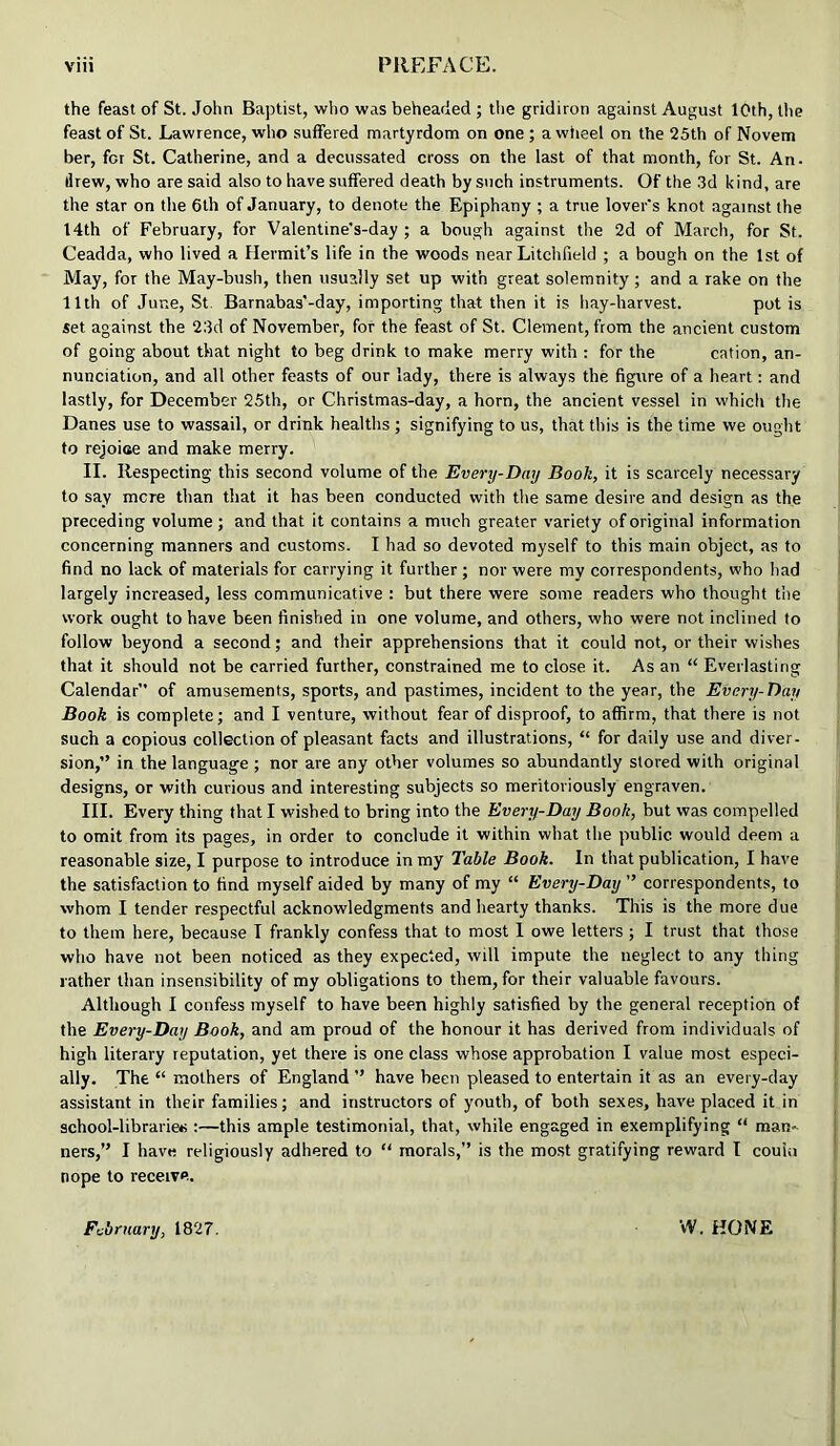 the feast of St. John Baptist, who was beheaded ; the gridiron against August 10th, the feast of St. Lawrence, who suffered martyrdom on one ; a wiieel on the 25th of Novem ber, for St. Catherine, and a decussated cross on the last of that month, for St. An. drew, who are said also to have suffered death by such instruments. Of the .3d kind, are the star on the 6th of January, to denote the Epiphany ; a true lover’s knot .against the 14th of February, for Valentine’s-day ; a bough against the 2d of March, for St. Ceadda, who lived a Hermit’s life in the woods near Litchfield ; a bough on the 1st of May, for the May-bush, then usually set up with great solemnity; and a rake on the 11th of June, St. Barnabas'-day, importing that then it is hay-harvest. pot is set against the 23d of November, for the feast of St. Clement, from the ancient custom of going about that night to beg drink to make merry with : for the cation, an- nunciation, and all other feasts of our lady, there is always the figure of a heart; and lastly, for December 25th, or Christmas-day, a horn, the ancient vessel in which the Danes use to wassail, or drink healths ; signifying to us, that this is the time we ought to rejoiae and make merry. II. Respecting this second volume of the Every-Day Booh, it is scarcely necessary to say mere than that it has been conducted with the same desire and design as the preceding volume; and that it contains a much greater variety of original information concerning manners and customs. I had so devoted myself to this main object, as to find no lack of materials for carrying it further ; nor were my correspondents, who had largely increased, less communicative : but there were .some readers who thought the work ought to have been finished in one volume, and others, who were not inclined to follow beyond a second; and their apprehensions that it could not, or their wishes that it should not be carried further, constrained me to close it. As an “ Everlasting Calendar of amusements, sports, and pastimes, incident to the year, the Every-Day Book is complete; and I venture, without fear of disproof, to affirm, that there is not such a copious collection of pleasant facts and illustrations, “ for daily use and diver- sion,” in the language ; nor are any other volumes so abundantly stored with original designs, or with curious and interesting subjects so meritoriously engraven. III. Every thing that I wished to bring into the Every-Day Book, but was compelled to omit from its pages, in order to conclude it within what the public would deem a reasonable size, I purpose to introduce in my Table Book. In that publication, I have the satisfaction to find myself aided by many of my “ Every-Day ” correspondents, to whom I tender respectful acknowledgments and hearty thanks. This is the more due to them here, because I frankly confess that to most I owe letters; I trust that those who have not been noticed as they expected, will impute the neglect to any thing rather than insensibility of my obligations to them, for their valuable favours. Although I confess myself to have been highly satisfied by the general reception of the Every-Day Book, and am proud of the honour it has derived from individuals of high literary reputation, yet there is one class whose approbation I value most especi- ally. The “ mothers of England ” have been pleased to entertain it as an every-day assistant in their families; and instructors of youth, of both sexes, have placed it in school-librarie*;:—this ample testimonial, that, while engaged in exemplifying “ man- ners,” I have religiously adhered to “ morals,” is the most gratifying reward I couiu nope to receive. February, 1827. vV. HONE