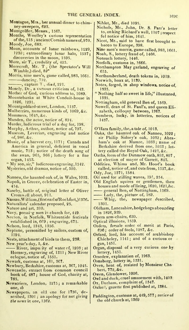 Montague, Mrs., her annual dinner to chim- ney-sweepers, 623. Montgolfier, Messrs., 1567. Months, Woolley's curious representation of the,-515 ; ancientComishnamesof,970. Moody, Joe, 683. Moon, accounts of lunar rainbows, 1229, 1230; extraordinary lunar halo, 1537j discoveries in the moon, 1595. More, sirT., credulity of, “125. Moiecroft, Mr. T, (the Spectator’s Will Wimble,) died, 89’ Morris, nine men’s, game called, 983, 1661. dancing. 792. , captain T., di»d, 221. Mosely, Dr., a curious criticism of, 143. Mother of God, curious address to, 1089. Mountebanks at White Conduit-house in 1826, 1291. Mountgoddard-street, London, 1137. Mulberries, numerous kinds of, 1069,&c. Mummers, 1645,&c. Munden, the actor, notice of, 894. Murder, ludicrous trial of a dog for, 198. Murphy, Arthur, author, notice of, 797. Museum, Leverian, engraving and notice of, 986, &c. Music, of a harvest cry, 1171; Canada and America in general, deficient in vocal music, 713; notice of the death song of the swan, 96.5, 966; lottery for a fine organ, 1 453. “ My son, sir,” ludicrousengraving,1542. ■Mysteries,old dramas, notice of, 500. Nanneu, the haunted oak of, in Wales, 1022. Napoli, in Greece, celebration of Easter in, 454. Naseby, battle of, original letter of Oliver Cromwell about, 91 1. Nassau,William,(first earl ofRochfort,) 1376. Naturalists’ calendar proposed, 25. Nature and art, 310. Navy, pressi-’g men in church for, 4 49. Necton, in Norfolk, Whitsuntide festivals established in, 669 ; engraving, 671. Nelson, lord, 1343, 1356. Neptune, personified by sailors, custom of, 1394. Nests, attachment of birds to them, 238. New-year’s day, 5, &c. River, impuiity of water ef, 1203; at Hornsey, engraving of, 1311; New River eclogue, notice of, 1551. Newark, customs at, 161, 367. Newbury, Berkshire, customs at, 367, 1045. Newcastle, extract from common council book of, 487; house of God, charity at, 785. Newscriers, London, 1275; a remarkable one, ib Newspapers, an old one for 1736, de- scribed, 1301 ; an apology for not giving the news in one, 1362. 1690 Niblet, Mr., died 1095. Nichols, Mr., John, Dr. S. Parr's letter to, on king Richard’s well, 1107 ; respect ful notice of him, 1641. Nicot, Mr., said to have first brought to bacco to Europe, 398. Nine men’s morris, game called, 983, 1661. Noah, S., lottery fraud of, 1466. Nonsuch lottery, 1446. Norfolk, customs in, ’666. Northampton May garland, engraving of 615. Northumberland, death tokens in, 1019. Norwich, hoax at, 1139. Notes, forged, in shop windows, notice of, 1335. “ Nothing half so sweet in life,” illustrated, 1335. Nottingham, old general Ben of, 1569. Nowell, dean of St. Paul’s, and queen Eli- zabeth, colloquy between, 1367. Numbers, lucky, in lotteries, notices of 1437. O’Hara family, the, a tale of, 1013. Oaks, the haunted oak of Nanneu, 1022 ; sir Philip Sidney’s oak, 1032; Abra- ham’s oak at Mamre, 1033; name of Berkshire derived from one, 1033; lot- tery called the Royal Oak, 142.3, &c. Oaths, form of the Dunmow oath, 803, 807 , at election of mayor of Garrett, 843. Oddities, Whims and, Mr. Hood’s book called, notice of, and cuts from, 1537,&c. Ody, Joe, 1371, 1584. Oil used for stilling waves, 19’, 254. Old English squires or gentlemen, then houses and mode ofliving, 1620, 1621,&c. general Ben, of Nottingham, 1569. Lady, the, picture of, 189. Whig, the, newspaper described, 1301. Oldham, Lancashire,hedgehogs abounding in 1826,939. Opera arm-chairs, 630. Optical illusions, 1559. Orders, female order of merit at Paris, 696; order of fools, 1287, &c. Orford, lord, his account of archbishop Chicheley, 1141; and of a curious or gan, 1451. Organ, disposal of a very curious one by lottery, 1451. Orsedew, explanation of, 1263. Osnaburg, lottery in, 1531. Oven, heat of, resisted by Monsieur Cha bert, 772, &c. Owen, Glendower, 1026. Owl and duck, cruel amusement with, 1403 Ox, Durham, complaint of, 1547. Oxford, gazette first published at, 1384. Paddington, customs at, 449, 577; notice of the old church at, 1869