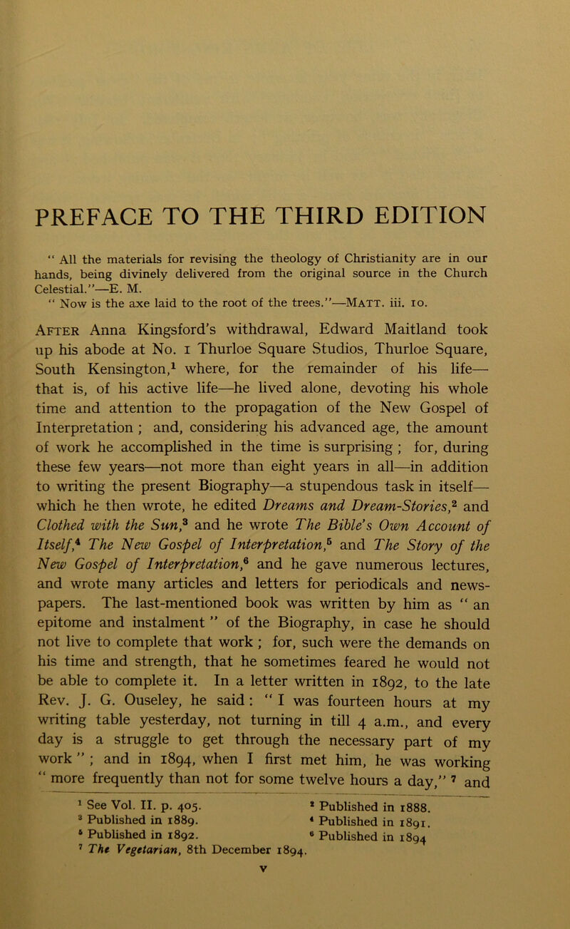 PREFACE TO THE THIRD EDITION “ All the materials for revising the theology of Christianity are in our hands, being divinely delivered from the original source in the Church Celestial.”—E. M. “ Now is the axe laid to the root of the trees.”—Matt. iii. io. After Anna Kingsford’s withdrawal, Edward Maitland took up his abode at No. i Thurloe Square Studios, Thurloe Square, South Kensington,1 where, for the remainder of his life— that is, of his active life—he lived alone, devoting his whole time and attention to the propagation of the New Gospel of Interpretation ; and, considering his advanced age, the amount of work he accomplished in the time is surprising ; for, during these few years—not more than eight years in all—in addition to writing the present Biography—a stupendous task in itself— which he then wrote, he edited Dreams and Dream-Stories,2 and Clothed with the Sun,2 and he wrote The Bible's Own Account of Itselff The New Gospel of Interpretation,6 and The Story of the New Gospel of Interpretation,6 and he gave numerous lectures, and wrote many articles and letters for periodicals and news- papers. The last-mentioned book was written by him as “an epitome and instalment ” of the Biography, in case he should not live to complete that work ; for, such were the demands on his time and strength, that he sometimes feared he would not be able to complete it. In a letter written in 1892, to the late Rev. J. G. Ouseley, he said : “I was fourteen hours at my writing table yesterday, not turning in till 4 a.m., and every day is a struggle to get through the necessary part of my work ” ; and in 1894, when I first met him, he was working “ more frequently than not for some twelve hours a day,” 7 and 1 See Vol. II. p. 405. * Published in 1888. 3 Published in 1889. 4 Published in 1891. 4 Published in 1892. « Published in 1894 7 The Vegetarian, 8th December 1894.