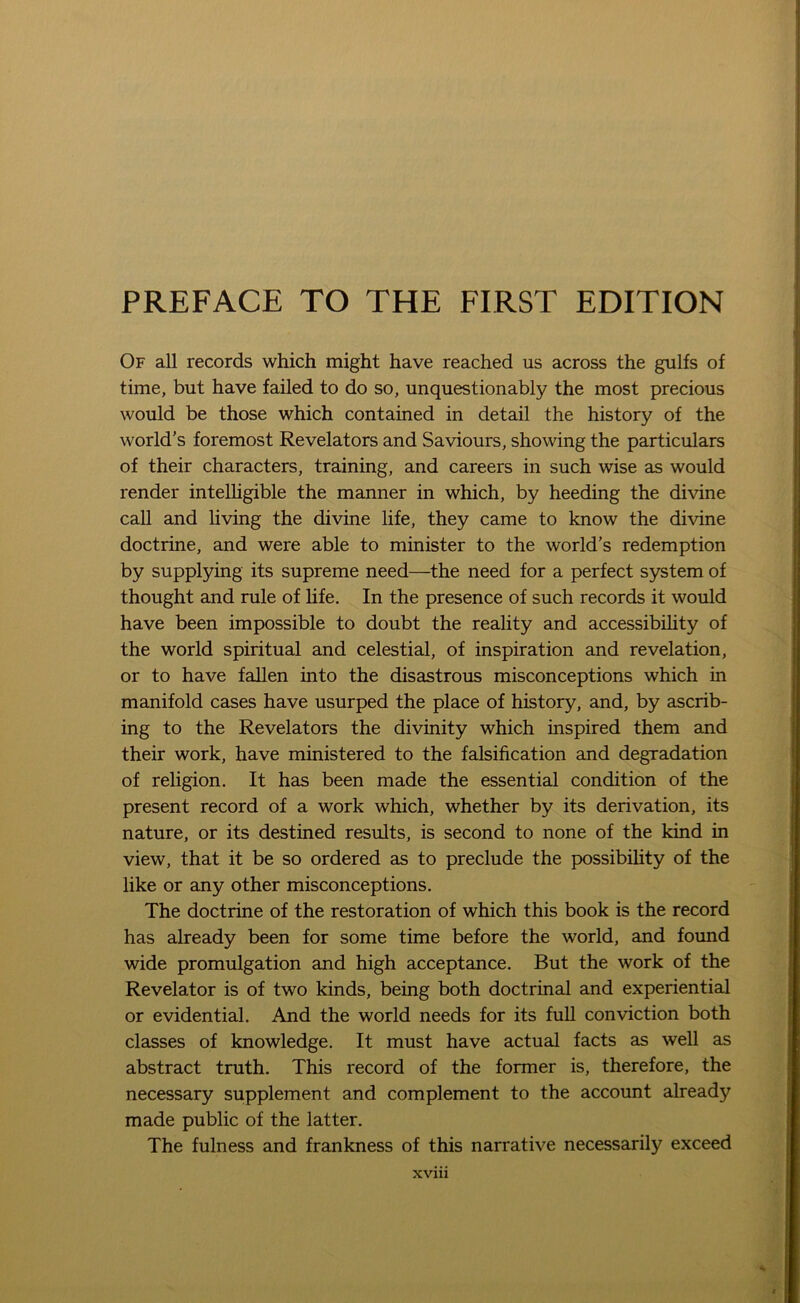 Of all records which might have reached us across the gulfs of time, but have failed to do so, unquestionably the most precious would be those which contained in detail the history of the world’s foremost Revelators and Saviours, showing the particulars of their characters, training, and careers in such wise as would render intelligible the manner in which, by heeding the divine call and living the divine life, they came to know the divine doctrine, and were able to minister to the world’s redemption by supplying its supreme need—the need for a perfect system of thought and rule of life. In the presence of such records it would have been impossible to doubt the reality and accessibility of the world spiritual and celestial, of inspiration and revelation, or to have fallen into the disastrous misconceptions which in manifold cases have usurped the place of history, and, by ascrib- ing to the Revelators the divinity which inspired them and their work, have ministered to the falsification and degradation of religion. It has been made the essential condition of the present record of a work which, whether by its derivation, its nature, or its destined results, is second to none of the kind in view, that it be so ordered as to preclude the possibility of the like or any other misconceptions. The doctrine of the restoration of which this book is the record has already been for some time before the world, and found wide promulgation and high acceptance. But the work of the Revelator is of two kinds, being both doctrinal and experiential or evidential. And the world needs for its full conviction both classes of knowledge. It must have actual facts as well as abstract truth. This record of the former is, therefore, the necessary supplement and complement to the account already made public of the latter. The fulness and frankness of this narrative necessarily exceed xvm