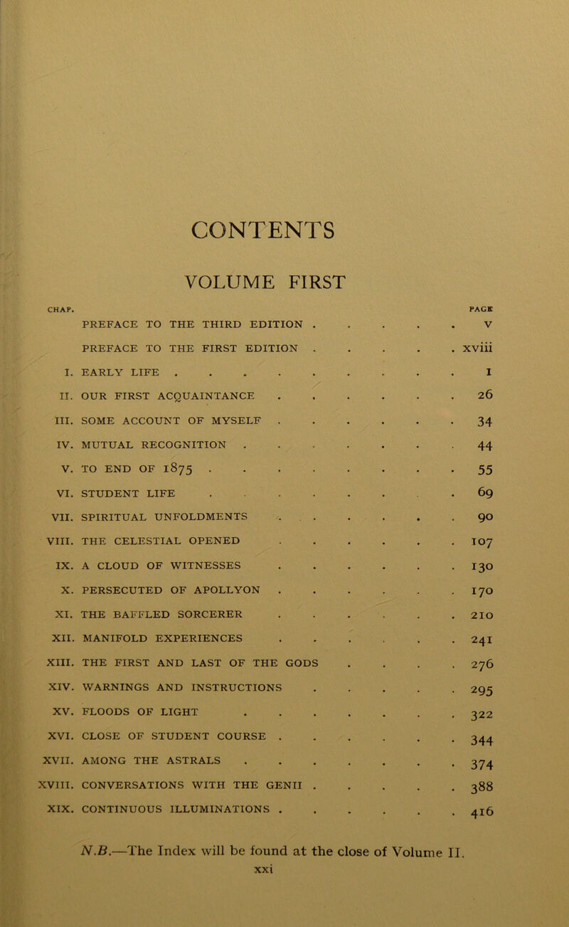 CONTENTS VOLUME FIRST CHAP. PAGE PREFACE TO THE THIRD EDITION ..... V PREFACE TO TPIE FIRST EDITION Xviii I. EARLY LIFE ......... I II. OUR FIRST ACQUAINTANCE ...... 26 III. SOME ACCOUNT OF MYSELF ...... 34 IV. MUTUAL RECOGNITION -44 V. TO END OF 1875 . . . . . . . -55 VI. STUDENT LIFE ....... 69 VII. SPIRITUAL UNFOLDMENTS . . . . . 90 VIII. THE CELESTIAL OPENED . . . . . . I07 IX. A CLOUD OF WITNESSES I30 X. PERSECUTED OF APOLLYON . . . . . . I70 XI. THE BAFFLED SORCERER . . . . . .210 XII. MANIFOLD EXPERIENCES ...... 24I XIII. THE FIRST AND LAST OF THE GODS .... 276 XIV. WARNINGS AND INSTRUCTIONS ..... 295 XV. FLOODS OF LIGHT 322 XVI. CLOSE OF STUDENT COURSE ...... 344 XVII. AMONG THE ASTRALS ....... 374 XVIII. CONVERSATIONS WITH THE GENII ..... 388 XIX. CONTINUOUS ILLUMINATIONS 4x6 N.B.—The Index will be found at the close of Volume II.