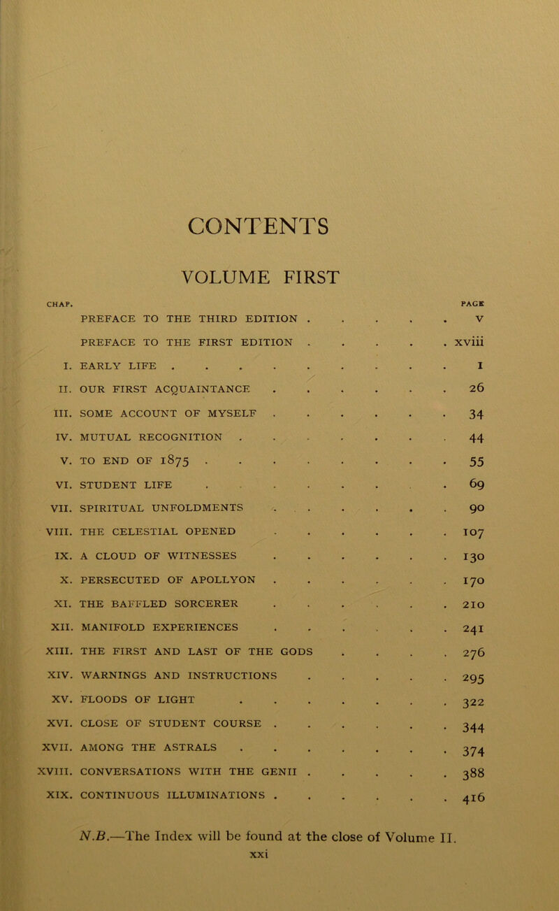 CONTENTS VOLUME FIRST CHAP. PAGE PREFACE TO THE THIRD EDITION ..... V PREFACE TO TPIE FIRST EDITION Xviii I. EARLY LIFE ......... I II. OUR FIRST ACQUAINTANCE ...... 26 III. SOME ACCOUNT OF MYSELF ...... 34 IV. MUTUAL RECOGNITION -44 V. TO END OF 1875 . . . . . . . -55 VI. STUDENT LIFE ....... 69 VII. SPIRITUAL UNFOLDMENTS . . . . . 90 VIII. THE CELESTIAL OPENED . . . . . . I07 IX. A CLOUD OF WITNESSES I30 X. PERSECUTED OF APOLLYON . . . . . . I70 XI. THE BAFFLED SORCERER . . . . . .210 XII. MANIFOLD EXPERIENCES ...... 24I XIII. THE FIRST AND LAST OF THE GODS .... 276 XIV. WARNINGS AND INSTRUCTIONS ..... 295 XV. FLOODS OF LIGHT 322 XVI. CLOSE OF STUDENT COURSE ...... 344 XVII. AMONG THE ASTRALS ....... 374 XVIII. CONVERSATIONS WITH THE GENII ..... 388 XIX. CONTINUOUS ILLUMINATIONS 4x6 N.B.—The Index will be found at the close of Volume II.