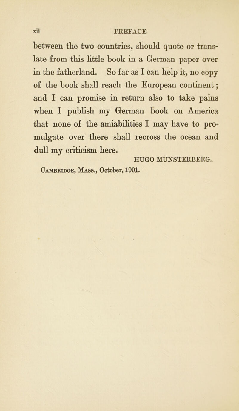 between the two countries, should quote or trans- late from this little book in a German paper over in the fatherland. So far as I can help it, no copy of the book shall reach the European continent; and I can promise in return also to take pains when I publish my German book on America that none of the amiabilities I may have to pro- mulgate over there shall recross the ocean and dull my criticism here. HUGO MUNSTERBERG. Cambridge, Mass., October, 1901.