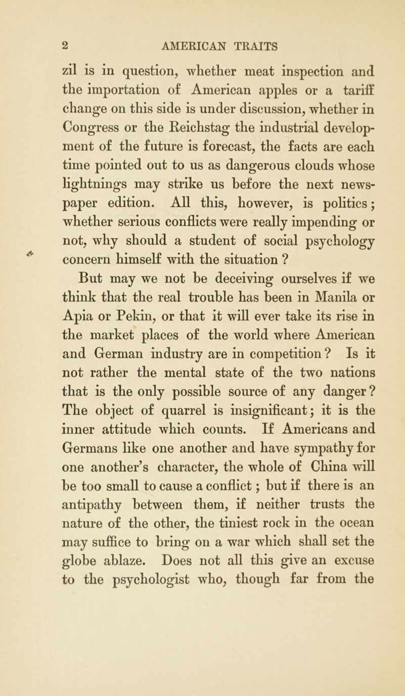 zil is in question, whether meat inspection and the importation of American apples or a tariff change on this side is under discussion, whether in Congress or the Reichstag the industrial develop- ment of the future is forecast, the facts are each time pointed out to us as dangerous clouds whose lightnings may strike us before the next news- paper edition. All this, however, is politics; whether serious conflicts were really impending or not, why should a student of social psychology concern himself with the situation ? But may we not be deceiving ourselves if we think that the real trouble has been in Manila or Apia or Pekin, or that it will ever take its rise in the market places of the world where American and German industry are in competition ? Is it not rather the mental state of the two nations that is the only possible source of any danger? The object of quarrel is insignificant; it is the inner attitude which counts. If Americans and Germans like one another and have sympathy for one another’s character, the whole of China will be too small to cause a conflict; but if there is an antipathy between them, if neither trusts the nature of the other, the tiniest rock in the ocean may suffice to bring on a war which shall set the globe ablaze. Does not all this give an excuse to the psychologist who, though far from the