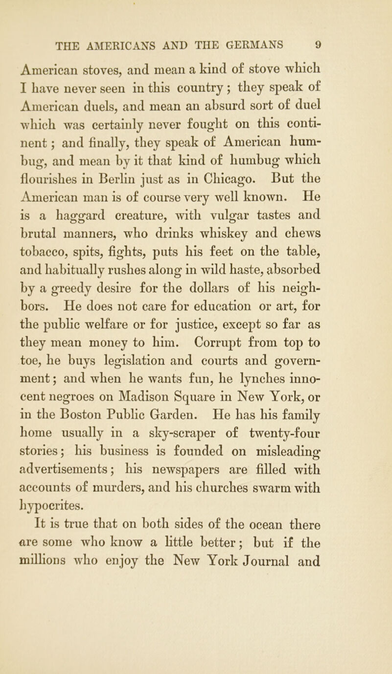 American stoves, and mean a kind of stove which I have never seen in this country; they speak of American duels, and mean an absurd sort of duel which was certainly never fought on this conti- nent ; and finally, they speak of American hum- bug, and mean by it that kind of humbug which flourishes in Berlin just as in Chicago. But the American man is of course very well known. He is a haggard creature, with vulgar tastes and brutal manners, who drinks whiskey and chews tobacco, spits, fights, puts his feet on the table, and habitually rushes along in wild haste, absorbed by a greedy desire for the dollars of his neigh- bors. He does not care for education or art, for the public welfare or for justice, except so far as they mean money to him. Corrupt from top to toe, he buys legislation and courts and govern- ment ; and when he wants fun, he lynches inno- cent negroes on Madison Square in New York, or in the Boston Public Garden. He has his family home usually in a sky-scraper of twenty-four stories; his business is founded on misleading advertisements; his newspapers are filled with accounts of murders, and his churches swarm with hypocrites. It is true that on both sides of the ocean there are some who know a little better; but if the millions who enjoy the New York Journal and