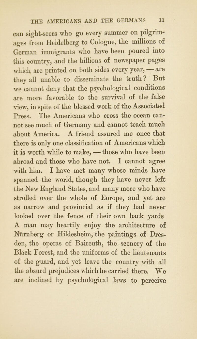 can sight-seers who go every summer on pilgrim* ages from Heidelberg to Cologne, the millions of German immigrants who have been poured into this country, and the billions of newspaper pages which are printed on both sides every year, — are they all unable to disseminate the truth ? But we cannot deny that the psychological conditions are more favorable to the survival of the false view, in spite of the blessed work of the Associated Press. The Americans who cross the ocean can- not see much of Germany and cannot teach much about America. A friend assured me once that there is only one classification of Americans which it is worth while to make, — those who have been abroad and those who have not. I cannot agree with him. I have met many whose minds have spanned the world, though they have never left the New England States, and many more who have strolled over the whole of Europe, and yet are as narrow and provincial as if they had never looked over the fence of their own back yards A man may heartily enjoy the architecture of Niirnberg or Hildesheim, the paintings of Dres- den, the operas of Baireuth, the scenery of the Black Forest, and the uniforms of the lieutenants of the guard, and yet leave the country with all the absurd prejudices which he carried there. We are inclined by psychological laws to perceive