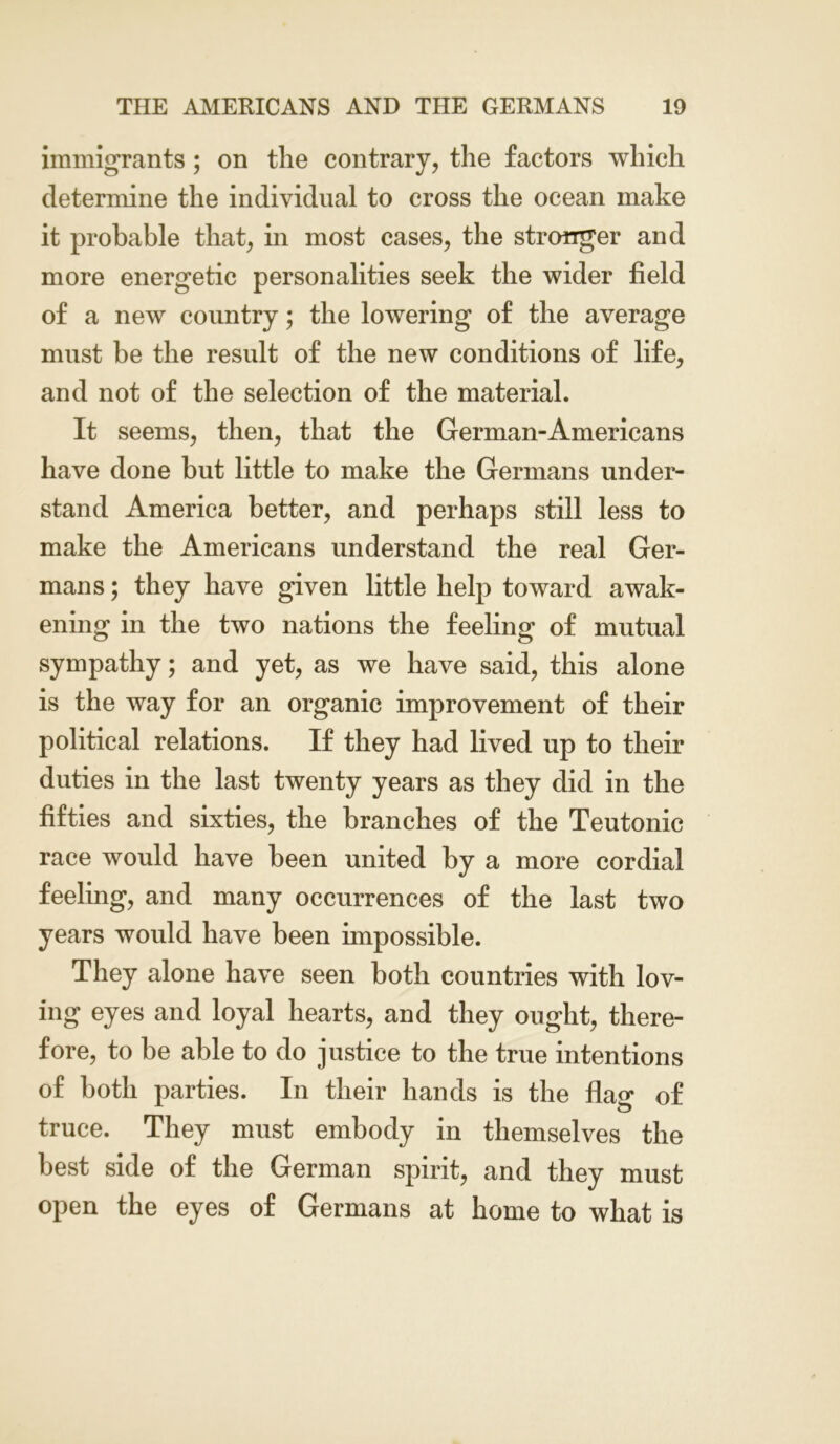 immigrants; on the contrary, the factors which determine the individual to cross the ocean make it probable that, in most cases, the stronger and more energetic personalities seek the wider field of a new country; the lowering of the average must be the result of the new conditions of life, and not of the selection of the material. It seems, then, that the German-Americans have done but little to make the Germans under- stand America better, and perhaps still less to make the Americans understand the real Ger- mans ; they have given little help toward awak- ening in the two nations the feeling of mutual sympathy; and yet, as we have said, this alone is the way for an organic improvement of their political relations. If they had lived up to their duties in the last twenty years as they did in the fifties and sixties, the branches of the Teutonic race would have been united by a more cordial feeling, and many occurrences of the last two years would have been impossible. They alone have seen both countries with lov- ing eyes and loyal hearts, and they ought, there- fore, to be able to do justice to the true intentions of both parties. In their hands is the flag of truce. They must embody in themselves the best side of the German spirit, and they must open the eyes of Germans at home to what is