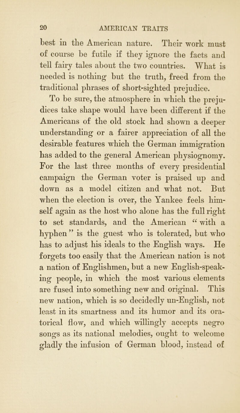 best in tlie American nature. Their work must of course be futile if they ignore the facts and tell fairy tales about the two countries. What is needed is nothing but the truth, freed from the traditional phrases of short-sighted prejudice. To be sure, the atmosphere in which the preju- dices take shape would have been different if the Americans of the old stock had shown a deeper understanding or a fairer appreciation of all the desirable features which the German immigration has added to the general American physiognomy. For the last three months of every presidential campaign the German voter is praised up and down as a model citizen and what not. But when the election is over, the Yankee feels him- self again as the host who alone has the full right to set standards, and the American “ with a hyphen ” is the guest who is tolerated, but who has to adjust his ideals to the English ways. He forgets too easily that the American nation is not a nation of Englishmen, but a new English-speak- ing people, in which the most various elements are fused into something new and original. This new nation, which is so decidedly un-English, not least in its smartness and its humor and its ora- torical flow, and which willingly accepts negro songs as its national melodies, ought to welcome gladly the infusion of German blood, instead of